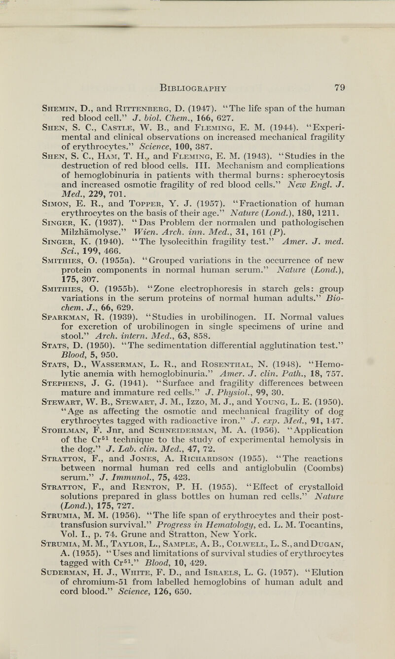Shemin, D., and Rittenberg, D. (1947). “The life span of the human red blood cell.” J. biol. Chem., 166, 627. Shen, S. C., Castle, W. B., and Fleming, E. M. (1944). “Experi mental and clinical observations on increased mechanical fragility of erythrocytes.” Science, 100, 387. Shen, S. C., Ham, T. H.., and Fleming, E. M. (1943). “Studies in the destruction of red blood cells. III. Mechanism and complications of hemoglobinuria in patients with thermal burns: spherocytosis and increased osmotic fragility of red blood cells.” New Engl. J. Med., 229, 701. Simon, E. R., and Topper, Y. J. (1957). “Fractionation of human erythrocytes on the basis of their age.” Nature (Lond.), 180, 1211. Singer, K. (1937). “ Das Problem der normalen und pathologischen Milzhamolyse.” Wien. Arch. inn. Med., 31, 161 (P). Singer, K. (1940). “The lysolecithin fragility test.” Amer. J. med. Sci., 199, 466. Smithies, O. (1955a). “Grouped variations in the occurrence of new protein components in normal human serum.” Nature (Lond.), 175, 307. Smithies, O. (1955b). “Zone electrophoresis in starch gels: group variations in the serum proteins of normal human adults.” Bio- chern. J., 66, 629. Sparkman, R. (1939). “Studies in urobilinogen. II. Normal values for excretion of urobilinogen in single specimens of urine and stool.” Arch, intern. Med., 63, 858. Stats, D. (1950). “The sedimentation differential agglutination test.” Blood, 5, 950. Stats, D., Wasserman, L. R., and Rosenthal, N. (1948). “Hemo lytic anemia with hemoglobinuria.” Amer. J. clin. Path., 18, 757. Stephens, J. G. (1941). “Surface and fragility differences between mature and immature red cells.” J. Physiol., 99, 30. Stewart, W. B., Stewart, J. M., Izzo, M. J., and Young, L. E. (1950). “Age as affecting the osmotic and mechanical fragility of dog erythrocytes tagged with radioactive iron.” J. exp. Med., 91, 147. Stohlman, F. Jnr, and Schneiderman, M. A. (1956). “Application of the Cr 61 technique to the study of experimental hemolysis in the dog.” J. Lab. clin. Med., 47, 72. Stratton, F., and Jones, A. Richardson (1955). “The reactions between normal human red cells and antiglobulin (Coombs) serum.” J. Immunol., 75, 423. Stratton, F., and Renton, P. H. (1955). “Effect of crystalloid solutions prepared in glass bottles on human red cells.” Nature (Lond.), 175, 727. Strumia, M. M. (1956). “The life span of erythrocytes and their post transfusion survival.” Progress in Hematology, ed. L. M. Tocantins, Vol. I., p. 74. Gruñe and Stratton, New York. Strumia, M. M., Taylor, L., Sample, A. B., Colwell, L. S.,andDuGAN, A. (1955). “Uses and limitations of survival studies of erythrocytes tagged with Cr 61 .” Blood, 10, 429. Suderman, H. J., WniTE, F. D., and Israels, L. G. (1957). “Elution of chromium-51 from labelled hemoglobins of human adult and cord blood.” Science, 126, 650.