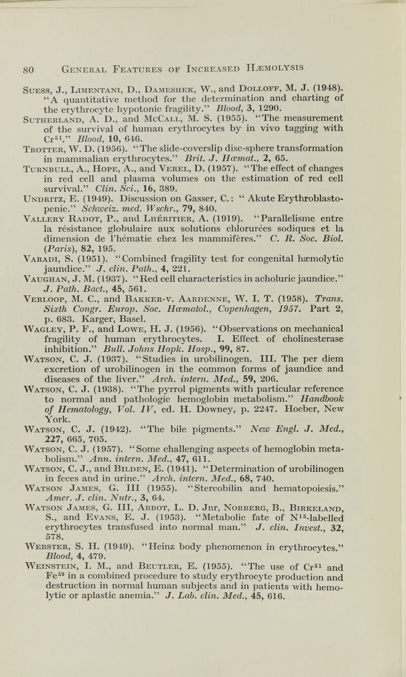 Suess, J., Limentani, D., Dameshek, W., and Dolloff, M. J. (1948). “A quantitative method for the determination and charting of the erythrocyte hypotonic fragility.” Blood, 3, 1290. Sutherland, A. D., and McCall, M. S. (1955). “The measurement of the survival of human erythrocytes by in vivo tagging with Cr 61 .” Blood, 10, 646. Trotter, W. D. (1956). “The slide-coverslip disc-sphere transformation in mammalian erythrocytes.” Brit. J. Hœmat., 2, 65. Turnbull, A., Hope, A., and Verel, D. (1957). “The effect of changes in red cell and plasma volumes on the estimation of red cell survival.” Clin. Sci., 16, 389. Undritz, E. (1949). Discussion on Gasser, C. : “ Akute Erythroblasto pénie.” Schweiz, med. Wschr., 79, 840. Vallery Radot, P., and Lhéritier, A. (1919). “Parallélisme entre la résistance globulaire aux solutions chlorurées sodiques et la dimension de l’hématie chez les mammifères.” C. R. Soc. Biol. (Paris), 82, 195. Varadi, S. (1951). “Combined fragility test for congenital haemolytic jaundice.” J. clin. Path., 4, 221. Vaughan, J. M. (1937). “ Red cell characteristics in acholuric jaundice.” J. Path. Bact., 45, 561. Verloop, M. C., and Bakker-v. Aardenne, W. I. T. (1958). Trans. Sixth Congr. Europ. Soc. Hcematol., Copenhagen, 1957. Part 2, p. 683. Karger, Basel. Wagley, P. F., and Lowe, H. J. (1956). “Observations on mechanical fragility of human erythrocytes. I. Effect of cholinesterase inhibition.” Bull. Johns Hopk. Hosp., 99, 87. Watson, C. J. (1937). “Studies in urobilinogen. III. The per diem excretion of urobilinogen in the common forms of jaundice and diseases of the liver.” Arch, intern. Med., 59, 206. Watson, C. J. (1938). “The pyrrol pigments with particular reference to normal and pathologic hemoglobin metabolism.” Handbook of Hematology, Vol. IV, ed. H. Downey, p. 2247. Hoeber, New York. Watson, C. J. (1942). “The bile pigments.” New Engl. J. Med., 227, 665, 705. Watson, C. J. (1957). “Some challenging aspects of hemoglobin meta bolism.” Ann. intern. Med., 47, 611. Watson, C. J., and Bilden, E. (1941). “Determination of urobilinogen in feces and in urine.” Arch, intern. Med., 68, 740. Watson James, G. Ill (1955). “Stercobilin and hematopoiesis.” Amer. J. clin. Nutr., 3, 64. Watson James, G. Ill, Abbot, L. D. Jnr, Norberg, B., Birkeland, S., and Evans, E. J. (1953). “Metabolic fate of N 16 -labelled erythrocytes transfused into normal man.” J. clin. Invest., 32, 578. Webster, S. H. (1949). “Heinz body phenomenon in erythrocytes.” Blood, 4, 479. Weinstein, I. M., and Beutler, E. (1955). “The use of Cr 51 and Fe 69 in a combined procedure to study erythrocyte production and destruction in normal human subjects and in patients with hemo lytic or aplastic anemia.” J. Lab. clin. Med., 45, 616.