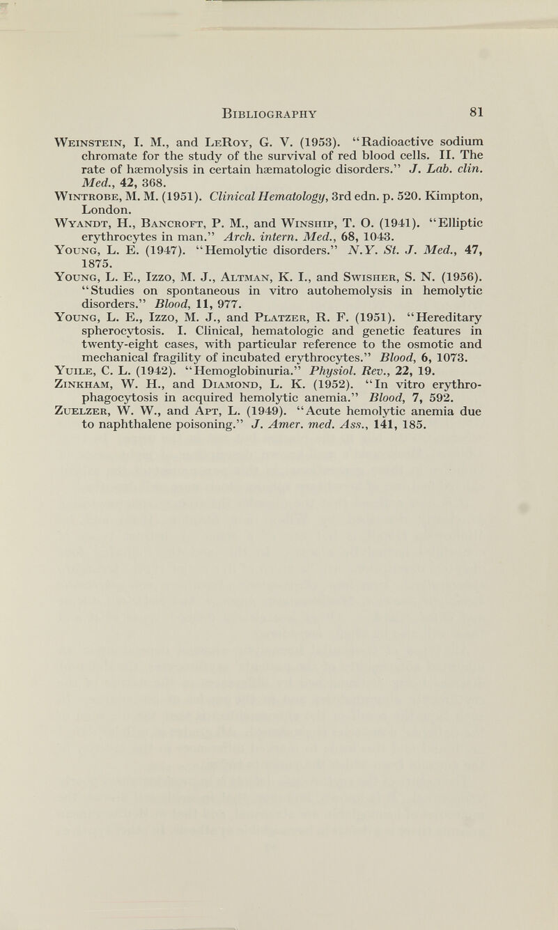 Weinstein, I. M., and LeRoy, G. V. (1953). “Radioactive sodium chromate for the study of the survival of red blood cells. II. The rate of haemolysis in certain hsematologic disorders.” J. Lab. clin. Med., 42, 368. Wintrobe, M. M. (1951). Clinical Hematology, 3rd edn. p. 520. Kimpton, London. Wyandt, Id., Bancroft, P. M., and Winship, T. O. (1941). “Elliptic erythrocytes in man.” Arch, intern. Med., 68, 1043. Young, L. E. (1947). “Hemolytic disorders.” N.Y. St. J. Med., 47, 1875. Young, L. E., Izzo, M. J., Altman, K. I., and Swisher, S. N. (1956). “Studies on spontaneous in vitro autohemolysis in hemolytic disorders.” Blood, 11, 977. Young, L. E., Izzo, M. J., and Platzer, R. F. (1951). “Hereditary spherocytosis. I. Clinical, hematologic and genetic features in twenty-eight cases, with particular reference to the osmotic and mechanical fragility of incubated erythrocytes.” Blood, 6, 1073. Yuile, C. L. (1942). “Hemoglobinuria.” Physiol. Rev., 22, 19. Zinkham, W. H., and Diamond, L. K. (1952). “In vitro erythro- phagocytosis in acquired hemolytic anemia.” Blood, 7, 592. Zuelzer, W. W., and Apt, L. (1949). “Acute hemolytic anemia due to naphthalene poisoning.” J. Amer. med. Ass., 141, 185.