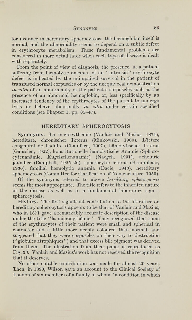 for instance in hereditary spherocytosis, the haemoglobin itself is normal, and the abnormality seems to depend on a subtle defect in erythrocyte metabolism. These fundamental problems are considered in more detail later when each type of disease is dealt with separately. From the point of view of diagnosis, the presence, in a patient suffering from haemolytic anaemia, of an “intrinsic” erythrocyte defect is indicated by the unimpaired survival in the patient of transfused normal corpuscles or by the unequivocal demonstration in vitro of an abnormality of the patient’s corpuscles such as the presence of an abnormal haemoglobin, or, less specifically by an increased tendency of the erythrocytes of the patient to undergo lysis or behave abnormally in vitro under certain specified conditions (see Chapter 1, pp. 35-47). HEREDITARY SPHEROCYTOSIS Synonyms. La microcythémie (Vanlair and Masius, 1871), hereditäre, chronischer Ikterus (Minkowski, 1900), L’ictère congenital de l’adulte (Chauffard, 1907), hämolytischer Ikterus (Gänsslen, 1922), konstitutionelle hämolytische Anämie (Sphäro- cytenanämie, Kugelzellenanämie) (Naegeli, 1931), acholuric jaundice (Campbell, 1925-26), spherocytic icterus (Krumbhaar, 1936), familial hæmolytic anæmia (Dacie, 1943), hereditary spherocytosis (Committee for Clarification of Nomenclature, 1950). Of the synonyms referred to above hereditary spherocytosis seems the most appropriate. The title refers to the inherited nature of the disease as well as to a fundamental laboratory sign— spherocytosis. History. The first significant contribution to the literature on hereditary spherocytosis appears to be that of Vanlair and Masius, who in 1871 gave a remarkably accurate description of the disease under the title “la microcythémie.” They recognized that some of the erythrocytes of their patient were small and spherical in character and a little more deeply coloured than normal, and suggested that they were corpuscles on their way to destruction (“globules atrophiques”) and that excess bile pigment was derived from them. The illustration from their paper is reproduced as Fig. 33. Vanlair and Masius’s work has not received the recognition that it deserves. No other notable contribution was made for almost 20 years. Then, in 1890, Wilson gave an account to the Clinical Society of London of six members of a family in whom “a condition in which