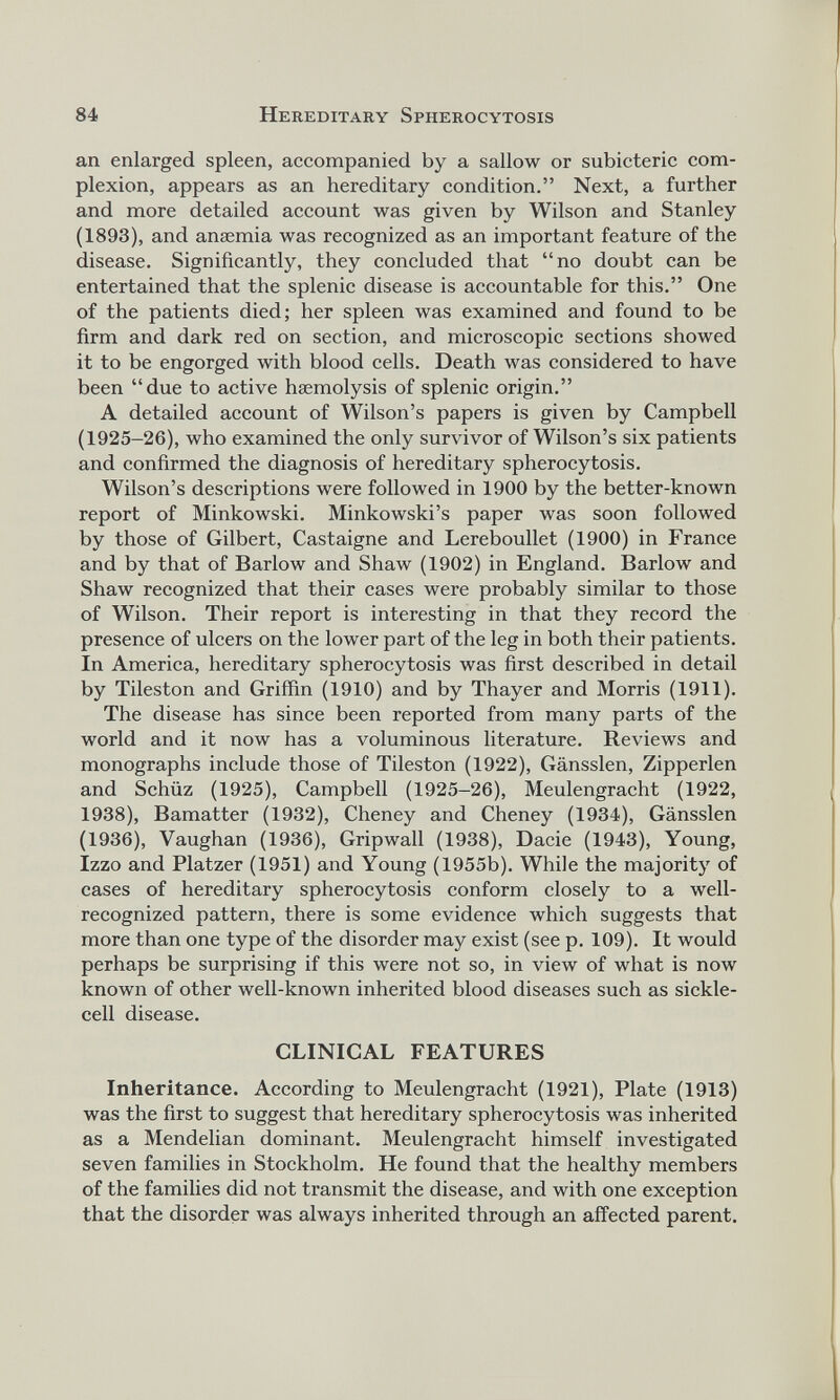 an enlarged spleen, accompanied by a sallow or subicteric com plexion, appears as an hereditary condition.” Next, a further and more detailed account was given by Wilson and Stanley (1893), and anaemia was recognized as an important feature of the disease. Significantly, they concluded that “no doubt can be entertained that the splenic disease is accountable for this.” One of the patients died; her spleen was examined and found to be firm and dark red on section, and microscopic sections showed it to be engorged with blood cells. Death was considered to have been “due to active haemolysis of splenic origin.” A detailed account of Wilson’s papers is given by Campbell (1925-26), who examined the only survivor of Wilson’s six patients and confirmed the diagnosis of hereditary spherocytosis. Wilson’s descriptions were followed in 1900 by the better-known report of Minkowski. Minkowski’s paper was soon followed by those of Gilbert, Castaigne and Lereboullet (1900) in France and by that of Barlow and Shaw (1902) in England. Barlow and Shaw recognized that their cases were probably similar to those of Wilson. Their report is interesting in that they record the presence of ulcers on the lower part of the leg in both their patients. In America, hereditary spherocytosis was first described in detail by Tileston and Griffin (1910) and by Thayer and Morris (1911). The disease has since been reported from many parts of the world and it now has a voluminous literature. Reviews and monographs include those of Tileston (1922), Gansslen, Zipperlen and Schiiz (1925), Campbell (1925-26), Meulengracht (1922, 1938), Bamatter (1932), Cheney and Cheney (1934), Gansslen (1936), Vaughan (1936), Gripwall (1938), Dacie (1943), Young, Izzo and Platzer (1951) and Young (1955b). While the majority of cases of hereditary spherocytosis conform closely to a well- recognized pattern, there is some evidence which suggests that more than one type of the disorder may exist (see p. 109). It would perhaps be surprising if this were not so, in view of what is now known of other well-known inherited blood diseases such as sickle cell disease. CLINICAL FEATURES Inheritance. According to Meulengracht (1921), Plate (1913) was the first to suggest that hereditary spherocytosis was inherited as a Mendelian dominant. Meulengracht himself investigated seven families in Stockholm. He found that the healthy members of the families did not transmit the disease, and with one exception that the disorder was always inherited through an affected parent.