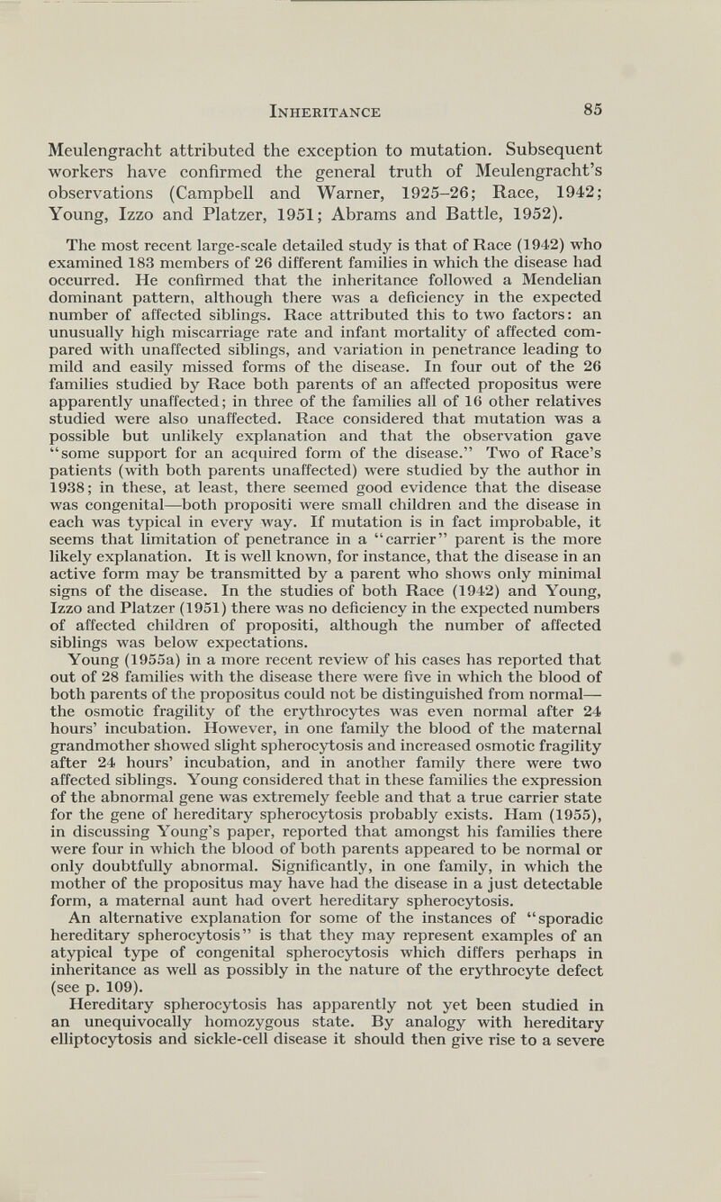 Meulengracht attributed the exception to mutation. Subsequent workers have confirmed the general truth of Meulengracht’s observations (Campbell and Warner, 1925-26; Race, 1942; Young, Izzo and Platzer, 1951; Abrams and Battle, 1952). The most recent large-scale detailed study is that of Race (1942) who examined 183 members of 26 different families in which the disease had occurred. He confirmed that the inheritance followed a Mendelian dominant pattern, although there was a deficiency in the expected number of affected siblings. Race attributed this to two factors: an unusually high miscarriage rate and infant mortality of affected com pared with unaffected siblings, and variation in penetrance leading to mild and easily missed forms of the disease. In four out of the 26 families studied by Race both parents of an affected propositus were apparently unaffected; in three of the families all of 16 other relatives studied were also unaffected. Race considered that mutation was a possible but unlikely explanation and that the observation gave “some support for an acquired form of the disease.” Two of Race’s patients (with both parents unaffected) were studied by the author in 1938; in these, at least, there seemed good evidence that the disease was congenital—both propositi were small children and the disease in each was typical in every way. If mutation is in fact improbable, it seems that limitation of penetrance in a “carrier” parent is the more likely explanation. It is well known, for instance, that the disease in an active form may be transmitted by a parent who shows only minimal signs of the disease. In the studies of both Race (1942) and Young, Izzo and Platzer (1951) there was no deficiency in the expected numbers of affected children of propositi, although the number of affected siblings was below expectations. Young (1955a) in a more recent review of his cases has reported that out of 28 families with the disease there were five in which the blood of both parents of the propositus could not be distinguished from normal— the osmotic fragility of the erythrocytes was even normal after 24 hours’ incubation. However, in one family the blood of the maternal grandmother showed slight spherocytosis and increased osmotic fragility after 24 hours’ incubation, and in another family there were two affected siblings. Young considered that in these families the expression of the abnormal gene was extremely feeble and that a true carrier state for the gene of hereditary spherocytosis probably exists. Ham (1955), in discussing Young’s paper, reported that amongst his families there were four in which the blood of both parents appeared to be normal or only doubtfully abnormal. Significantly, in one family, in which the mother of the propositus may have had the disease in a just detectable form, a maternal aunt had overt hereditary spherocytosis. An alternative explanation for some of the instances of “sporadic hereditary spherocytosis” is that they may represent examples of an atypical type of congenital spherocytosis which differs perhaps in inheritance as well as possibly in the nature of the erythrocyte defect (see p. 109). Hereditary spherocytosis has apparently not yet been studied in an unequivocally homozygous state. By analogy with hereditary elliptocytosis and sickle-cell disease it should then give rise to a severe