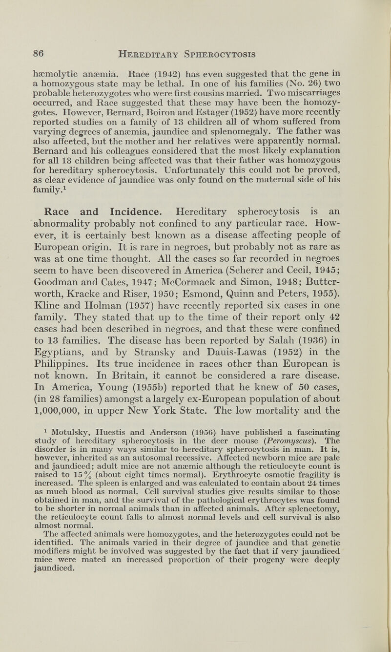 haemolytic anaemia. Race (1942) has even suggested that the gene in a homozygous state may be lethal. In one of his families (No. 26) two probable heterozygotes who were first cousins married. Two miscarriages occurred, and Race suggested that these may have been the homozy gotes. However, Bernard, Boiron and Estager (1952) have more recently 7 reported studies on a family of 13 children all of whom suffered from varying degrees of anaemia, jaundice and splenomegaly. The father was also affected, but the mother and her relatives were apparently normal. Bernard and his colleagues considered that the most likely explanation for all 13 children being affected was that their father was homozygous for hereditary spherocytosis. Unfortunately this could not be proved, as clear evidence of jaundice was only found on the maternal side of his family. 1 Race and Incidence. Hereditary spherocytosis is an abnormality probably not confined to any particular race. How ever, it is certainly 7 best known as a disease affecting people of European origin. It is rare in negroes, but probably not as rare as was at one time thought. All the cases so far recorded in negroes seem to have been discovered in America (Scherer and Cecil, 1945; Goodman and Cates, 1947; McCormack and Simon, 1948; Butter- worth, Kracke and Riser, 1950; Esmond, Quinn and Peters, 1955). Kline and Holman (1957) have recently reported six cases in one family. They stated that up to the time of their report only 42 cases had been described in negroes, and that these were confined to 13 families. The disease has been reported by Salah (1936) in Egyptians, and by Stransky and Dauis-Lawas (1952) in the Philippines. Its true incidence in races other than European is not known. In Britain, it cannot be considered a rare disease. In America, Young (1955b) reported that he knew of 50 cases, (in 28 families) amongst a largely ex-European population of about 1,000,000, in upper New York State. The low mortality and the 1 1 Motulsky, Huestis and Anderson (1956) have published a fascinating study of hereditary spherocytosis in the deer mouse (Peromyscus). The disorder is in many ways similar to hereditary spherocytosis in man. It is, however, inherited as an autosomal recessive. Affected newborn mice are pale and jaundiced; adult mice are not anaemic although the reticulocyte count is raised to 15% (about eight times normal). Erythrocyte osmotic fragility is increased. The spleen is enlarged and was calculated to contain about 24 times as much blood as normal. Cell survival studies give results similar to those obtained in man, and the survival of the pathological erythrocytes was found to be shorter in normal animals than in affected animals. After splenectomy, the reticulocyte count falls to almost normal levels and cell survival is also almost normal. The affected animals were homozygotes, and the heterozygotes could not be identified. The animals varied in their degree of jaundice and that genetic modifiers might be involved was suggested by the fact that if very jaundiced mice were mated an increased proportion of their progeny were deeply jaundiced.