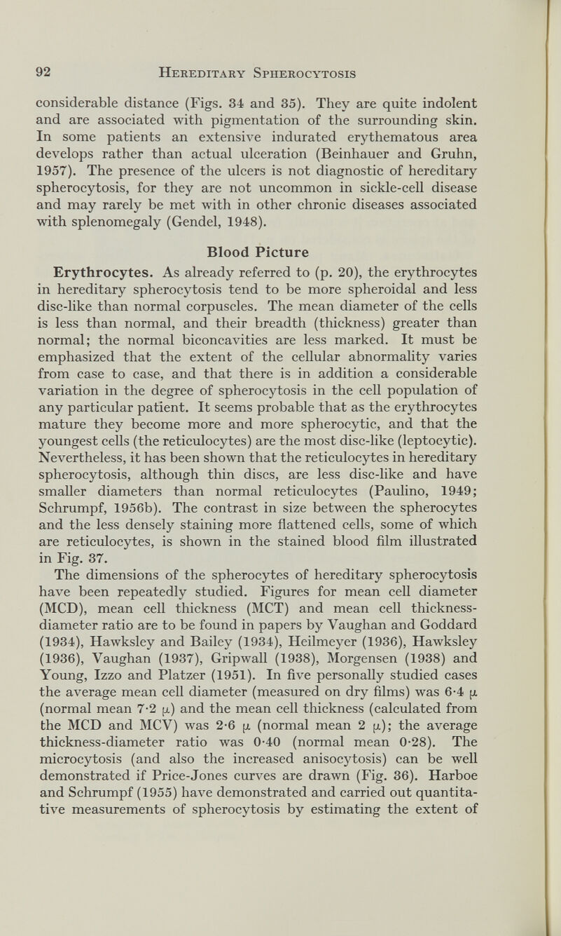considerable distance (Figs. 34 and 35). They are quite indolent and are associated with pigmentation of the surrounding skin. In some patients an extensive indurated erythematous area develops rather than actual ulceration (Beinhauer and Gruhn, 1957). The presence of the ulcers is not diagnostic of hereditary spherocytosis, for they are not uncommon in sickle-cell disease and may rarely be met with in other chronic diseases associated with splenomegaly (Gendel, 1948). Blood Picture Erythrocytes. As already referred to (p. 20), the erythrocytes in hereditary spherocytosis tend to be more spheroidal and less disc-like than normal corpuscles. The mean diameter of the cells is less than normal, and their breadth (thickness) greater than normal; the normal biconcavities are less marked. It must be emphasized that the extent of the cellular abnormality varies from case to case, and that there is in addition a considerable variation in the degree of spherocytosis in the cell population of any particular patient. It seems probable that as the erythrocytes mature they become more and more spherocytic, and that the youngest cells (the reticulocytes) are the most disc-like (leptocytic). Nevertheless, it has been shown that the reticulocytes in hereditary spherocytosis, although thin discs, are less disc-like and have smaller diameters than normal reticulocytes (Paulino, 1949; Schrumpf, 1956b). The contrast in size between the spherocytes and the less densely staining more flattened cells, some of which are reticulocytes, is shown in the stained blood film illustrated in Fig. 37. The dimensions of the spherocytes of hereditary spherocytosis have been repeatedly studied. Figures for mean cell diameter (MCD), mean cell thickness (MCT) and mean cell thickness- diameter ratio are to be found in papers by Vaughan and Goddard (1934), Hawksley and Bailey (1934), Heilmeyer (1936), Hawksley (1936), Vaughan (1937), Gripwall (1938), Morgensen (1938) and Young, Izzo and Platzer (1951). In five personally studied cases the average mean cell diameter (measured on dry films) was 6-4 ¡x (normal mean 7-2 p) and the mean cell thickness (calculated from the MCD and MCV) was 2-6 p (normal mean 2 p); the average thickness-diameter ratio was 0-40 (normal mean 0-28). The microcytosis (and also the increased anisocytosis) can be well demonstrated if Price-Jones curves are drawn (Fig. 36). Harboe and Schrumpf (1955) have demonstrated and carried out quantita tive measurements of spherocytosis by estimating the extent of
