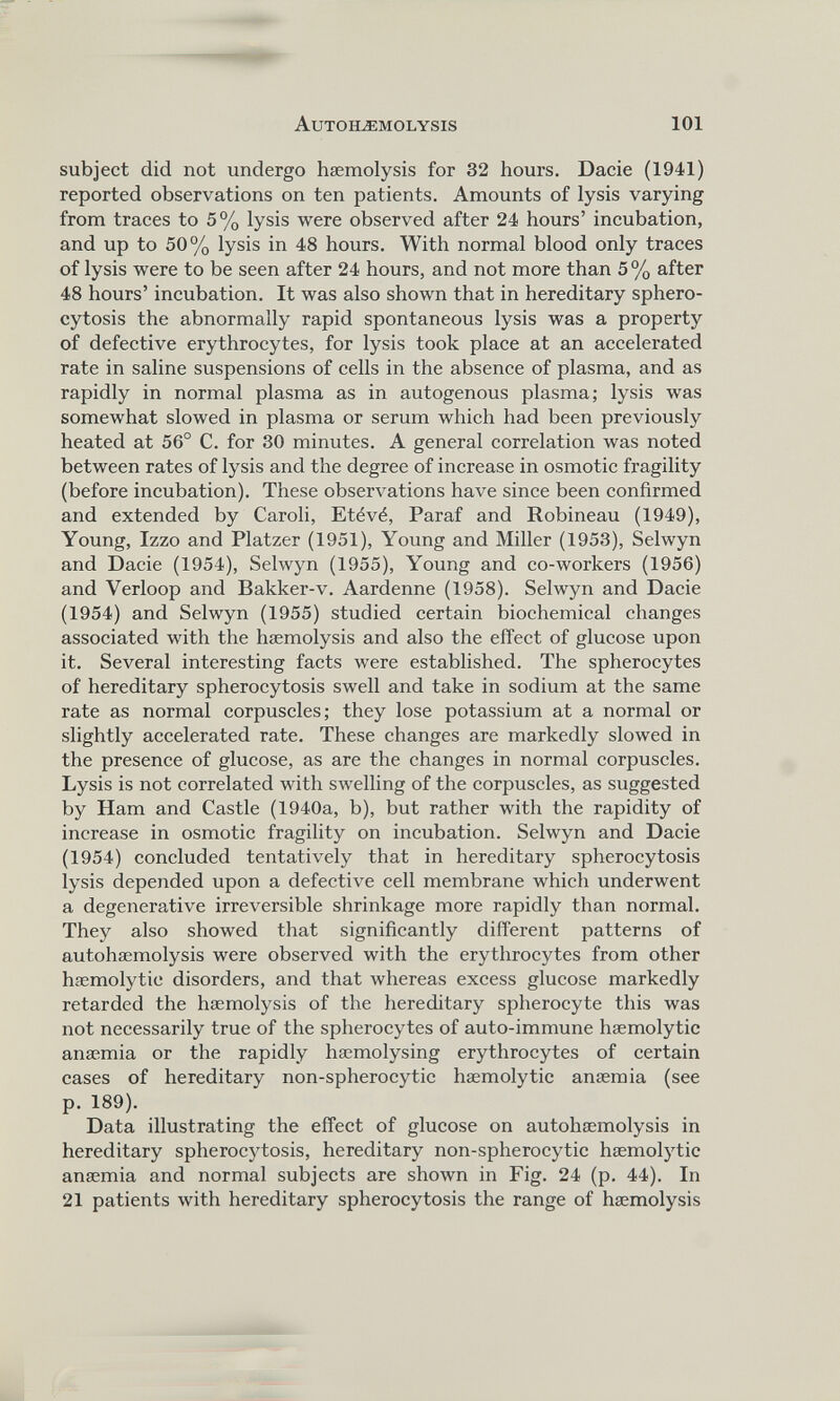 subject did not undergo haemolysis for 32 hours. Dacie (1941) reported observations on ten patients. Amounts of lysis varying from traces to 5% lysis were observed after 24 hours’ incubation, and up to 50% lysis in 48 hours. With normal blood only traces of lysis were to be seen after 24 hours, and not more than 5% after 48 hours’ incubation. It was also shown that in hereditary sphero cytosis the abnormally rapid spontaneous lysis was a property of defective erythrocytes, for lysis took place at an accelerated rate in saline suspensions of cells in the absence of plasma, and as rapidly in normal plasma as in autogenous plasma; lysis was somewhat slowed in plasma or serum which had been previously heated at 56° C. for 30 minutes. A general correlation was noted between rates of lysis and the degree of increase in osmotic fragility (before incubation). These observations have since been confirmed and extended by Caroli, Et^v^, Paraf and Robineau (1949), Young, Izzo and Platzer (1951), Young and Miller (1953), Selwyn and Dacie (1954), Selwyn (1955), Young and co-workers (1956) and Verloop and Bakker-v. Aardenne (1958). Selwyn and Dacie (1954) and Selwyn (1955) studied certain biochemical changes associated with the haemolysis and also the effect of glucose upon it. Several interesting facts were established. The spherocytes of hereditary spherocytosis swell and take in sodium at the same rate as normal corpuscles; they lose potassium at a normal or slightly accelerated rate. These changes are markedly slowed in the presence of glucose, as are the changes in normal corpuscles. Lysis is not correlated with swelling of the corpuscles, as suggested by Ham and Castle (1940a, b), but rather with the rapidity of increase in osmotic fragility on incubation. Selwyn and Dacie (1954) concluded tentatively that in hereditary spherocytosis lysis depended upon a defective cell membrane which underwent a degenerative irreversible shrinkage more rapidly than normal. They also showed that significantly different patterns of autohaemolysis were observed with the erythrocytes from other haemolytic disorders, and that whereas excess glucose markedly retarded the haemolysis of the hereditary spherocyte this was not necessarily true of the spherocytes of auto-immune haemolytic anaemia or the rapidly haemolysing erythrocytes of certain cases of hereditary non-spherocytic haemolytic anaemia (see p. 189). Data illustrating the effect of glucose on autohaemolysis in hereditary spherocytosis, hereditary non-spherocytic haemolytic anaemia and normal subjects are shown in Fig. 24 (p. 44). In 21 patients with hereditary spherocytosis the range of haemolysis