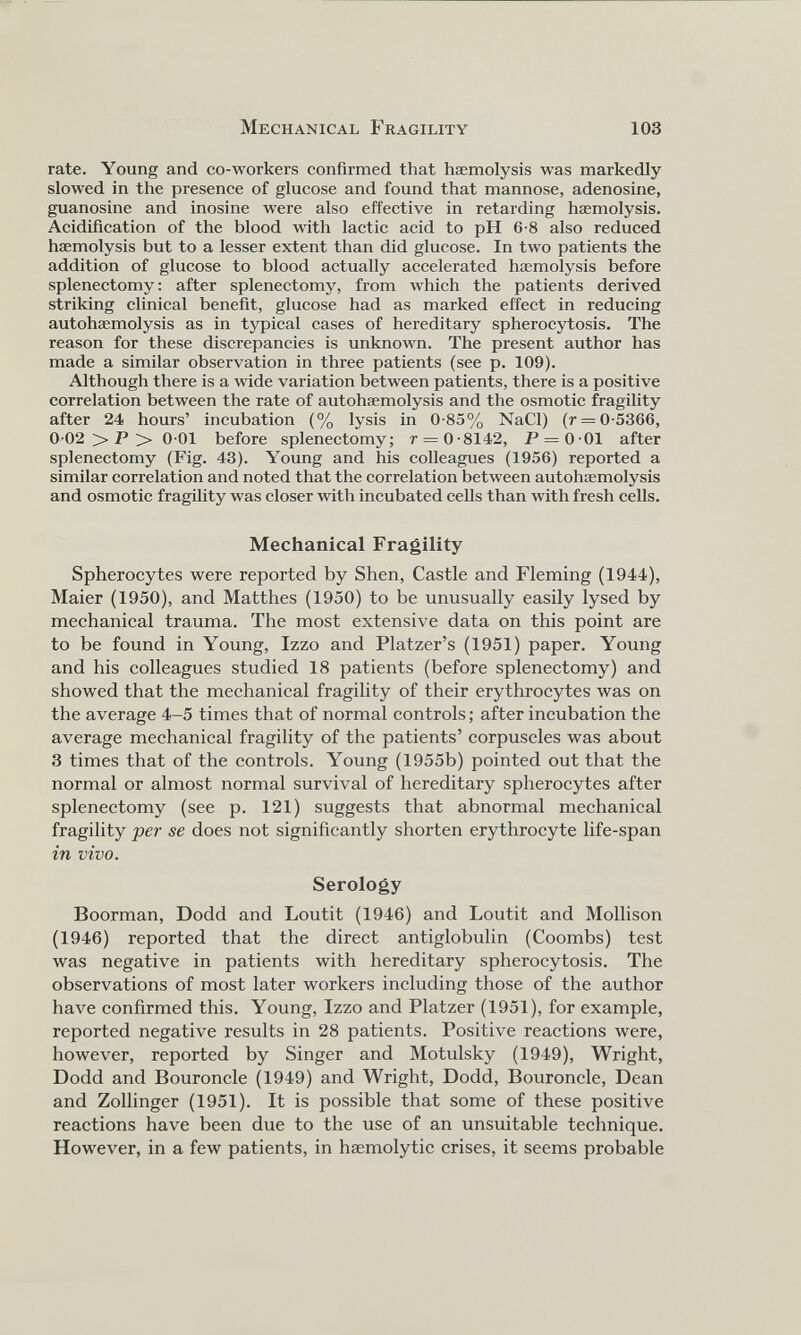 rate. Young and co-workers confirmed that haemolysis was markedly slowed in the presence of glucose and found that mannose, adenosine, guanosine and inosine were also effective in retarding haemolysis. Acidification of the blood with lactic acid to pH 6-8 also reduced haemolysis but to a lesser extent than did glucose. In two patients the addition of glucose to blood actually accelerated haemolysis before splenectomy: after splenectomy, from which the patients derived striking clinical benefit, glucose had as marked effect in reducing autohaemolysis as in typical cases of hereditary spherocytosis. The reason for these discrepancies is unknown. The present author has made a similar observation in three patients (see p. 109). Although there is a wide variation between patients, there is a positive correlation between the rate of autohaemolysis and the osmotic fragility after 24 hours’ incubation (% lysis in 0-85% NaCl) (r = 0-5366, 0-02 > P >> 0-01 before splenectomy; r — 0-8142, P = 0-01 after splenectomy (Fig. 43). Young and his colleagues (1956) reported a similar correlation and noted that the correlation between autohaemolysis and osmotic fragility was closer with incubated cells than with fresh cells. Mechanical Fragility Spherocytes were reported by Shen, Castle and Fleming (1944), Maier (1950), and Matthes (1950) to be unusually easily lysed by mechanical trauma. The most extensive data on this point are to be found in Young, Izzo and Platzer’s (1951) paper. Young and his colleagues studied 18 patients (before splenectomy) and showed that the mechanical fragility of their erythrocytes was on the average 4-5 times that of normal controls; after incubation the average mechanical fragility of the patients’ corpuscles was about 3 times that of the controls. Young (1955b) pointed out that the normal or almost normal survival of hereditary spherocytes after splenectomy (see p. 121) suggests that abnormal mechanical fragility per se does not significantly shorten erythrocyte life-span in vivo. Serology Boorman, Dodd and Loutit (1946) and Loutit and Mollison (1946) reported that the direct antiglobulin (Coombs) test was negative in patients with hereditary spherocytosis. The observations of most later workers including those of the author have confirmed this. Young, Izzo and Platzer (1951), for example, reported negative results in 28 patients. Positive reactions were, however, reported by Singer and Motulsky (1949), Wright, Dodd and Bouroncle (1949) and Wright, Dodd, Bouroncle, Dean and Zollinger (1951). It is possible that some of these positive reactions have been due to the use of an unsuitable technique. However, in a few patients, in haemolytic crises, it seems probable