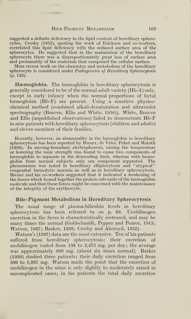 suggested a definite deficiency in the lipid content of hereditary sphéro cytes. Crosby (1952), quoting the work of Erickson and co-workers, correlated this lipid deficiency with the reduced surface area of the spherocytes. He suggested that in the maturation of the hereditary spherocyte there was a disproportionately great loss of surface area and presumably of the materials that comprised the cellular surface. More recent work on the chemistry and metabolism of the hereditary spherocyte is considered under Pathogenesis of Hereditary Spherocytosis (p. 133). Haemoglobin. The haemoglobin in hereditary spherocytosis is generally considered to be of the normal adult variety (Hb-A) only, except in early infancy when the normal proportions of foetal haemoglobin (Hb-F) are present. Using a sensitive physico chemical method (combined alkali-denaturation and ultraviolet spectrography (Beaven, Ellis and White, 1956)), White, Beaven and Ellis (unpublished observations) failed to demonstrate Hb-F in nine patients with hereditary spherocytosis (children and adults) and eleven members of their families. Recently, however, an abnormality in the haemoglobin in hereditary spherocytosis has been reported by Breuer, de Vries, Peket and Matoth (1958). In moving-boundary electrophoresis, raising the temperature or lowering the ionic strength was found to cause two components of haemoglobin to separate in the descending limb, whereas with haemo globin from normal subjects only one component separated. The phenomenon w r as noted in hereditary elliptocytosis and “atypical” congenital haemolytic anaemia as well as in hereditary spherocytosis. Breuer and his co-workers suggested that it indicated a weakening of the forces which bound together the protein sub-units of the haemoglobin molecule and that these forces might be concerned with the maintenance of the integrity of the erythrocyte. Bile-Pigment Metabolism in Hereditary Spherocytosis The usual range of plasma-bilirubin levels in hereditary spherocytosis has been referred to on p. 89. Urobilinogen excretion in the fæces is characteristically increased, and may be many times the normal (Goldschmidt, Pepper and Pearce, 1915; Watson, 1937; Barker, 1938; Crosby and Akeroyd, 1952). Watson’s (1937) data are the most extensive. Ten of his patients suffered from hereditary spherocytosis; their excretion of urobilinogen varied from 136 to 2,475 mg. per day; the average was approximately 900 mg. (about six times normal). Barker (1938) studied three patients; their daily excretion ranged from 500 to 1,087 mg. Watson made the point that the excretion of urobilinogen in the urine is only slightly to moderately raised in uncomplicated cases; in his patients the total daily excretion
