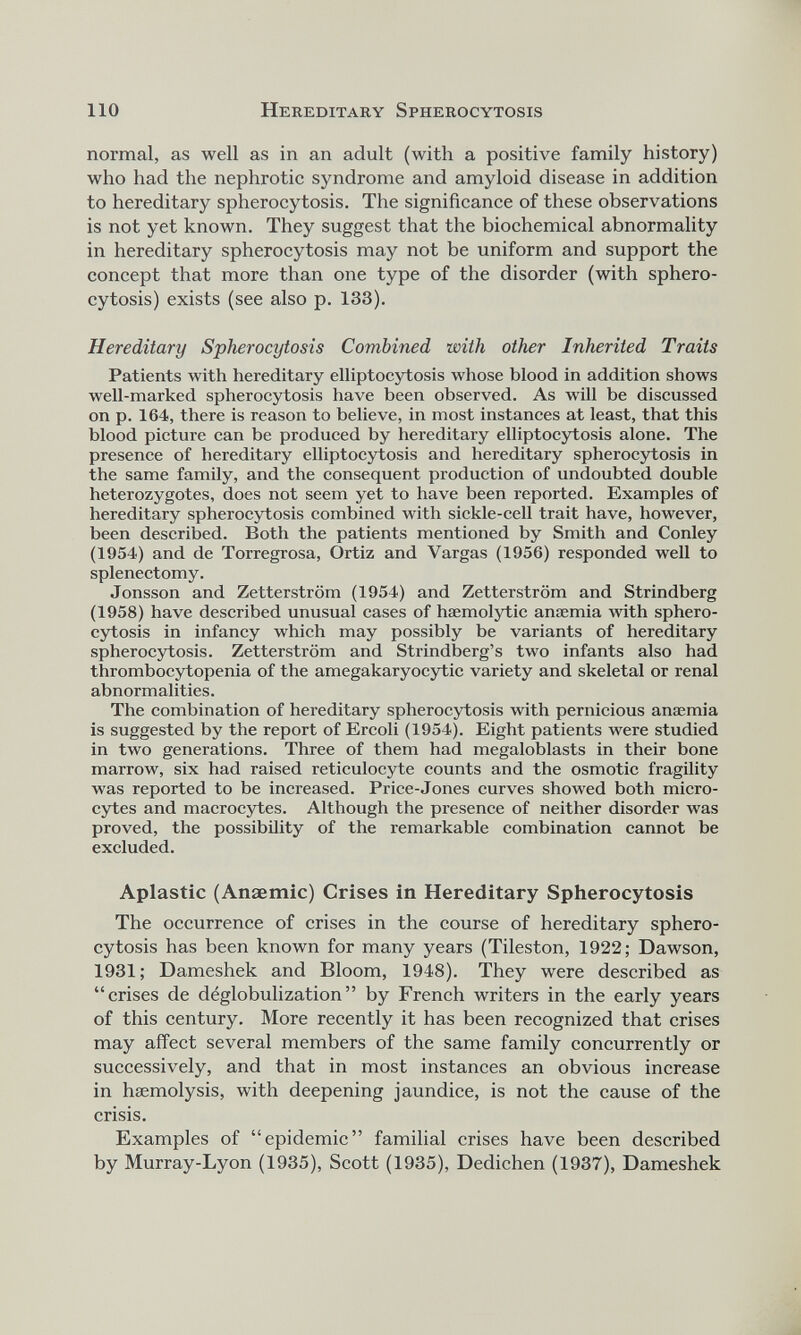 normal, as well as in an adult (with a positive family history) who had the nephrotic syndrome and amyloid disease in addition to hereditary spherocytosis. The significance of these observations is not yet known. They suggest that the biochemical abnormality in hereditary spherocytosis may not be uniform and support the concept that more than one type of the disorder (with sphero cytosis) exists (see also p. 133). Hereditary Spherocytosis Combined with other Inherited Traits Patients with hereditary elliptocytosis whose blood in addition shows well-marked spherocytosis have been observed. As will be discussed on p. 164, there is reason to believe, in most instances at least, that this blood picture can be produced by hereditary elliptocytosis alone. The presence of hereditary elliptocytosis and hereditary spherocytosis in the same family, and the consequent production of undoubted double heterozygotes, does not seem yet to have been reported. Examples of hereditary spherocytosis combined with sickle-cell trait have, however, been described. Both the patients mentioned by Smith and Conley (1954) and de Torregrosa, Ortiz and Vargas (1956) responded well to splenectomy. Jonsson and Zetterstrom (1954) and Zetterstrom and Strindberg (1958) have described unusual cases of haemolytic anaemia with sphero cytosis in infancy which may possibly be variants of hereditary spherocytosis. Zetterstrom and Strindberg’s two infants also had thrombocytopenia of the amegakaryocytic variety and skeletal or renal abnormalities. The combination of hereditary spherocytosis with pernicious anaemia is suggested by the report of Ercoli (1954). Eight patients were studied in two generations. Three of them had megaloblasts in their bone marrow, six had raised reticulocyte counts and the osmotic fragility was reported to be increased. Price-Jones curves showed both micro cytes and macrocytes. Although the presence of neither disorder was proved, the possibility of the remarkable combination cannot be excluded. Aplastic (Anaemic) Crises in Hereditary Spherocytosis The occurrence of crises in the course of hereditary sphero cytosis has been known for many years (Tileston, 1922; Dawson, 1931; Dameshek and Bloom, 1948). They were described as “crises de déglobulization” by French writers in the early years of this century. More recently it has been recognized that crises may affect several members of the same family concurrently or successively, and that in most instances an obvious increase in haemolysis, with deepening jaundice, is not the cause of the crisis. Examples of “epidemic” familial crises have been described by Murray-Lyon (1935), Scott (1935), Dedichen (1937), Dameshek