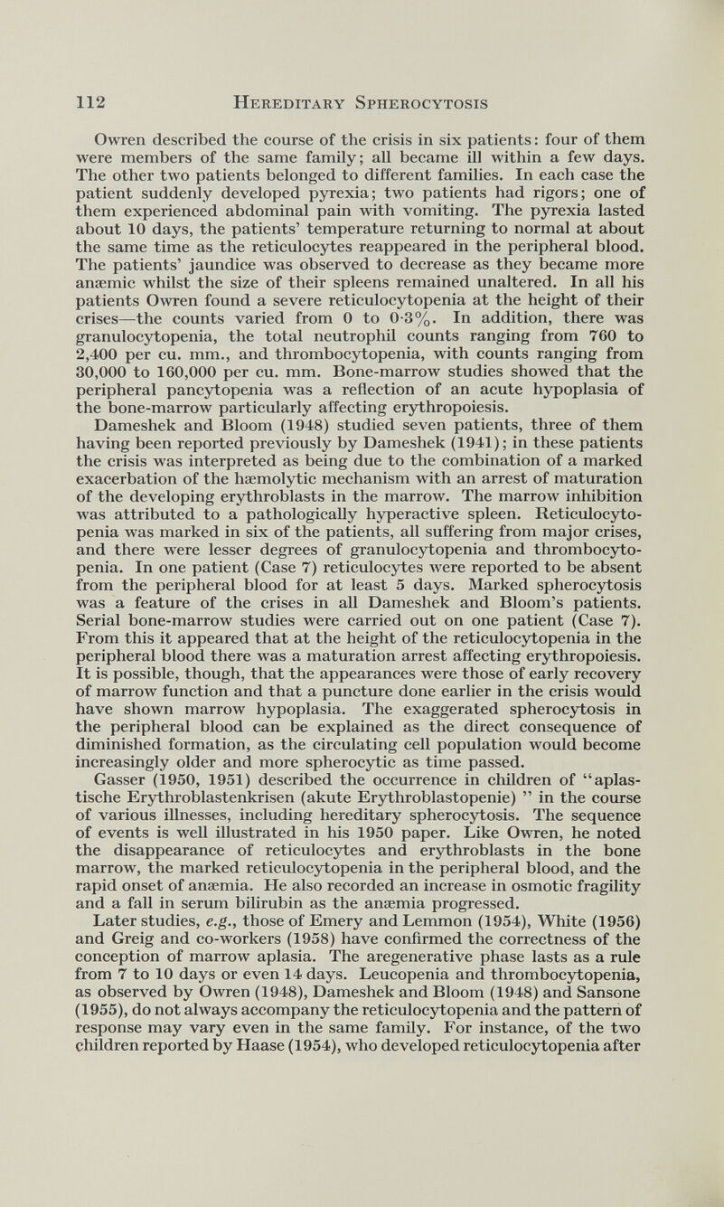 Owren described the course of the crisis in six patients: four of them were members of the same family; all became ill within a few days. The other two patients belonged to different families. In each case the patient suddenly developed pyrexia; two patients had rigors; one of them experienced abdominal pain with vomiting. The pyrexia lasted about 10 days, the patients’ temperature returning to normal at about the same time as the reticulocytes reappeared in the peripheral blood. The patients’ jaundice was observed to decrease as they became more anaemic whilst the size of their spleens remained unaltered. In all his patients Owren found a severe reticulocytopenia at the height of their crises—the counts varied from 0 to 0-3%. In addition, there was granulocytopenia, the total neutrophil counts ranging from 760 to 2,400 per cu. mm., and thrombocytopenia, with counts ranging from 30,000 to 160,000 per cu. mm. Bone-marrow studies showed that the peripheral pancytopenia was a reflection of an acute hypoplasia of the bone-marrow particularly affecting erythropoiesis. Dameshek and Bloom (1948) studied seven patients, three of them having been reported previously by Dameshek (1941); in these patients the crisis was interpreted as being due to the combination of a marked exacerbation of the hsemolytic mechanism w ith an arrest of maturation of the developing erythroblasts in the marrow. The marrow inhibition was attributed to a pathologically hyperactive spleen. Reticulocyto penia was marked in six of the patients, all suffering from major crises, and there were lesser degrees of granulocytopenia and thrombocyto penia. In one patient (Case 7) reticulocytes were reported to be absent from the peripheral blood for at least 5 days. Marked spherocytosis was a feature of the crises in all Dameshek and Bloom’s patients. Serial bone-marrow studies were carried out on one patient (Case 7). From this it appeared that at the height of the reticulocytopenia in the peripheral blood there was a maturation arrest affecting erythropoiesis. It is possible, though, that the appearances were those of early recovery of marrow function and that a puncture done earlier in the crisis would have shown marrow hypoplasia. The exaggerated spherocytosis in the peripheral blood can be explained as the direct consequence of diminished formation, as the circulating cell population would become increasingly older and more spherocytic as time passed. Gasser (1950, 1951) described the occurrence in children of “aplas- tische Erythroblastenkrisen (akute Erythroblastopenie) ” in the course of various illnesses, including hereditary spherocytosis. The sequence of events is well illustrated in his 1950 paper. Like Owren, he noted the disappearance of reticulocytes and erythroblasts in the bone marrow, the marked reticulocytopenia in the peripheral blood, and the rapid onset of anaemia. He also recorded an increase in osmotic fragility and a fall in serum bilirubin as the anaemia progressed. Later studies, e.g., those of Emery and Lemmon (1954), White (1956) and Greig and co-workers (1958) have confirmed the correctness of the conception of marrow aplasia. The aregenerative phase lasts as a rule from 7 to 10 days or even 14 days. Leucopenia and thrombocytopenia, as observed by Owren (1948), Dameshek and Bloom (1948) and Sansone (1955), do not always accompany the reticulocytopenia and the pattern of response may vary even in the same family. For instance, of the two children reported by Haase (1954), who developed reticulocytopenia after