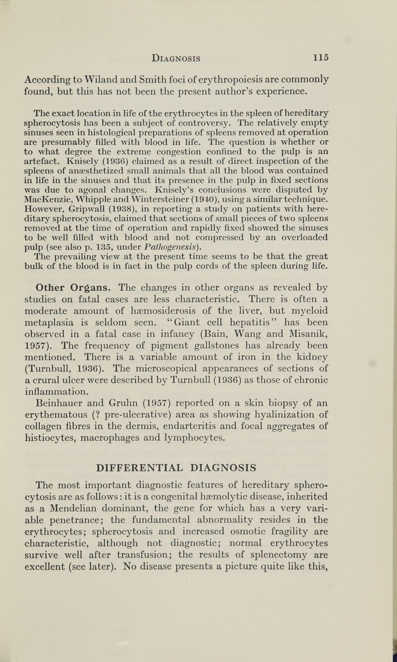 According to Wiland and Smith foci of erythropoiesis are commonly found, but this has not been the present author’s experience. The exact location in life of the erythrocytes in the spleen of hereditary spherocytosis has been a subject of controversy. The relatively empty sinuses seen in histological preparations of spleens removed at operation are presumably filled with blood in life. The question is whether or to what degree the extreme congestion confined to the pulp is an artefact. Knisely (1930) claimed as a result of direct inspection of the spleens of anaesthetized small animals that all the blood was contained in life in the sinuses and that its presence in the pulp in fixed sections was due to agonal changes. Knisely’s conclusions were disputed by MacKenzie, Whipple and Wintersteiner (1940), using a similar technique. However, Gripwall (1938), in reporting a study on patients with here ditary spherocytosis, claimed that sections of small pieces of two spleens removed at the time of operation and rapidly fixed showed the sinuses to be well filled with blood and not compressed by an overloaded pulp (see also p. 135, under Pathogenesis). The prevailing view at the present time seems to be that the great bulk of the blood is in fact in the pulp cords of the spleen during life. Other Organs. The changes in other organs as revealed by studies on fatal cases are less characteristic. There is often a moderate amount of haemosiderosis of the liver, but myeloid metaplasia is seldom seen. “Giant cell hepatitis” has been observed in a fatal case in infancy (Bain, Wang and Misanik, 1957). The frequency of pigment gallstones has already been mentioned. There is a variable amount of iron in the kidney (Turnbull, 1936). The microscopical appearances of sections of a crural ulcer were described by Turnbull (1936) as those of chronic inflammation. Beinhauer and Gruhn (1957) reported on a skin biopsy of an erythematous (? pre-ulcerative) area as showing hyalinization of collagen fibres in the dermis, endarteritis and focal aggregates of histiocytes, macrophages and lymphocytes. DIFFERENTIAL DIAGNOSIS The most important diagnostic features of hereditary sphero cytosis are as follows: it is a congenital haemolytic disease, inherited as a Mendelian dominant, the gene for which has a very vari able penetrance; the fundamental abnormality resides in the erythrocytes; spherocytosis and increased osmotic fragility are characteristic, although not diagnostic; normal erythrocytes survive well after transfusion; the results of splenectomy are excellent (see later). No disease presents a picture quite like this,