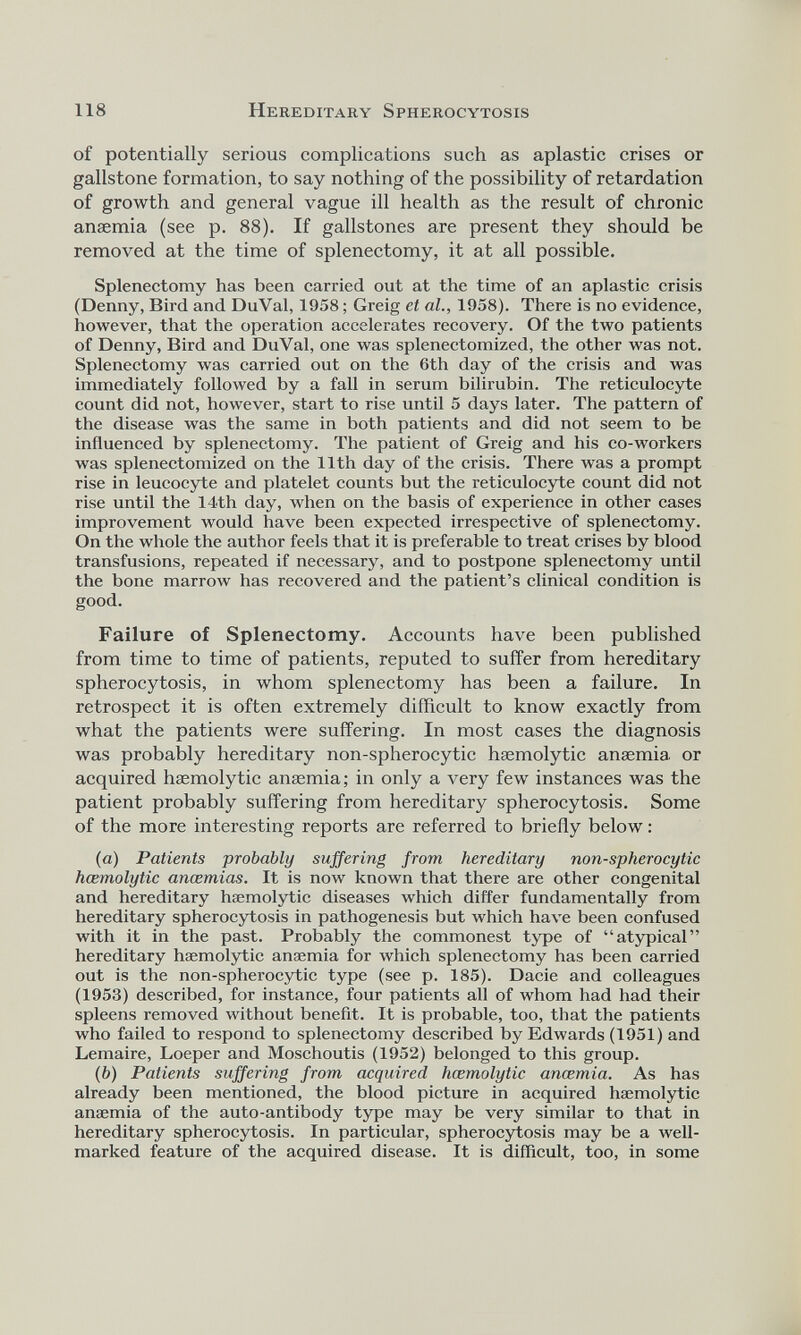 of potentially serious complications such as aplastic crises or gallstone formation, to say nothing of the possibility of retardation of growth and general vague ill health as the result of chronic anaemia (see p. 88). If gallstones are present they should be removed at the time of splenectomy, it at all possible. Splenectomy has been carried out at the time of an aplastic crisis (Denny, Bird and DuVal, 1958; Greig et al., 1958). There is no evidence, however, that the operation accelerates recovery. Of the two patients of Denny, Bird and DuVal, one was splenectomized, the other was not. Splenectomy was carried out on the 6th day of the crisis and was immediately followed by a fall in serum bilirubin. The reticulocyte count did not, however, start to rise until 5 days later. The pattern of the disease was the same in both patients and did not seem to be influenced by splenectomy. The patient of Greig and his co-workers was splenectomized on the 11th day of the crisis. There was a prompt rise in leucocyte and platelet counts but the reticulocyte count did not rise until the 14th day, when on the basis of experience in other cases improvement would have been expected irrespective of splenectomy. On the whole the author feels that it is preferable to treat crises by blood transfusions, repeated if necessary, and to postpone splenectomy until the bone marrow has recovered and the patient’s clinical condition is good. Failure of Splenectomy. Accounts have been published from time to time of patients, reputed to suffer from hereditary spherocytosis, in whom splenectomy has been a failure. In retrospect it is often extremely difficult to know exactly from what the patients were suffering. In most cases the diagnosis was probably hereditary non-spherocytic haemolytic anaemia or acquired haemolytic anaemia; in only a very few instances was the patient probably suffering from hereditary spherocytosis. Some of the more interesting reports are referred to briefly below: (a) Patients probably suffering from hereditary non-spherocytic haemolytic anaemias. It is now known that there are other congenital and hereditary haemolytic diseases which differ fundamentally from hereditary spherocytosis in pathogenesis but which have been confused with it in the past. Probably the commonest type of “atypical” hereditary haemolytic anaemia for which splenectomy has been carried out is the non-spherocytic type (see p. 185). Dacie and colleagues (1953) described, for instance, four patients all of whom had had their spleens removed without benefit. It is probable, too, that the patients who failed to respond to splenectomy described by Edwards (1951) and Lemaire, Loeper and Moschoutis (1952) belonged to this group. (b) Patients suffering from acquired haemolytic anaemia. As has already been mentioned, the blood picture in acquired haemolytic anaemia of the auto-antibody type may be very similar to that in hereditary spherocytosis. In particular, spherocytosis may be a well- marked feature of the acquired disease. It is difficult, too, in some