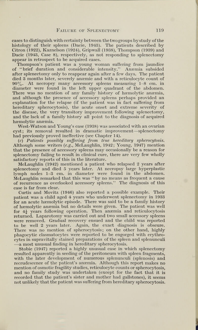 cases to distinguish with certainty between the two groups by study of the histology of their spleens (Dacie, 1943). The patients described by Citron (1922), Kaznelson (1924), Gripwall (1938), Thompson (1939) and Dacie (1943, Case 8), respectively, as not responding to splenectomy appear in retrospect to be acquired cases. Thompson’s patient was a young woman suffering from jaundice of “brief duration and considerable intensity.” Anaemia subsided after splenectomy only to reappear again after a few days. The patient died 3 months later, severely anaemic and with a reticulocyte count of 90%. At necropsy many accessory spleens measuring 1-8 cm. in diameter were found in the left upper quadrant of the abdomen. There was no mention of any family history of haemolytic anaemia, and although the presence of accessory spleens perhaps provided an explanation for the relapse (if the patient was in fact suffering from hereditary spherocytosis), the acute onset and extreme severity of the disease, the very transitory improvement following splenectomy, and the lack of a family history all point to the diagnosis of acquired haemolytic anaemia. West-Watson and Young’s case (1938) was associated with an ovarian cyst; its removal resulted in dramatic improvement—splenectomy had previously proved ineffective (see Chapter 14). (c) Patients possibly suffering from true hereditary spherocytosis. Although some writers (e.g., McLaughlin, 1942; Young, 1947) mention that the presence of accessory spleens may occasionally be a reason for splenectomy failing to result in clinical cure, there are very few wholly satisfactory reports of this in the literature. McLaughlin (1942) mentioned a patient who relapsed 2 years after splenectomy and died 5 years later. At necropsy large hyperplastic lymph nodes 1-3 cm. in diameter were found in the abdomen. McLaughlin remarked that this was “by no means as frequent a cause of recurrence as overlooked accessory spleens.” The diagnosis of this case is far from clear. Curtis and Movitz (1946) also reported a possible example. Their patient was a child aged 4 years who underwent splenectomy in 1933 for an acute haemolytic episode. There was said to be a family history of haemolytic anaemia but no details were given. The patient was well for 4£ years following operation. Then anaemia and reticulocytosis returned. Laparotomy was carried out and two small accessory spleens were removed. Gradual recovery ensued and the child was reported to be well 2 years later. Again, the exact diagnosis is obscure. There was no mention of spherocytosis; on the other hand, highly phagocytic clasmatocytes were reported to be engorged with erythro cytes in supravitally stained preparations of the spleen and splenunculi —a most unusual finding in hereditary spherocytosis. Stobie (1947) reported a highly unusual case in which splenectomy resulted apparently in seeding of the peritoneum with spleen fragments, with the later development of numerous splenunculi (splenosis) and recrudescence of the patient’s anaemia. Although this report makes no mention of osmotic fragility studies, reticulocyte counts or spherocytosis, and no family study was undertaken (except for the fact that it is recorded that the patient’s sister and mother had gallstones), it seems not unlikely that the patient was suffering from hereditary spherocytosis.