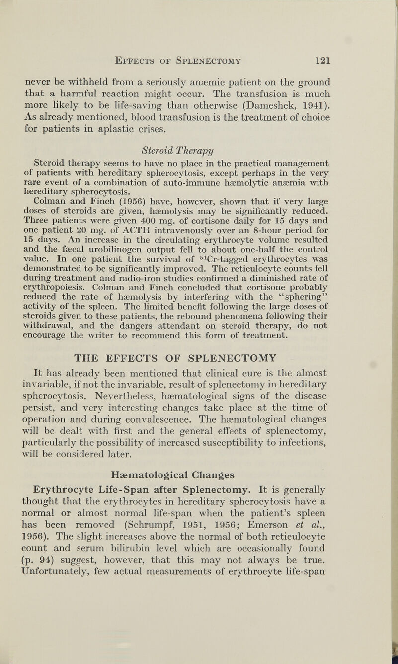 never be withheld from a seriously anaemic patient on the ground that a harmful reaction might occur. The transfusion is much more likely to be life-saving than otherwise (Dameshek, 1941). As already mentioned, blood transfusion is the treatment of choice for patients in aplastic crises. Steroid Therapy Steroid therapy seems to have no place in the practical management of patients with hereditary spherocytosis, except perhaps in the very rare event of a combination of auto-immune haemolytic anaemia with hereditary spherocytosis. Colman and Finch (1956) have, however, shown that if very large doses of steroids are given, haemolysis may be significantly reduced. Three patients were given 400 mg. of cortisone daily for 15 days and one patient 20 mg. of ACTH intravenously over an 8-hour period for 15 days. An increase in the circulating erythrocyte volume resulted and the faecal urobilinogen output fell to about one-half the control value. In one patient the survival of 61 Cr-tagged erythrocytes was demonstrated to be significantly improved. The reticulocyte counts fell during treatment and radio-iron studies confirmed a diminished rate of erythropoiesis. Colman and Finch concluded that cortisone probably reduced the rate of haemolysis by interfering with the “sphering” activity of the spleen. The limited benefit following the large doses of steroids given to these patients, the rebound phenomena following their withdrawal, and the dangers attendant on steroid therapy, do not encourage the writer to recommend this form of treatment. THE EFFECTS OF SPLENECTOMY It has already been mentioned that clinical cure is the almost invariable, if not the invariable, result of splenectomy in hereditary spherocytosis. Nevertheless, haematological signs of the disease persist, and very interesting changes take place at the time of operation and during convalescence. The hasmatological changes will be dealt with first and the general effects of splenectomy, particularly the possibility of increased susceptibility to infections, will be considered later. Haematological Changes Erythrocyte Life-Span after Splenectomy. It is generally thought that the erythrocytes in hereditary spherocytosis have a normal or almost normal life-span when the patient’s spleen has been removed (Schrumpf, 1951, 1956; Emerson et al., 1956). The slight increases above the normal of both reticulocyte count and serum bilirubin level which are occasionally found (p. 94) suggest, however, that this may not always be true. Unfortunately, few actual measurements of erythrocyte life-span
