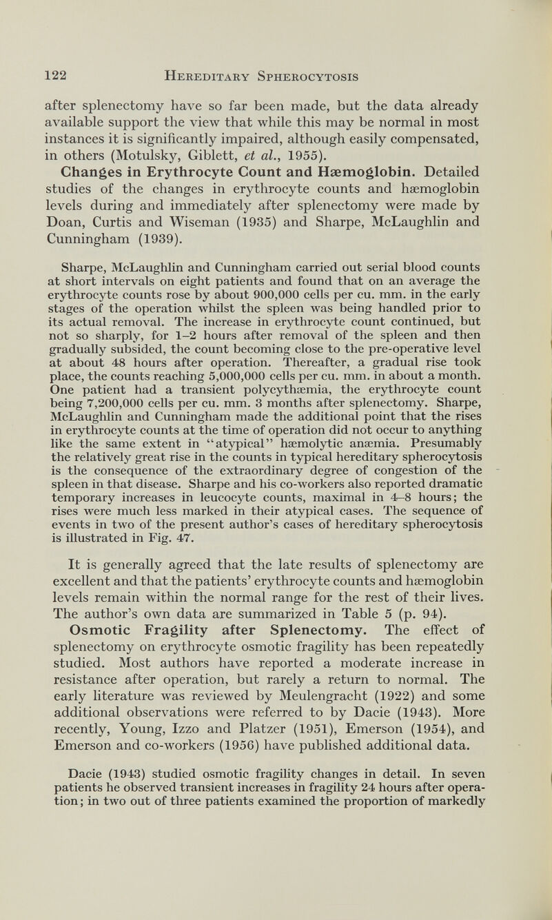 after splenectomy have so far been made, but the data already available support the view that while this may be normal in most instances it is significantly impaired, although easily compensated, in others (Motulsky, Giblett, et al., 1955). Changes in Erythrocyte Count and Haemoglobin. Detailed studies of the changes in erythrocyte counts and haemoglobin levels during and immediately after splenectomy were made by Doan, Curtis and Wiseman (1935) and Sharpe, McLaughlin and Cunningham (1939). Sharpe, McLaughlin and Cunningham carried out serial blood counts at short intervals on eight patients and found that on an average the erythrocyte counts rose by about 900,000 cells per cu. mm. in the early stages of the operation whilst the spleen was being handled prior to its actual removal. The increase in erythrocyte count continued, but not so sharply, for 1-2 hours after removal of the spleen and then gradually subsided, the count becoming close to the pre-operative level at about 48 hours after operation. Thereafter, a gradual rise took place, the counts reaching 5,000,000 cells per cu. mm. in about a month. One patient had a transient polycythaemia, the erythrocyte count being 7,200,000 cells per cu. mm. 3 months after splenectomy. Sharpe, McLaughlin and Cunningham made the additional point that the rises in erythrocyte counts at the time of operation did not occur to anything like the same extent in “atypical” haemolytic anaemia. Presumably the relatively great rise in the counts in typical hereditary spherocytosis is the consequence of the extraordinary degree of congestion of the spleen in that disease. Sharpe and his co-workers also reported dramatic temporary increases in leucocyte counts, maximal in 4—8 hours; the rises were much less marked in their atypical cases. The sequence of events in two of the present author’s cases of hereditary spherocytosis is illustrated in Fig. 47. It is generally agreed that the late results of splenectomy are excellent and that the patients’ erythrocyte counts and haemoglobin levels remain within the normal range for the rest of their lives. The author’s own data are summarized in Table 5 (p. 94). Osmotic Fragility after Splenectomy. The effect of splenectomy on erythrocyte osmotic fragility has been repeatedly studied. Most authors have reported a moderate increase in resistance after operation, but rarely a return to normal. The early literature was reviewed by Meulengracht (1922) and some additional observations were referred to by Dacie (1943). More recently, Young, Izzo and Platzer (1951), Emerson (1954), and Emerson and co-workers (1956) have published additional data. Dacie (1943) studied osmotic fragility changes in detail. In seven patients he observed transient increases in fragility 24 hours after opera tion ; in two out of three patients examined the proportion of markedly