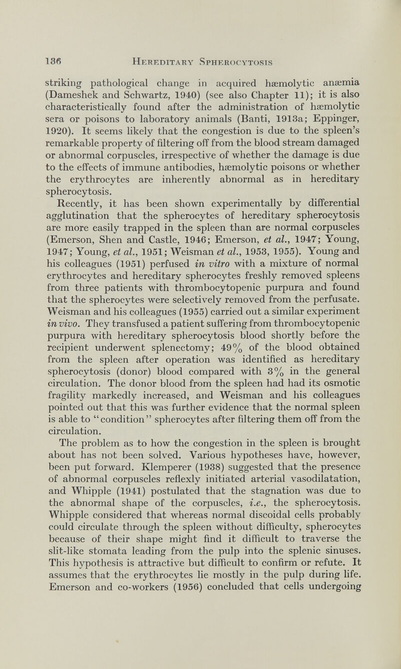 striking pathological change in acquired haemolytic ana;mia (Dameshek and Schwartz, 1940) (see also Chapter 11); it is also characteristically found after the administration of haemolytic sera or poisons to laboratory animals (Banti, 1913a; Eppinger, 1920). It seems likely that the congestion is due to the spleen’s remarkable property of filtering off from the blood stream damaged or abnormal corpuscles, irrespective of whether the damage is due to the effects of immune antibodies, haemolytic poisons or whether the erythrocytes are inherently abnormal as in hereditary spherocytosis. Recently, it has been shown experimentally by differential agglutination that the spherocytes of hereditary spherocytosis are more easily trapped in the spleen than are normal corpuscles (Emerson, Shen and Castle, 1946; Emerson, et al., 1947; Young, 1947; Young, et al., 1951; Weisman et al., 1953, 1955). Young and his colleagues (1951) perfused in vitro with a mixture of normal erythrocytes and hereditary spherocytes freshly removed spleens from three patients with thrombocytopenic purpura and found that the spherocytes were selectively removed from the perfusate. Weisman and his colleagues (1955) carried out a similar experiment in vivo. They transfused a patient suffering from thrombocytopenic purpura with hereditary spherocytosis blood shortly before the recipient underwent splenectomy; 49% of the blood obtained from the spleen after operation was identified as hereditary spherocytosis (donor) blood compared with 3% in the general circulation. The donor blood from the spleen had had its osmotic fragility markedly increased, and Weisman and his colleagues pointed out that this was further evidence that the normal spleen is able to “condition” spherocytes after filtering them off from the circulation. The problem as to how the congestion in the spleen is brought about has not been solved. Various hypotheses have, however, been put forward. Klemperer (1938) suggested that the presence of abnormal corpuscles reflexly initiated arterial vasodilatation, and Whipple (1941) postulated that the stagnation was due to the abnormal shape of the corpuscles, i.e., the spherocytosis. Whipple considered that whereas normal discoid al cells probably could circulate through the spleen without difficulty, spherocytes because of their shape might find it difficult to traverse the slit-like stomata leading from the pulp into the splenic sinuses. This hypothesis is attractive but difficult to confirm or refute. It assumes that the erythrocytes lie mostly in the pulp during life. Emerson and co-workers (1956) concluded that cells undergoing