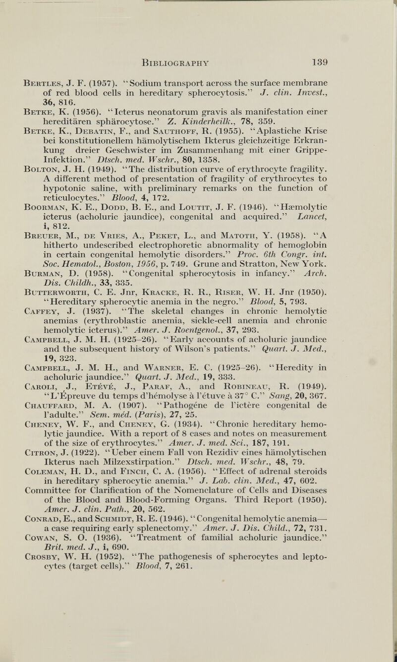 Bkrtles, J. F. (1957). “Sodium transport across the surface membrane of red blood cells in hereditary spherocytosis.” J. clin. Invest., 36, 816. Ветке, К. (1956). “Icterus neonatorum gravis als manifestation einer hereditären sphärocytose.” Z. Kinderheilk., 78, 359. Ветке, К., Debatin, F., and Sauthoff, R. (1955). “Apiastiche Krise bei konstitutionellem hämolytischem Ikterus gleichzeitige Erkran kung dreier Geschwister im Zusammenhang mit einer Grippe- Infektion.” Dtsch. med. Wschr., 80, 1358. Bolton, J. H. (1949). “The distribution curve of erythrocyte fragility. A different method of presentation of fragility of erythrocytes to hypotonic saline, with preliminary remarks on the function of reticulocytes.” Blood, 4, 172. Boorman, К. E., Dodd, В. E., and Loutit, J. F. (1946). “Haemolytic icterus (acholuric jaundice), congenital and acquired.” Lancet, i, 812. Breuer, M., de Vries, A., Peket, L., and Matoth, Y. (1958). “A hitherto undescribed electrophoretic abnormality of hemoglobin in certain congenital hemolytic disorders.” Proc. 6th Congr. int. Soc. Hematol., Boston, 1956, p. 749. Grune and Stratton, New York. Burman, D. (1958). “Congenital spherocytosis in infancy.” Arch. Dis. Childh., 33, 335. Butterworth, С. E. Jnr, Kracke, R. R., Riser, W. H. Jnr (1950). “Hereditary spherocytic anemia in the negro.” Blood, 5, 793. Caffey, J. (1937). “The skeletal changes in chronic hemolytic anemias (erythroblastic anemia, sickle-cell anemia and chronic hemolytic icterus).” Amer. J. Roentgenol., 37, 293. Campbell, J. M. H. (1925-26). “Early accounts of acholuric jaundice and the subsequent history of Wilson's patients.” Quart. J. Med., 19, 323. Campbell, J. M. H., and Warner, E. C. (1925-26). “Heredity in acholuric jaundice.” Quart. J. Med., 19, 333. Caroli, J., Eteve, J., Paraf, A., and Robineau, R. (1949). “L’Epreuve du temps d’hemolyse ä l’etuve ä 37° C.” Sang, 20, 367. Chauffard, M. A. (1907). “Pathogene de l’ictere congenital de l’adulte.” Sem. med. (Paris), 27, 25. Cheney, W. F., and Cheney, G. (1934). “Chronic hereditary hemo lytic jaundice. With a report of 8 cases and notes on measurement of the size of erythrocytes.” Amer. J. med. Sei., 187, 191. Citron, J. (1922). “Ueber einem Fall von Rezidiv eines hämolytischen Ikterus nach Milzexstirpation.” Dtsch. med. Wschr., 48, 79. Coleman, H. D., and Finch, С. A. (1956). “Effect of adrenal steroids in hereditary spherocytic anemia.” J. Lab. clin. Med., 47, 602. Committee for Clarification of the Nomenclature of Cells and Diseases of the Blood and Blood-Forming Organs. Third Report (1950). Amer. J. clin. Path., 20, 562. Conrad, E., and Schmidt, R. E. (1946). “Congenital hemolytic anemia—- a case requiring early splenectomy.” Amer. J. Dis. Child., 72, 731. Cowan, S. O. (1936). “Treatment of familial acholuric jaundice.” Brit. med. J., i, 690. Crosby, W. H. (1952). “The pathogenesis of spherocytes and lepto- cytes (target cells).'’ Blood, 7, 261.