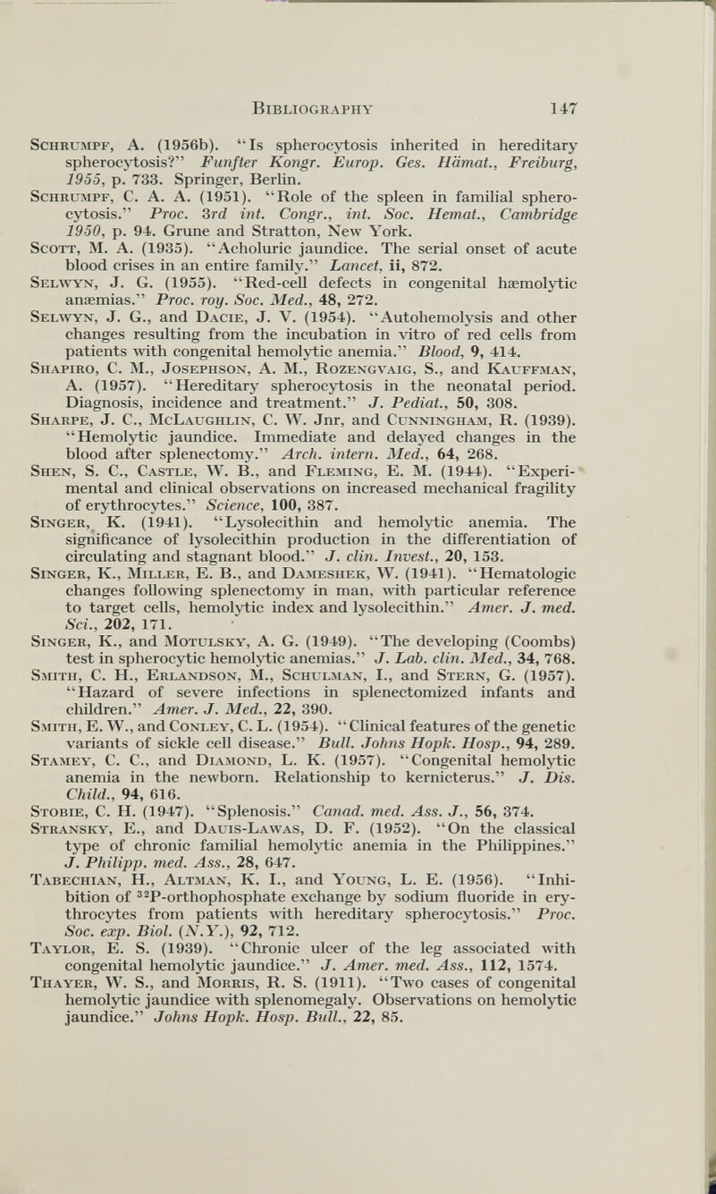 Schrumpf, A. (1956b). “Is spherocytosis inherited in hereditary spherocytosis?” Fünfter Kongr. Europ. Ges. Hämat., Freiburg, 1955, p. 733. Springer, Berlin. Schrumpf, C. A. A. (1951). “Role of the spleen in familial sphero cytosis.” Proc. 3rd int. Congr., int. Soc. Hemat., Cambridge 1950, p. 94. Gruñe and Stratton, New York. Scott, M. A. (1935). “Acholuric jaundice. The serial onset of acute blood crises in an entire family.” Lancet, ii, 872. Selwyn, J. G. (1955). “Red-cell defects in congenital haemolytic anaemias.” Proc. roy. Soc. Med., 48, 272. Selwyn, J. G., and Dacie, J. V. (1954). “Autohemolysis and other changes resulting from the incubation in vitro of red cells from patients with congenital hemolytic anemia.” Blood, 9, 414. Shapiro, C. M., Josephson, A. M., Rozengvaig, S., and Kauffman, A. (1957). “Hereditary spherocytosis in the neonatal period. Diagnosis, incidence and treatment.” J. Pediat., 50, 308. Sharpe, J. C., McLaughlin, C. W. Jnr, and Cunningham, R. (1939). “Hemolytic jaundice. Immediate and delayed changes in the blood after splenectomy.” Arch, intern. Med., 64, 268. Shen, S. C., Castle, W. B., and Fleming, E. M. (1944). “Experi mental and clinical observations on increased mechanical fragility of erythrocytes.” Science, 100, 387. Singer, K. (1941). “ Lysolecithin and hemolytic anemia. The significance of lysolecithin production in the differentiation of circulating and stagnant blood.” J. clin. Invest., 20, 153. Singer, K., Miller, E. B., and Dameshek, W. (1941). “Hematologic changes following splenectomy in man, with particular reference to target cells, hemolytic index and lysolecithin.” Amer. J. med. Sei., 202, 171. Singer, K., and Motulsky, A. G. (1949). “The developing (Coombs) test in spherocytic hemolytic anemias.” J. Lab. clin. Med., 34, 768. Smith, C. H., Erlandson, M., Schulman, I., and Stern, G. (1957). “Hazard of severe infections in splenectomized infants and children.” Amer. J. Med., 22, 390. Smith, E. W., and Conley, C. L. (1954). “Clinical features of the genetic variants of sickle cell disease.” Bull. Johns Hopk. Hosp., 94, 289. Stamey, C. C., and Diamond, L. K. (1957). “Congenital hemolytic anemia in the newborn. Relationship to kernicterus.” J. Dis. Child., 94, 616. Stobie, C. H. (1947). “Splenosis.” Cañad, med. Ass. J., 56, 374. Stransky, E., and Dauis-Lawas, D. F. (1952). “On the classical type of chronic familial hemolytic anemia in the Philippines.” <7. Philipp, med. Ass., 28, 647. Tabechian, H., Altman, K. I., and Young, L. E. (1956). “Inhi bition of 32 P-orthophosphate exchange by sodium fluoride in ery throcytes from patients with hereditary spherocytosis.” Proc. Soc. exp. Biol. ( N.Y .), 92, 712. Taylor, E. S. (1939). “Chronic ulcer of the leg associated with congenital hemolytic jaundice.” J. Amer. med. Ass., 112, 1574. Thayer, W. S., and Morris, R. S. (1911). “Two cases of congenital hemolytic jaundice with splenomegaly. Observations on hemolytic jaundice.” Johns Hopk. Hosp. Bull., 22, 85.