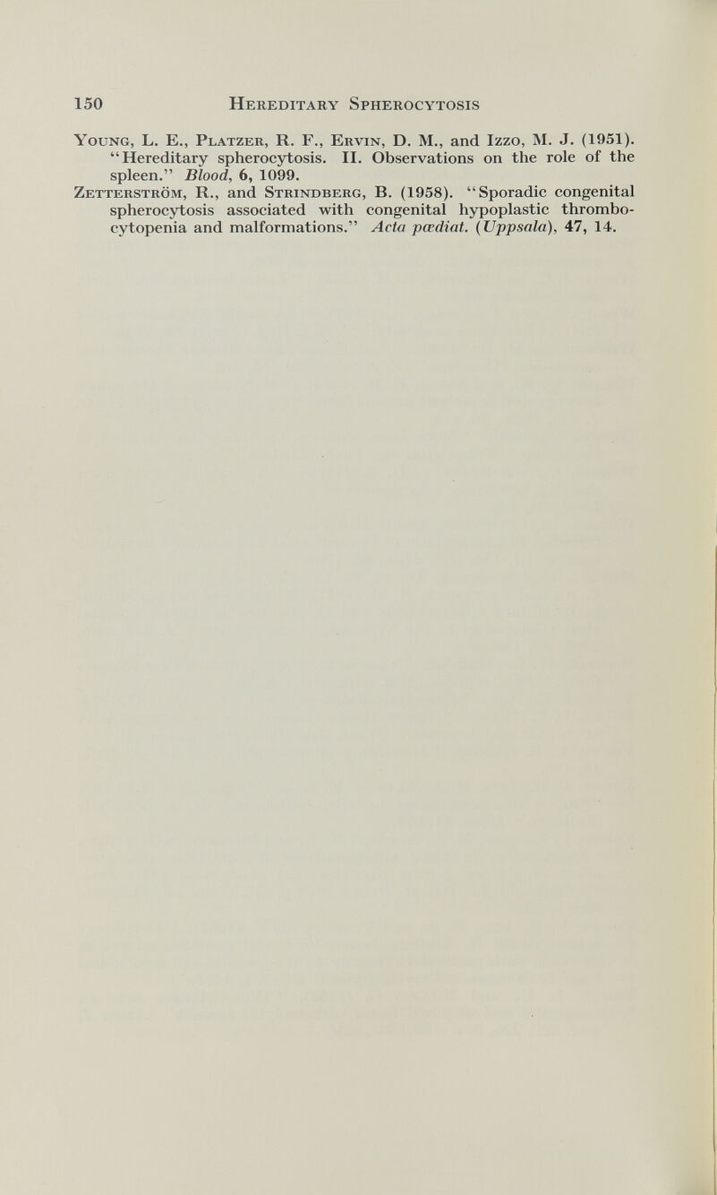 Young, L. E., Platzer, R. F., Ervin, D. M., and Izzo, M. J. (1951). “Hereditary spherocytosis. II. Observations on the role of the spleen.” Blood, 6, 1099. Zetterstrôm, R., and Strindberg, B. (1958). “Sporadic congenital spherocytosis associated with congenital hypoplastic thrombo cytopenia and malformations.” Acta pœdiat. (Uppsala), 47, 14.