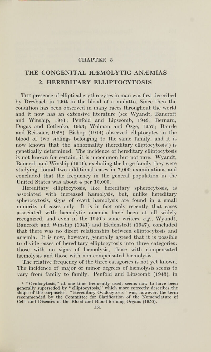 CHAPTER 3 THE CONGENITAL HAEMOLYTIC ANAEMIAS 2. HEREDITARY ELLIPTOCYTOSIS The presence of elliptical erythrocytes in man was first described by Dresbach in 1904 in the blood of a mulatto. Since then the condition has been observed in many races throughout the world and it now has an extensive literature (see Wyandt, Bancroft and Winship, 1941; Penfold and Lipscomb, 1943; Bernard, Dugas and Cotlenko, 1953; Wolman and Ozge, 1957; Baurle and Reissner, 1958). Bishop (1914) observed elliptocytes in the blood of two siblings belonging to the same family, and it is now known that the abnormality (hereditary elliptocytosis 1 ) is genetically determined. The incidence of hereditary elliptocytosis is not known for certain; it is uncommon but not rare. Wyandt, Bancroft and Winship (1941), excluding the large family they were studying, found two additional cases in 7,000 examinations and concluded that the frequency in the general population in the United States was about 4 per 10,000. Hereditary elliptocytosis, like hereditary spherocytosis, is associated with increased haemolysis, but, unlike hereditary spherocytosis, signs of overt haemolysis are found in a small minority of cases only. It is in fact only recently that cases associated with haemolytic anaemia have been at all widely recognized, and even in the 1940’s some writers, e.g., Wyandt, Bancroft and Winship (1941) and Hedenstedt (1947), concluded that there was no direct relationship between elliptocytosis and anaemia. It is now, however, generally agreed that it is possible to divide cases of hereditary elliptocytosis into three categories: those with no signs of haemolysis, those with compensated haemolysis and those with non-compensated haemolysis. The relative frequency of the three catagories is not yet known. The incidence of major or minor degrees of haemolysis seems to vary from family to family. Penfold and Lipscomb (1943), in 1 “Ovalocytosis,” at one time frequently used, seems now to have been generally superseded by “elliptocytosis,” which more correctly describes the shape of the corpuscles. “Hereditary Ovalocytosis” was, however, the term recommended by the Committee for Clarification of the Nomenclature of Cells and Diseases of the Blood and Blood-forming Organs (1950). 151