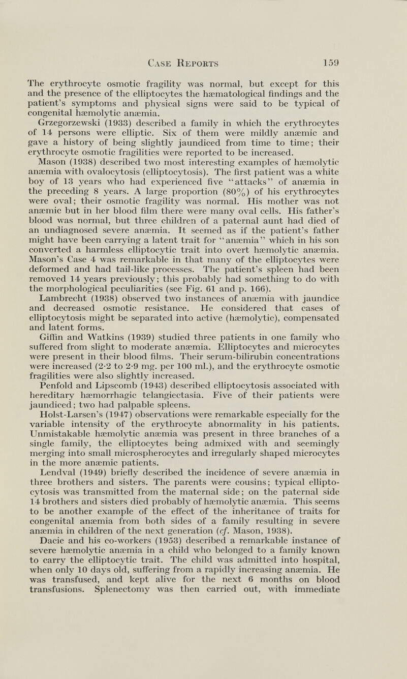 The erythrocyte osmotic fragility was normal, but except for this and the presence of the elliptocytes the hæmatological findings and the patient’s symptoms and physical signs were said to be typical of congenital haemolytic anaemia. Grzegorzewski (1933) described a family in which the erythrocytes of 14 persons were elliptic. Six of them were mildly anaemic and gave a history of being slightly jaundiced from time to time; their erythrocyte osmotic fragilities were reported to be increased. Mason (1938) described two most interesting examples of haemolytic anaemia with ovalocytosis (elliptocytosis). The first patient was a white boy of 13 years who had experienced five “attacks” of anaemia in the preceding 8 years. A large proportion (80%) of his erythrocytes were oval; their osmotic fragility was normal. His mother was not anaemic but in her blood film there were many oval cells. His father's blood was normal, but three children of a paternal aunt had died of an undiagnosed severe anaemia. It seemed as if the patient’s father might have been carrying a latent trait for “anaemia” which in his son converted a harmless elliptocytic trait into overt haemolytic anaemia. Mason’s Case 4 was remarkable in that many of the elliptocytes were deformed and had tail-like processes. The patient’s spleen had been removed 14 years previously; this probably had something to do with the morphological peculiarities (see Fig. 61 and p. 166). Lambrecht (1938) observed two instances of anaemia with jaundice and decreased osmotic resistance. He considered that cases of elliptocytosis might be separated into active (haemolytic), compensated and latent forms. Giffin and Watkins (1939) studied three patients in one family who suffered from slight to moderate anaemia. Elliptocytes and microcytes were present in their blood films. Their serum-bilirubin concentrations were increased (2-2 to 2-9 mg. per 100 ml.), and the erythrocyte osmotic fragilities were also slightly increased. Penfold and Lipscomb (1943) described elliptocytosis associated with hereditary haemorrhagic telangiectasia. Five of their patients were jaundiced; two had palpable spleens. Holst-Larsen’s (1947) observations were remarkable especially for the variable intensity of the erythrocyte abnormality in his patients. Unmistakable haemolytic anaemia was present in three branches of a single family, the elliptocytes being admixed with and seemingly merging into small microsphérocytes and irregularly shaped microcytes in the more anaemic patients. Lendval (1949) briefly described the incidence of severe anaemia in three brothers and sisters. The parents were cousins; typical ellipto cytosis was transmitted from the maternal side; on the paternal side 14 brothers and sisters died probably of haemolytic anaemia. This seems to be another example of the effect of the inheritance of traits for congenital anaemia from both sides of a family resulting in severe anaemia in children of the next generation (cf. Mason, 1938). Dacie and his co-workers (1953) described a remarkable instance of severe haemolytic anaemia in a child who belonged to a family known to carry the elliptocytic trait. The child was admitted into hospital, when only 10 days old, suffering from a rapidly increasing anaemia. He was transfused, and kept alive for the next 6 months on blood transfusions. Splenectomy was then carried out, with immediate