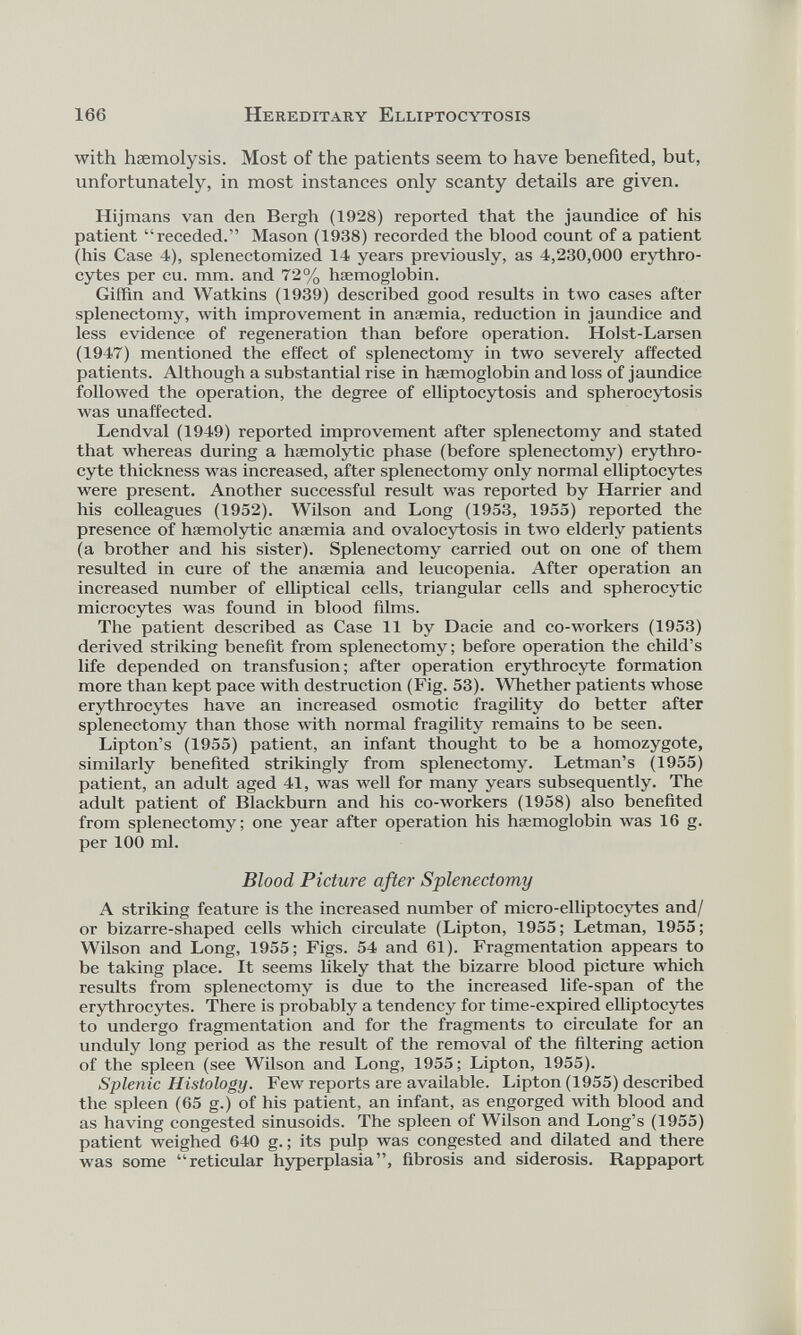 with haemolysis. Most of the patients seem to have benefited, but, unfortunately, in most instances only scanty details are given. Hijmans van den Bergh (1928) reported that the jaundice of his patient “receded.” Mason (1938) recorded the blood count of a patient (his Case 4), splenectomized 14 years previously, as 4,230,000 erythro cytes per cu. mm. and 72% haemoglobin. Giffin and Watkins (1939) described good results in two cases after splenectomy, with improvement in anaemia, reduction in jaundice and less evidence of regeneration than before operation. Holst-Larsen (1947) mentioned the effect of splenectomy in two severely affected patients. Although a substantial rise in haemoglobin and loss of jaundice followed the operation, the degree of elliptocytosis and spherocytosis was unaffected. Lendval (1949) reported improvement after splenectomy and stated that whereas during a haemolytic phase (before splenectomy) erythro cyte thickness was increased, after splenectomy only normal elliptocytes were present. Another successful result was reported by Harrier and his colleagues (1952). Wilson and Long (1953, 1955) reported the presence of haemolytic anaemia and ovalocytosis in two elderly patients (a brother and his sister). Splenectomy carried out on one of them resulted in cure of the anaemia and leucopenia. After operation an increased number of elliptical cells, triangular cells and spherocytic microcytes was found in blood films. The patient described as Case 11 by Dacie and co-workers (1953) derived striking benefit from splenectomy; before operation the child’s life depended on transfusion; after operation erythrocyte formation more than kept pace with destruction (Fig. 53). Whether patients whose erythrocytes have an increased osmotic fragility do better after splenectomy than those with normal fragility remains to be seen. Lipton’s (1955) patient, an infant thought to be a homozygote, similarly benefited strikingly from splenectomy. Letman’s (1955) patient, an adult aged 41, was well for many years subsequently. The adult patient of Blackburn and his co-workers (1958) also benefited from splenectomy; one year after operation his haemoglobin was 16 g. per 100 ml. Blood Picture after Splenectomy A striking feature is the increased number of micro-elliptocytes and/ or bizarre-shaped cells which circulate (Lipton, 1955; Letman, 1955; Wilson and Long, 1955; Figs. 54 and 61). Fragmentation appears to be taking place. It seems likely that the bizarre blood picture which results from splenectomy is due to the increased life-span of the erythrocytes. There is probably a tendency for time-expired elliptocytes to undergo fragmentation and for the fragments to circulate for an unduly long period as the result of the removal of the filtering action of the spleen (see Wilson and Long, 1955; Lipton, 1955). Splenic Histology. Few reports are available. Lipton (1955) described the spleen (65 g.) of his patient, an infant, as engorged with blood and as having congested sinusoids. The spleen of Wilson and Long’s (1955) patient weighed 640 g. ; its pulp was congested and dilated and there was some “reticular hyperplasia”, fibrosis and siderosis. Rappaport