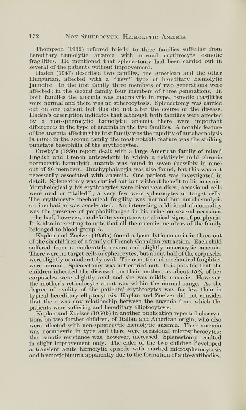 Thompson (1939) referred briefly to three families suffering from hereditary haemolytic anaemia with normal erythrocyte osmotic fragilities. He mentioned that splenectomy had been carried out in several of the patients without improvement. Haden (1947) described two families, one American and the other Hungarian, affected with a “new” type of hereditary haemolytic jaundice. In the first family three members of two generations were affected; in the second family four members of three generations. In both families the anaemia was macrocytic in type, osmotic fragilities were normal and there was no spherocytosis. Splenectomy was carried out on one patient but this did not alter the course of the disease. Haden’s description indicates that although both families were affected by a non-spherocytic haemolytic anaemia there were important differences in the type of anaemia in the two families. A notable feature of the anaemia affecting the first family was the rapidity of autohaemolysis in vitro: in the second family the most notable feature was the striking punctate basophilia of the erythrocytes. Crosby’s (1950) report dealt with a large American family of mixed English and French antecedents in which a relatively mild chronic normocytic haemolytic anaemia was found in seven (possibly in nine) out of 36 members. Brachyphalangia was also found, but this was not necessarily associated with anaemia. One patient was investigated in detail. Splenectomy was carried out but without benefit to his anaemia. Morphologically his erythrocytes were biconcave discs; occasional cells were oval or “tailed”; a very few were spherocytes or target cells. The erythrocyte mechanical fragility was normal but autohaemolysis on incubation was accelerated. An interesting additional abnormality was the presence of porphobilinogen in his urine on several occasions —he had, however, no definite symptoms or clinical signs of porphyria. It is also interesting to note that all the anaemic members of the family belonged to blood-group A. Kaplan and Zuelzer (1950a) found a haemolytic anaemia in three out of the six children of a family of French-Canadian extraction. Each child suffered from a moderately severe and slightly macrocytic anaemia. There were no target cells or spherocytes, but about half of the corpuscles were slightly or moderately oval. The osmotic and mechanical fragilities were normal. Splenectomy was not carried out. It is possible that the children inherited the disease from their mother, as about 15% of her corpuscles were slightly oval and she was mildly anaemic. However, the mother’s reticulocyte count was within the normal range. As the degree of ovality of the patients’ erythrocytes was far less than in typical hereditary elliptocytosis, Kaplan and Zuelzer did not consider that there was any relationship between the anaemia from which the patients were suffering and hereditary elliptocytosis. Kaplan and Zuelzer (1950b) in another publication reported observa tions on two further children, of Italian and American origin, who also were affected with non-spherocytic haemolytic anaemia. Their anaemia was normocytic in type and there were occasional microspherocytes; the osmotic resistance was, however, increased. Splenectomy resulted in slight improvement only. The elder of the two children developed a transient acute haemolytic episode with marked microspherocytosis and haemoglobinuria apparently due to the formation of auto-antibodies.