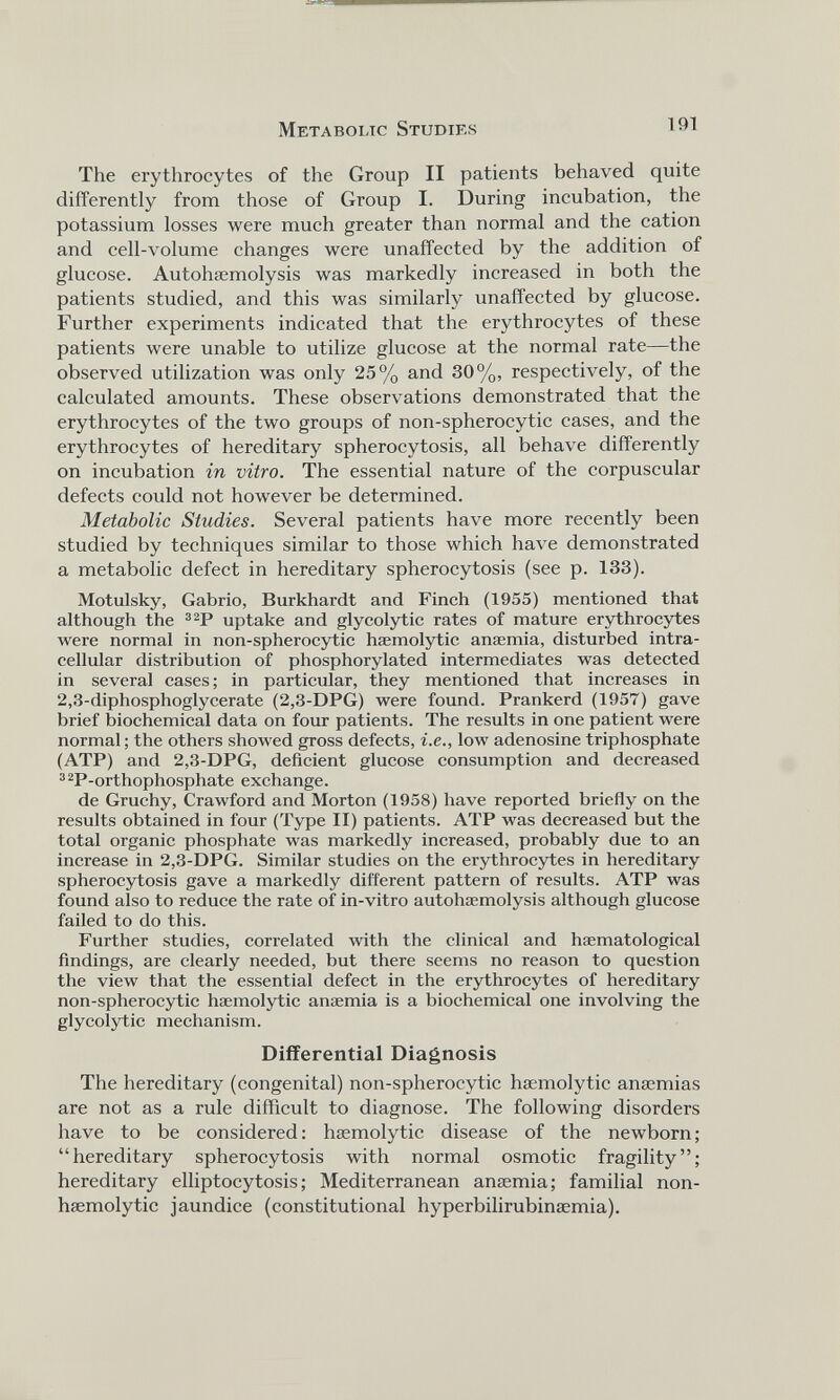 The erythrocytes of the Group II patients behaved quite differently from those of Group I. During incubation, the potassium losses were much greater than normal and the cation and cell-volume changes were unaffected by the addition of glucose. Autohaemolysis was markedly increased in both the patients studied, and this was similarly unaffected by glucose. Further experiments indicated that the erythrocytes of these patients were unable to utilize glucose at the normal rate—the observed utilization was only 25% and 30%, respectively, of the calculated amounts. These observations demonstrated that the erythrocytes of the two groups of non-spherocytic cases, and the erythrocytes of hereditary spherocytosis, all behave differently on incubation in vitro. The essential nature of the corpuscular defects could not however be determined. Metabolic Studies. Several patients have more recently been studied by techniques similar to those which have demonstrated a metabolic defect in hereditary spherocytosis (see p. 133). Motulsky, Gabrio, Burkhardt and Finch (1955) mentioned that although the 32 P uptake and glycolytic rates of mature erythrocytes were normal in non-spherocytic haemolytic anaemia, disturbed intra cellular distribution of phosphorylated intermediates was detected in several cases; in particular, they mentioned that increases in 2,3-diphosphoglycerate (2,3-DPG) were found. Prankerd (1957) gave brief biochemical data on four patients. The results in one patient were normal; the others showed gross defects, i.e., low adenosine triphosphate (ATP) and 2,3-DPG, deficient glucose consumption and decreased 32 P-orthophosphate exchange. de Gruchy, Crawford and Morton (1958) have reported briefly on the results obtained in four (Type II) patients. ATP was decreased but the total organic phosphate was markedly increased, probably due to an increase in 2,3-DPG. Similar studies on the erythrocytes in hereditary spherocytosis gave a markedly different pattern of results. ATP was found also to reduce the rate of in-vitro autohaemolysis although glucose failed to do this. Further studies, correlated with the clinical and haematological findings, are clearly needed, but there seems no reason to question the view that the essential defect in the erythrocytes of hereditary non-spherocytic haemolytic anaemia is a biochemical one involving the glycolytic mechanism. Differential Diagnosis The hereditary (congenital) non-spherocytic haemolytic anaemias are not as a rule difficult to diagnose. The following disorders have to be considered: haemolytic disease of the newborn; “hereditary spherocytosis with normal osmotic fragility”; hereditary elliptocytosis; Mediterranean anaemia; familial non- haemolytic jaundice (constitutional hyperbilirubinaemia).