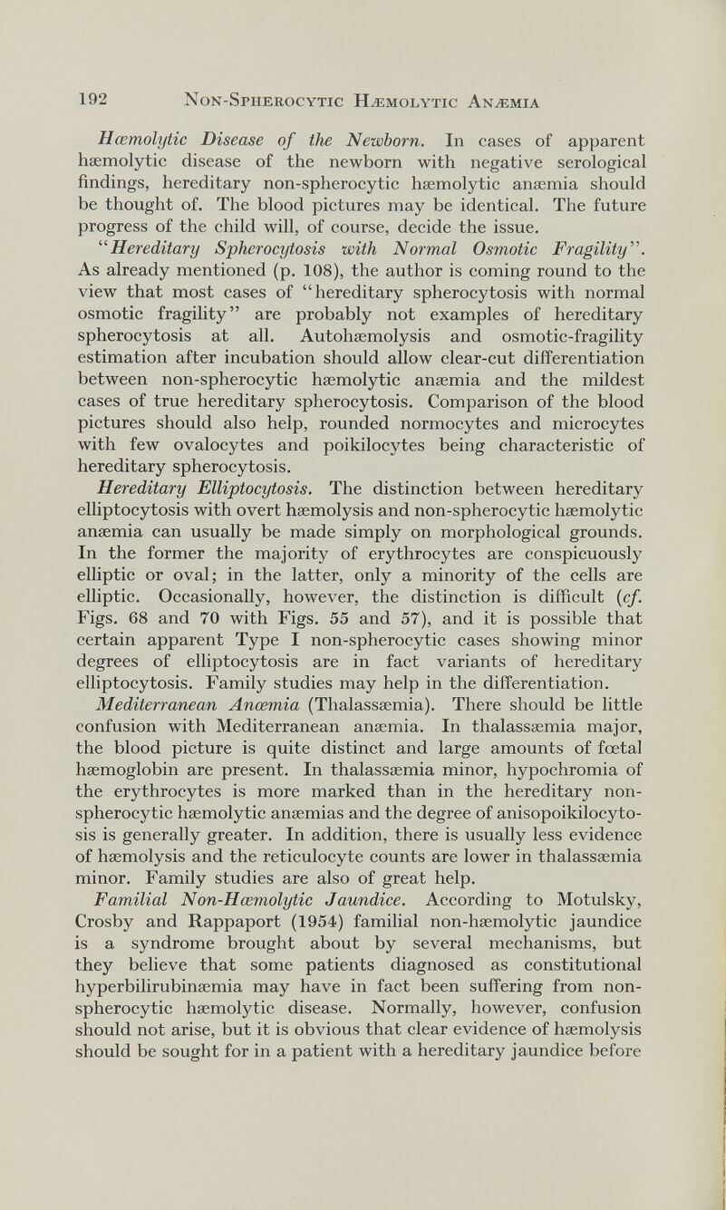 192 Non-Spherocytic Haemolytic Anaemia Haemolytic Disease of the Newborn. In cases of apparent haemolytic disease of the newborn with negative serological findings, hereditary non-spherocytic haemolytic anaemia should be thought of. The blood pictures may be identical. The future progress of the child will, of course, decide the issue. “Hereditary Spherocytosis with Normal Osmotic Fragility ”. As already mentioned (p. 108), the author is coming round to the view that most cases of “hereditary spherocytosis with normal osmotic fragility” are probably not examples of hereditary spherocytosis at all. Autohaemolysis and osmotic-fragility estimation after incubation should allow clear-cut differentiation between non-spherocytic haemolytic anaemia and the mildest cases of true hereditary spherocytosis. Comparison of the blood pictures should also help, rounded normocytes and microcytes with few ovalocytes and poikilocytes being characteristic of hereditary spherocytosis. Hereditary Elliptocytosis. The distinction between hereditary elliptocytosis with overt haemolysis and non-spherocytic haemolytic anaemia can usually be made simply on morphological grounds. In the former the majority of erythrocytes are conspicuously elliptic or oval; in the latter, only a minority of the cells are elliptic. Occasionally, however, the distinction is difficult (cf. Figs. 68 and 70 with Figs. 55 and 57), and it is possible that certain apparent Type I non-spherocytic cases showing minor degrees of elliptocytosis are in fact variants of hereditary elliptocytosis. Family studies may help in the differentiation. Mediterranean Anoemia (Thalassaemia). There should be little confusion with Mediterranean anaemia. In thalassaemia major, the blood picture is quite distinct and large amounts of foetal haemoglobin are present. In thalassaemia minor, hypochromia of the erythrocytes is more marked than in the hereditary non- spherocytic haemolytic anaemias and the degree of anisopoikilocyto- sis is generally greater. In addition, there is usually less evidence of haemolysis and the reticulocyte counts are lower in thalassaemia minor. Family studies are also of great help. Familial Non-Hcemolytic Jaundice. According to Motulsky, Crosby and Rappaport (1954) familial non-haemolytic jaundice is a syndrome brought about by several mechanisms, but they believe that some patients diagnosed as constitutional hyperbilirubinaemia may have in fact been suffering from non- spherocytic haemolytic disease. Normally, however, confusion should not arise, but it is obvious that clear evidence of haemolysis should be sought for in a patient with a hereditary jaundice before