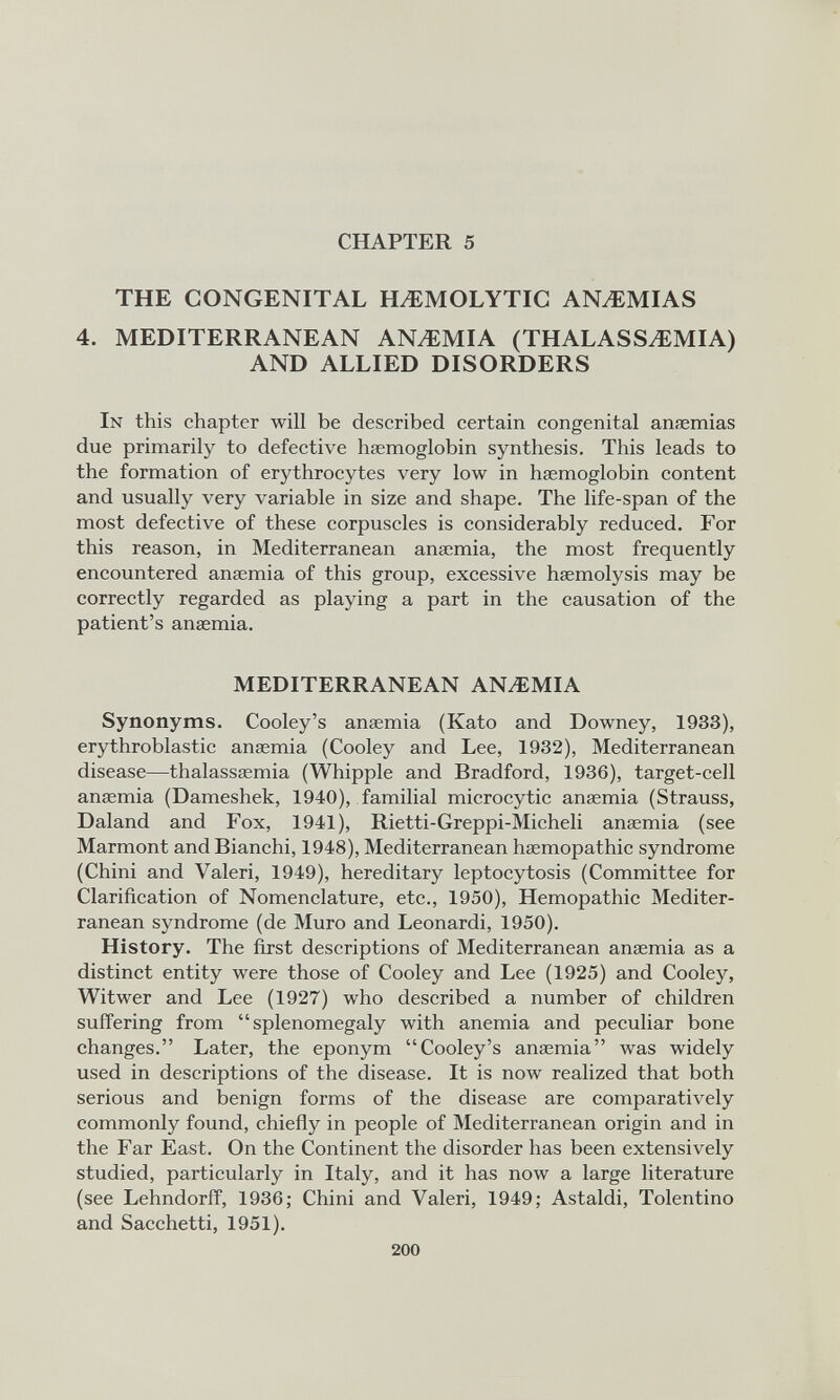 CHAPTER 5 THE CONGENITAL HAEMOLYTIC ANAEMIAS 4. MEDITERRANEAN ANAEMIA (THALASSAEMIA) AND ALLIED DISORDERS In this chapter will be described certain congenital ansemias due primarily to defective haemoglobin synthesis. This leads to the formation of erythrocytes very low in haemoglobin content and usually very variable in size and shape. The life-span of the most defective of these corpuscles is considerably reduced. For this reason, in Mediterranean anaemia, the most frequently encountered anaemia of this group, excessive haemolysis may be correctly regarded as playing a part in the causation of the patient’s anaemia. MEDITERRANEAN ANzEMIA Synonyms. Cooley’s anaemia (Kato and Downey, 1933), erythroblastic anaemia (Cooley and Lee, 1932), Mediterranean disease—thalassaemia (Whipple and Bradford, 1936), target-cell anaemia (Dameshek, 1940), familial microcytic anaemia (Strauss, Daland and Fox, 1941), Rietti-Greppi-Micheli anaemia (see Marmont and Bianchi, 1948), Mediterranean haemopathic syndrome (Chini and Valeri, 1949), hereditary leptocytosis (Committee for Clarification of Nomenclature, etc., 1950), Hemopathic Mediter ranean syndrome (de Muro and Leonardi, 1950). History. The first descriptions of Mediterranean anaemia as a distinct entity were those of Cooley and Lee (1925) and Cooley, Witwer and Lee (1927) who described a number of children suffering from “splenomegaly with anemia and peculiar bone changes.” Later, the eponym “Cooley’s anaemia” was widely used in descriptions of the disease. It is now realized that both serious and benign forms of the disease are comparatively commonly found, chiefly in people of Mediterranean origin and in the Far East. On the Continent the disorder has been extensively studied, particularly in Italy, and it has now a large literature (see Lehndorff, 1936; Chini and Valeri, 1949; Astaldi, Tolentino and Sacchetti, 1951).