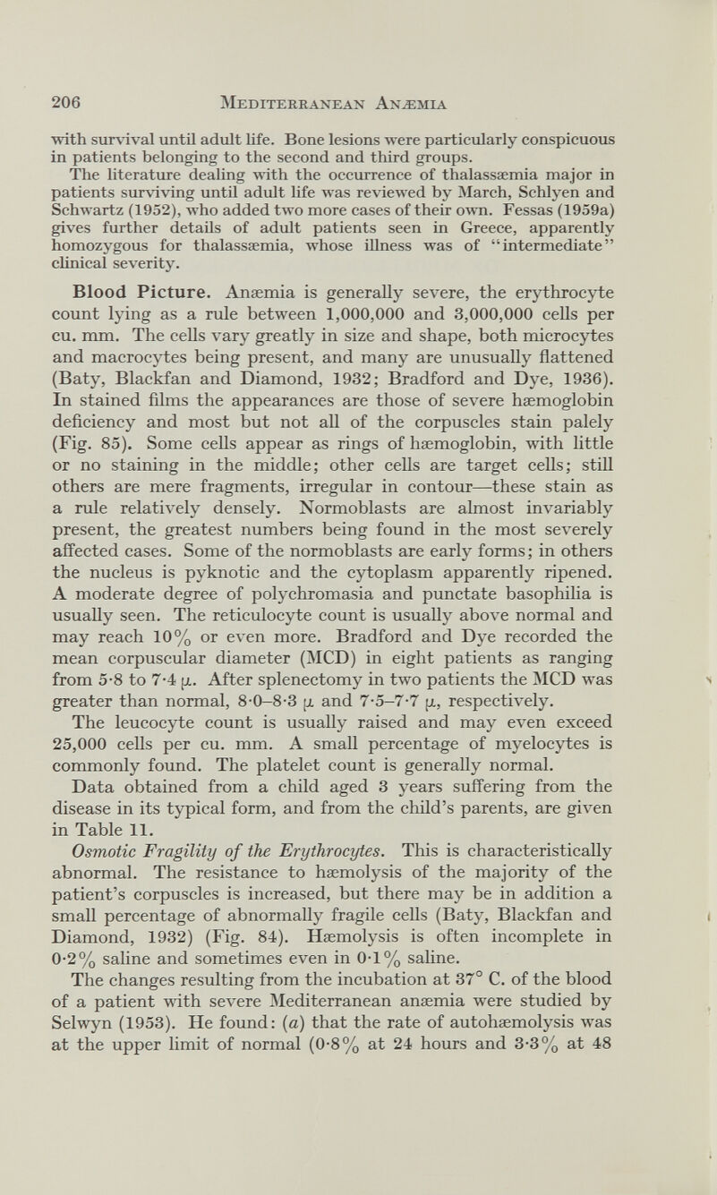 ■with survival until adult life. Bone lesions were particularly conspicuous in patients belonging to the second and third groups. The literature dealing with the occurrence of thalassaemia major in patients surviving until adult life was reviewed by March, Schlyen and Schwartz (1952), who added two more cases of their own. Fessas (1959a) gives further details of adult patients seen in Greece, apparently homozygous for thalassaemia, whose illness was of “intermediate” clinical severity. Blood Picture. Anaemia is generally severe, the erythrocyte count lying as a rule between 1,000,000 and 3,000,000 cells per cu. mm. The cells vary greatly in size and shape, both microcytes and macrocytes being present, and many are unusually flattened (Baty, Blackfan and Diamond, 1932; Bradford and Dye, 1936). In stained films the appearances are those of severe haemoglobin deficiency and most but not all of the corpuscles stain palely (Fig. 85). Some cells appear as rings of haemoglobin, with little or no staining in the middle; other cells are target cells; still others are mere fragments, irregular in contour—these stain as a rule relatively densely. Normoblasts are almost invariably present, the greatest numbers being found in the most severely affected cases. Some of the normoblasts are early forms; in others the nucleus is pyknotic and the cytoplasm apparently ripened. A moderate degree of polychromasia and punctate basophilia is usually seen. The reticulocyte count is usually above normal and may reach 10% or even more. Bradford and Dye recorded the mean corpuscular diameter (MCD) in eight patients as ranging from 5-8 to 7-4 p. After splenectomy in two patients the MCD was greater than normal, 8-0-8-3 p and 7-5-7-7 p, respectively. The leucocyte count is usually raised and may even exceed 25,000 cells per cu. mm. A small percentage of myelocytes is commonly found. The platelet count is generally normal. Data obtained from a child aged 3 years suffering from the disease in its typical form, and from the child’s parents, are given in Table 11. Osmotic Fragility of the Erythrocytes. This is characteristically abnormal. The resistance to haemolysis of the majority of the patient’s corpuscles is increased, but there may be in addition a small percentage of abnormally fragile cells (Baty, Blackfan and Diamond, 1932) (Fig. 84). Haemolysis is often incomplete in 0-2% saline and sometimes even in 0-1% saline. The changes resulting from the incubation at 37° C. of the blood of a patient with severe Mediterranean anaemia were studied by Selwyn (1953). He found: (a) that the rate of autohaemolysis w r as at the upper limit of normal (0-8% at 24 hours and 3-3% at 48