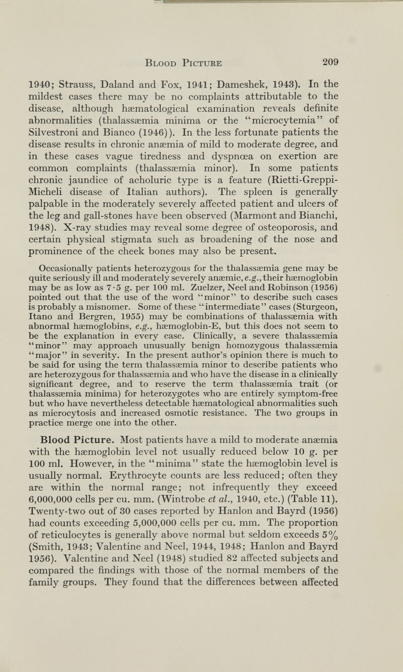 1940; Strauss, Daland and Fox, 1941; Dameshek, 1943). In the mildest cases there may be no complaints attributable to the disease, although haematological examination reveals definite abnormalities (thalasssemia minima or the “microcytemia” of Silvestroni and Bianco (1946)). In the less fortunate patients the disease results in chronic anaemia of mild to moderate degree, and in these cases vague tiredness and dyspnoea on exertion are common complaints (thalassaemia minor). In some patients chronic jaundice of acholuric type is a feature (Rietti-Greppi- Micheli disease of Italian authors). The spleen is generally palpable in the moderately severely affected patient and ulcers of the leg and gall-stones have been observed (Marmont and Bianchi, 1948). X-ray studies may reveal some degree of osteoporosis, and certain physical stigmata such as broadening of the nose and prominence of the cheek bones may also be present. Occasionally patients heterozygous for the thalasssemia gene may be quite seriously ill and moderately severely anaemic, e.g., their haemoglobin may be as low as 7-5 g. per 100 ml. Zuelzer, Neel and Robinson (1956) pointed out that the use of the word “minor” to describe such cases is probably a misnomer. Some of these “intermediate” cases (Sturgeon, Itano and Bergren, 1955) may be combinations of thalassaemia with abnormal haemoglobins, e.g., hsemoglobin-E, but this does not seem to be the explanation in every case. Clinically, a severe thalassaemia “minor” may approach unusually benign homozygous thalassaemia “major” in severity. In the present author’s opinion there is much to be said for using the term thalassaemia minor to describe patients who are heterozygous for thalassaemia and who have the disease in a clinically significant degree, and to reserve the term thalassaemia trait (or thalassaemia minima) for heterozygotes who are entirely symptom-free but who have nevertheless detectable haematological abnormalities such as microcytosis and increased osmotic resistance. The two groups in practice merge one into the other. Blood Picture. Most patients have a mild to moderate anaemia with the haemoglobin level not usually reduced below 10 g. per 100 ml. However, in the “minima” state the haemoglobin level is usually normal. Erythrocyte counts are less reduced; often they are within the normal range; not infrequently they exceed 6,000,000 cells per cu. mm. (Wintrobe et al., 1940, etc.) (Table 11). Twenty-two out of 30 cases reported by Hanlon and Bayrd (1956) had counts exceeding 5,000,000 cells per cu. mm. The proportion of reticulocytes is generally above normal but seldom exceeds 5% (Smith, 1943; Valentine and Neel, 1944, 1948; Hanlon and Bayrd 1956). Valentine and Neel (1948) studied 82 affected subjects and compared the findings with those of the normal members of the family groups. They found that the differences between affected