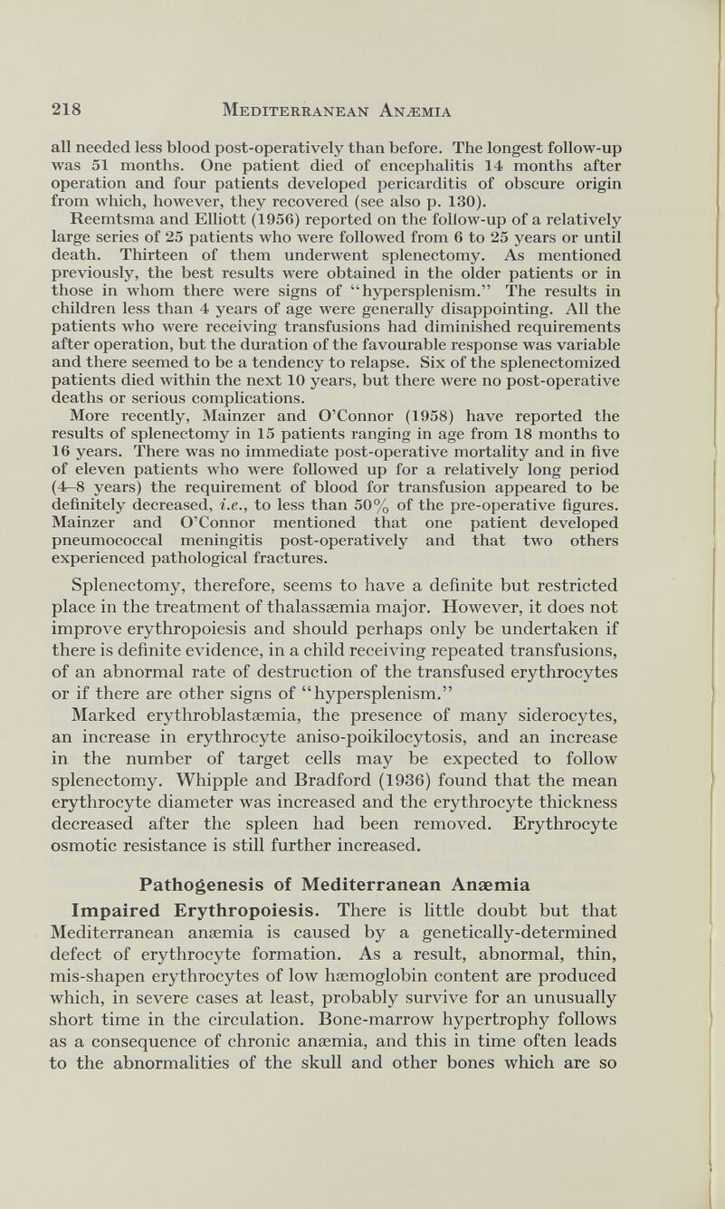 all needed less blood post-operatively than before. The longest follow-up was 51 months. One patient died of encephalitis 14 months after operation and four patients developed pericarditis of obscure origin from which, however, they recovered (see also p. 130). Reemtsma and Elliott (1956) reported on the follow-up of a relatively large series of 25 patients who were followed from 6 to 25 years or until death. Thirteen of them underwent splenectomy. As mentioned previously, the best results were obtained in the older patients or in those in whom there were signs of “hypersplenism.” The results in children less than 4 years of age were generally disappointing. All the patients who were receiving transfusions had diminished requirements after operation, but the duration of the favourable response was variable and there seemed to be a tendency to relapse. Six of the splenectomized patients died within the next 10 years, but there were no post-operative deaths or serious complications. More recently, Mainzer and O’Connor (1958) have reported the results of splenectomy in 15 patients ranging in age from 18 months to 16 years. There was no immediate post-operative mortality and in five of eleven patients who were followed up for a relatively long period (4—8 years) the requirement of blood for transfusion appeared to be definitely decreased, i.e., to less than 50% of the pre-operative figures. Mainzer and O’Connor mentioned that one patient developed pneumococcal meningitis post-operatively and that two others experienced pathological fractures. Splenectomy, therefore, seems to have a definite but restricted place in the treatment of thalassaemia major. However, it does not improve erythropoiesis and should perhaps only be undertaken if there is definite evidence, in a child receiving repeated transfusions, of an abnormal rate of destruction of the transfused erythrocytes or if there are other signs of “hypersplenism.” Marked erythroblastaemia, the presence of many siderocytes, an increase in erythrocyte aniso-poikilocytosis, and an increase in the number of target cells may be expected to follow splenectomy. Whipple and Bradford (1936) found that the mean erythrocyte diameter was increased and the erythrocyte thickness decreased after the spleen had been removed. Erythrocyte osmotic resistance is still further increased. Pathogenesis of Mediterranean Anaemia Impaired Erythropoiesis. There is little doubt but that Mediterranean anamiia is caused by a genetically-determined defect of erythrocyte formation. As a result, abnormal, thin, mis-shapen erythrocytes of low haemoglobin content are produced which, in severe cases at least, probably survive for an unusually short time in the circulation. Bone-marrow hypertrophy follows as a consequence of chronic anaemia, and this in time often leads to the abnormalities of the skull and other bones which are so