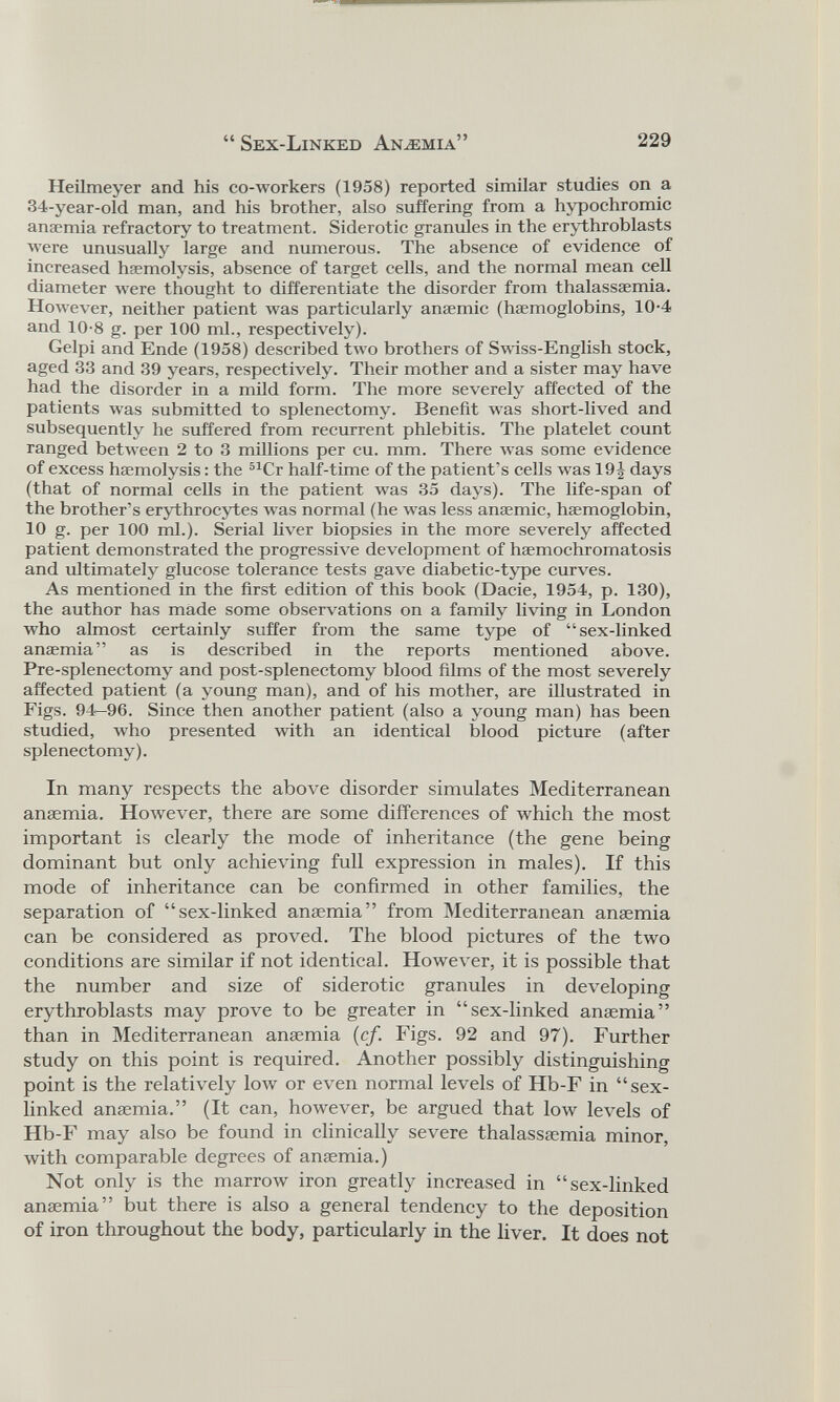 Heilmeyer and his co-workers (1958) reported similar studies on a 34-year-old man, and his brother, also suffering from a hypochromic anaemia refractory to treatment. Siderotic granules in the erythroblasts were unusually large and numerous. The absence of evidence of increased haemolysis, absence of target cells, and the normal mean cell diameter were thought to differentiate the disorder from thalassaemia. However, neither patient was particularly anaemic (haemoglobins, 10-4 and 10-8 g. per 100 ml., respectively). Gelpi and Ende (1958) described two brothers of Swiss-English stock, aged 33 and 39 years, respectively. Their mother and a sister may have had the disorder in a mild form. The more severely affected of the patients was submitted to splenectomy. Benefit was short-lived and subsequently he suffered from recurrent phlebitis. The platelet count ranged between 2 to 3 millions per cu. mm. There was some evidence of excess haemolysis: the 51 Cr half-time of the patient’s cells was 19 \ days (that of normal cells in the patient was 35 days). The life-span of the brother’s erythrocytes was normal (he was less anaemic, haemoglobin, 10 g. per 100 ini.). Serial fiver biopsies in the more severely affected patient demonstrated the progressive development of hsemochromatosis and ultimately glucose tolerance tests gave diabetic-type curves. As mentioned in the first edition of this book (Dacie, 1954, p. 130), the author has made some observations on a family living in London who almost certainly suffer from the same type of “sex-linked anaemia” as is described in the reports mentioned above. Pre-splenectomy and post-splenectomy blood films of the most severely affected patient (a young man), and of his mother, are illustrated in Figs. 94—96. Since then another patient (also a young man) has been studied, who presented with an identical blood picture (after splenectomy). In many respects the above disorder simulates Mediterranean anaemia. However, there are some differences of which the most important is clearly the mode of inheritance (the gene being dominant but only achieving full expression in males). If this mode of inheritance can be confirmed in other families, the separation of “sex-linked anaemia” from Mediterranean anaemia can be considered as proved. The blood pictures of the two conditions are similar if not identical. However, it is possible that the number and size of siderotic granules in developing erythroblasts may prove to be greater in “sex-linked anaemia” than in Mediterranean anaemia (cf. Figs. 92 and 97). Further study on this point is required. Another possibly distinguishing point is the relatively low or even normal levels of Hb-F in “sex- linked anaemia.” (It can, however, be argued that low levels of Hb-F may also be found in clinically severe thalassaemia minor, with comparable degrees of anaemia.) Not only is the marrow iron greatly increased in “sex-linked anaemia” but there is also a general tendency to the deposition of iron throughout the body, particularly in the liver. It does not