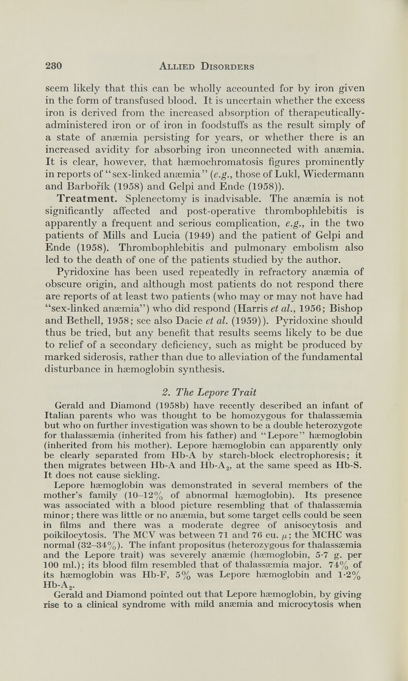 seem likely that this can be wholly accounted for by iron given in the form of transfused blood. It is uncertain whether the excess iron is derived from the increased absorption of therapeutically- administered iron or of iron in foodstuffs as the result simply of a state of anaemia persisting for years, or whether there is an increased avidity for absorbing iron unconnected with anaemia. It is clear, however, that haemochromatosis figures prominently in reports of “sex-linked anaemia” ( e.g ., those of Lukl, Wiedermann and Barborik (1958) and Gelpi and Ende (1958)). Treatment. Splenectomy is inadvisable. The anaemia is not significantly affected and post-operative thrombophlebitis is apparently a frequent and serious complication, e.g., in the two patients of Mills and Lucia (1949) and the patient of Gelpi and Ende (1958). Thrombophlebitis and pulmonary embolism also led to the death of one of the patients studied by the author. Pyridoxine has been used repeatedly in refractory anaemia of obscure origin, and although most patients do not respond there are reports of at least two patients (who may or may not have had “sex-linked anaemia”) who did respond (Harris et al., 1956; Bishop and Bethell, 1958; see also Dacie et al. (1959)). Pyridoxine should thus be tried, but any benefit that results seems likely to be due to relief of a secondary deficiency, such as might be produced by marked siderosis, rather than due to alleviation of the fundamental disturbance in haemoglobin synthesis. 2. The Lepore Trait Gerald and Diamond (1958b) have recently described an infant of Italian parents who was thought to be homozygous for thalassaemia but who on further investigation was shown to be a double heterozygote for thalassaemia (inherited from his father) and “Lepore” haemoglobin (inherited from his mother). Lepore haemoglobin can apparently only be clearly separated from Hb-A by starch-block electrophoresis; it then migrates between Hb-A and Hb-A 2 , at the same speed as Hb-S. It does not cause sickling. Lepore haemoglobin was demonstrated in several members of the mother’s family (10-12% of abnormal haemoglobin). Its presence was associated with a blood picture resembling that of thalassaemia minor; there was little or no anaemia, but some target cells could be seen in films and there was a moderate degree of anisocytosis and poikilocytosis. The MCV was between 71 and 76 cu. ju; the MCHC was normal (32—34%). The infant propositus (heterozygous for thalassaemia and the Lepore trait) was severely anaemic (haemoglobin, 5-7 g. per 100 ml.); its blood film resembled that of thalassaemia major. 74% of its haemoglobin was Hb-F, 5% was Lepore haemoglobin and 1-2% Hb-A 2 . Gerald and Diamond pointed out that Lepore haemoglobin, by giving rise to a clinical syndrome with mild anaemia and microcytosis when