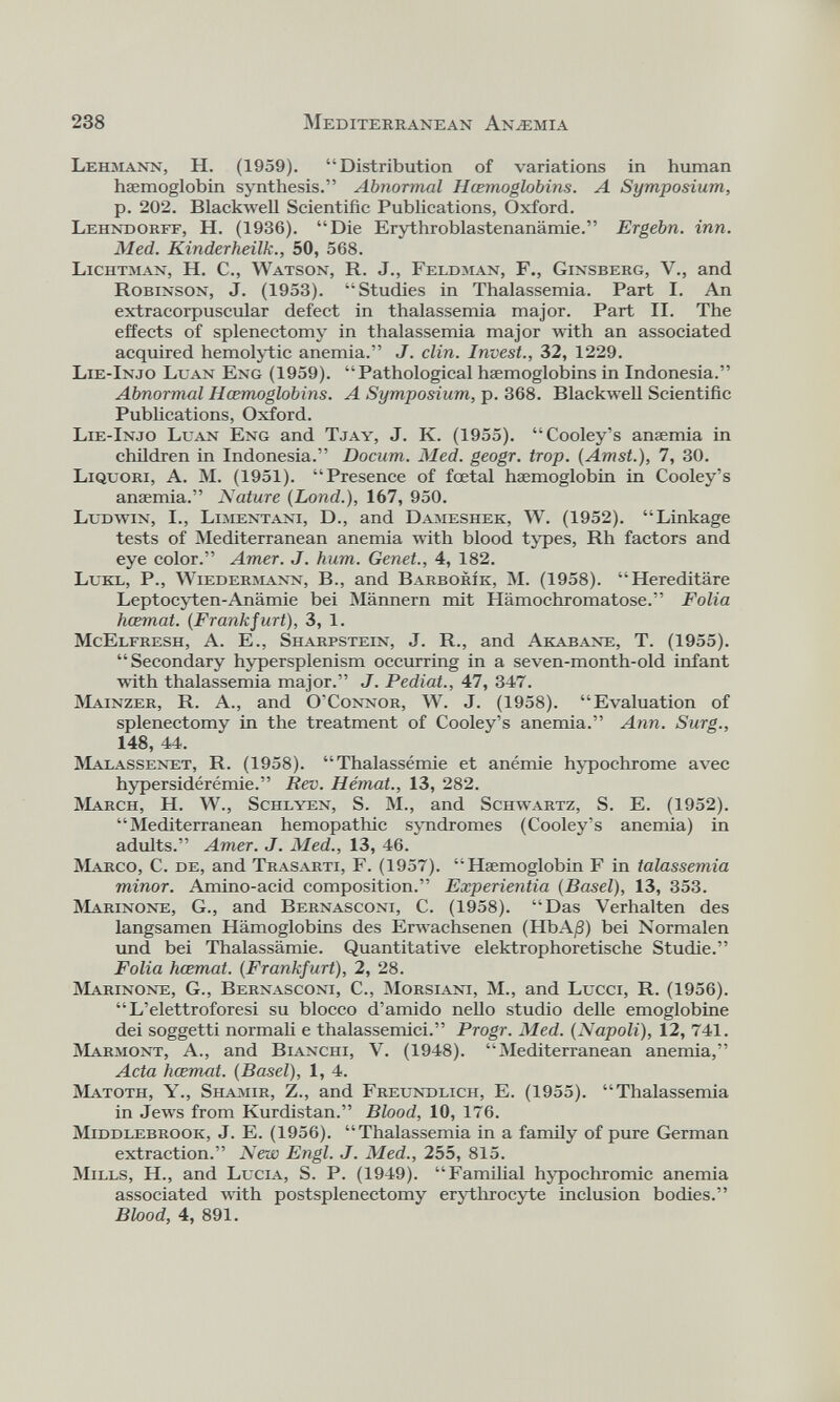 Lehmann, H. (1959). “Distribution of variations in human haemoglobin synthesis.” Abnormal Hœmoglobins. A Symposium, p. 202. Blackwell Scientific Publications, Oxford. Lehndorff, H. (1936). “Die Erythroblastenanämie.” Ergehn, inn. Med. Kinder iheilk., 50, 568. Lichtman, H. C., Watson, R. J., Feldman, F., Ginsberg, V., and Robinson, J. (1953). “Studies in Thalassemia. Part I. An extraeorpuscular defect in thalassemia major. Part II. The effects of splenectomy in thalassemia major with an associated acquired hemolytic anemia.” J. clin. Invest., 32, 1229. Lie-Injo Lean Eng (1959). “Pathological haemoglobins in Indonesia.” Abnormal Hœmoglobins. A Symposium, p.368. Blackwell Scientific Publications, Oxford. Lie-Injo Luan Eng and Tjay, J. K. (1955). “Cooley’s anaemia in children in Indonesia.” Docum. Med. geogr. trop. (Amst.), 7, 30. Liquori, A. M. (1951). “Presence of fœtal haemoglobin in Cooley’s anæmia.” Nature (Lond.), 167, 950. Ludwin, I., Limentani, D., and Dameshek, W. (1952). “Linkage tests of Mediterranean anemia with blood types, Rh factors and eye color.” Amer. J. hum. Genet., 4, 182. Lukl, P., Wiedermann, B., and Barborîk, M. (1958). “Hereditäre Leptocyten-Anämie bei Männern mit Hämochromatose.” Folia hœmat. (Frankfurt), 3, 1. McElfresh, A. E., Sharpstein, J. R., and Akabane, T. (1955). “Secondary hypersplenism occurring in a seven-month-old infant with thalassemia major.” J. Pediat., 47, 347. Mainzer, R. A., and O’Connor, W. J. (1958). “Evaluation of splenectomy in the treatment of Cooley’s anemia.” Ann. Surg., 148, 44. Malassenet, R. (1958). “Thalassémie et anémie hypochrome avec hypersidérémie.” Rev. Hémat., 13, 282. March, H. W., Schlyen, S. M., and Schwartz, S. E. (1952). “Mediterranean hémopathie syndromes (Cooley’s anemia) in adults.” Amer. J. Med., 13, 46. Marco, C. de, and Trasarti, F. (1957). “Haemoglobin F in talassemia minor. Amino-acid composition.” Experientia (Basel), 13, 353. Marinone, G., and Bernasconi, C. (1958). “Das Verhalten des langsamen Hämoglobins des Erwachsenen (HbAß) bei Normalen und bei Thalassämie. Quantitative elektrophoretische Studie.” Folia hœmat. (Frankfurt), 2, 28. Marinone, G., Bernasconi, C., Morsiani, M., and Lucci, R. (1956). “ L’elettroforesi su blocco d’amido nello studio delle emoglobine dei soggetti normali e thalassemici.” Progr. Med. (Napoli), 12, 741. Marmont, A., and Bianchi, V. (1948). “Mediterranean anemia,” Acta hœmat. (Basel), 1, 4. Matoth, Y., Shamir, Z., and Freundlich, E. (1955). “Thalassemia in Jews from Kurdistan.” Blood, 10, 176. MiDDLEBROOK, J. E. (1956). “ Thalassemia in a family of pure German extraction.” New Engl. J. Med., 255, 815. Mills, H., and Lucia, S. P. (1949). “Familial hypochromic anemia associated with postsplenectomy erythrocyte inclusion bodies.” Blood, 4, 891.