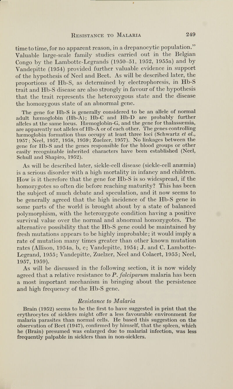 time to time, for no apparent reason, in a drepanocytic population.” Valuable large-scale family studies carried out in the Belgian Congo by the Lambotte-Legrands (1950-51, 1952, 1955a) and by Vandepitte (1954) provided further valuable evidence in support of the hypothesis of Neel and Beet. As will be described later, the proportions of Hb-S, as determined by electrophoresis, in Hb-S trait and Hb-S disease are also strongly in favour of the hypothesis that the trait represents the heterozygous state and the disease the homozygous state of an abnormal gene. The gene for Hb-S is generally considered to be an allele of normal adult htemoglobin (Ilb-A); Hb-C and Hb-D are probably further alleles at the same locus. Haemoglobin-G, and the gene for thalassaemia, are apparently not alleles of Hb-A or of each other. The genes controlling haemoglobin formation thus occupy at least three loci (Schwartz et at., 1957; Neel, 1957, 1958, 1959; Zuelzer, 1957). No linkages between the gene for Hb-S and the genes responsible for the blood groups or other easily recognizable inherited characters have been established (Neel, Schull and Shapiro, 1952). As will be described later, sickle-cell disease (sickle-cell anaemia) is a serious disorder with a high mortality in infancy and children. How is it therefore that the gene for Hb-S is so widespread, if the homozygotes so often die before reaching maturity? This has been the subject of much debate and speculation, and it now seems to be generally agreed that the high incidence of the Hb-S gene in some parts of the world is brought about by a state of balanced polymorphism, with the heterozygote condition having a positive survival value over the normal and abnormal homozygotes. The alternative possibility that the Hb-S gene could be maintained by fresh mutations appears to be highly improbable; it would imply a rate of mutation many times greater than other known mutation rates (Allison, 1954a, b, c; Vandepitte, 1954; J. and C. Lambotte- Legrand, 1955; Vandepitte, Zuelzer, Neel and Colaert, 1955; Neel, 1957, 1959). As will be discussed in the following section, it is now widely agreed that a relative resistance to P. falciparum malaria has been a most important mechanism in bringing about the persistence and high frequency of the Hb-S gene. Resistance to Malaria Brain (1952) seems to be the first to have suggested in print that the erythrocytes of sicklers might offer a less favourable environment for malaria parasites than normal cells. He based this suggestion on the observation of Beet (1947), confirmed by himself, that the spleen, which he (Brain) presumed was enlarged due to malarial infection, was less frequently palpable in sicklers than in non-sicklers.