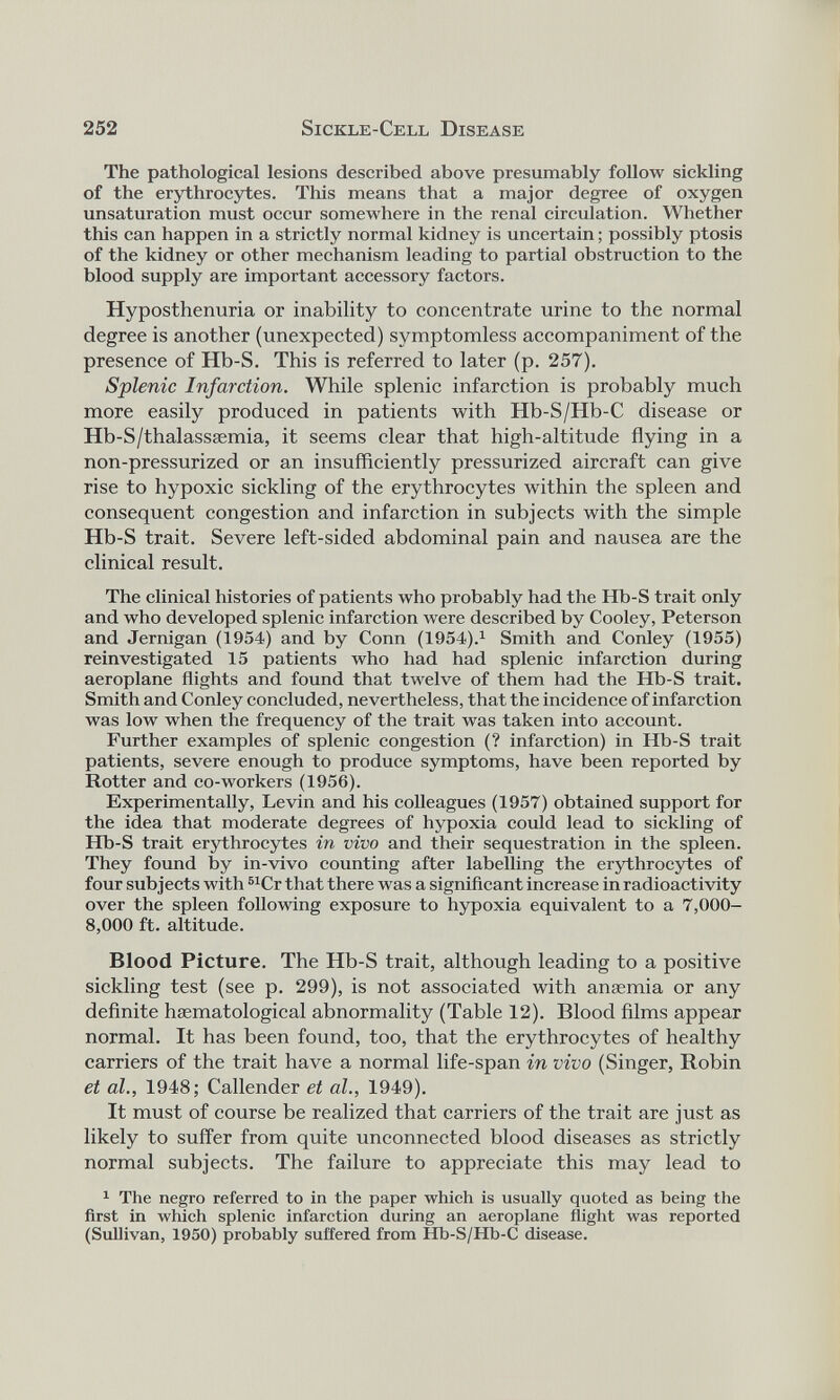 The pathological lesions described above presumably follow sickling of the erythrocytes. This means that a major degree of oxygen unsaturation must occur somewhere in the renal circulation. Whether this can happen in a strictly normal kidney is uncertain; possibly ptosis of the kidney or other mechanism leading to partial obstruction to the blood supply are important accessory factors. Hyposthenuria or inability to concentrate urine to the normal degree is another (unexpected) symptomless accompaniment of the presence of Hb-S. This is referred to later (p. 257). Splenic Infarction. While splenic infarction is probably much more easily produced in patients with Hb-S/Hb-C disease or Hb-S/thalasssemia, it seems clear that high-altitude flying in a non-pressurized or an insufficiently pressurized aircraft can give rise to hypoxic sickling of the erythrocytes within the spleen and consequent congestion and infarction in subjects with the simple Hb-S trait. Severe left-sided abdominal pain and nausea are the clinical result. The clinical histories of patients who probably had the Hb-S trait only and who developed splenic infarction were described by Cooley, Peterson and Jernigan (1954) and by Conn (1954). 1 Smith and Conley (1955) reinvestigated 15 patients who had had splenic infarction during aeroplane flights and found that twelve of them had the Hb-S trait. Smith and Conley concluded, nevertheless, that the incidence of infarction was low when the frequency of the trait was taken into account. Further examples of splenic congestion (? infarction) in Hb-S trait patients, severe enough to produce symptoms, have been reported by Rotter and co-workers (1956). Experimentally, Levin and his colleagues (1957) obtained support for the idea that moderate degrees of hypoxia could lead to sickling of Hb-S trait erythrocytes in vivo and their sequestration in the spleen. They found by in-vivo counting after labelling the erythrocytes of four subjects with 51 Cr that there was a significant increase in radioactivity over the spleen following exposure to hypoxia equivalent to a 7,000- 8,000 ft. altitude. Blood Picture. The Hb-S trait, although leading to a positive sickling test (see p. 299), is not associated with anaemia or any definite haematological abnormality (Table 12). Blood films appear normal. It has been found, too, that the erythrocytes of healthy carriers of the trait have a normal life-span in vivo (Singer, Robin et al., 1948; Callender et al., 1949). It must of course be realized that carriers of the trait are just as likely to suffer from quite unconnected blood diseases as strictly normal subjects. The failure to appreciate this may lead to 1 The negro referred to in the paper which is usually quoted as being the first in which splenic infarction during an aeroplane flight was reported (Sullivan, 1950) probably suffered from Hb-S/Hb-C disease.