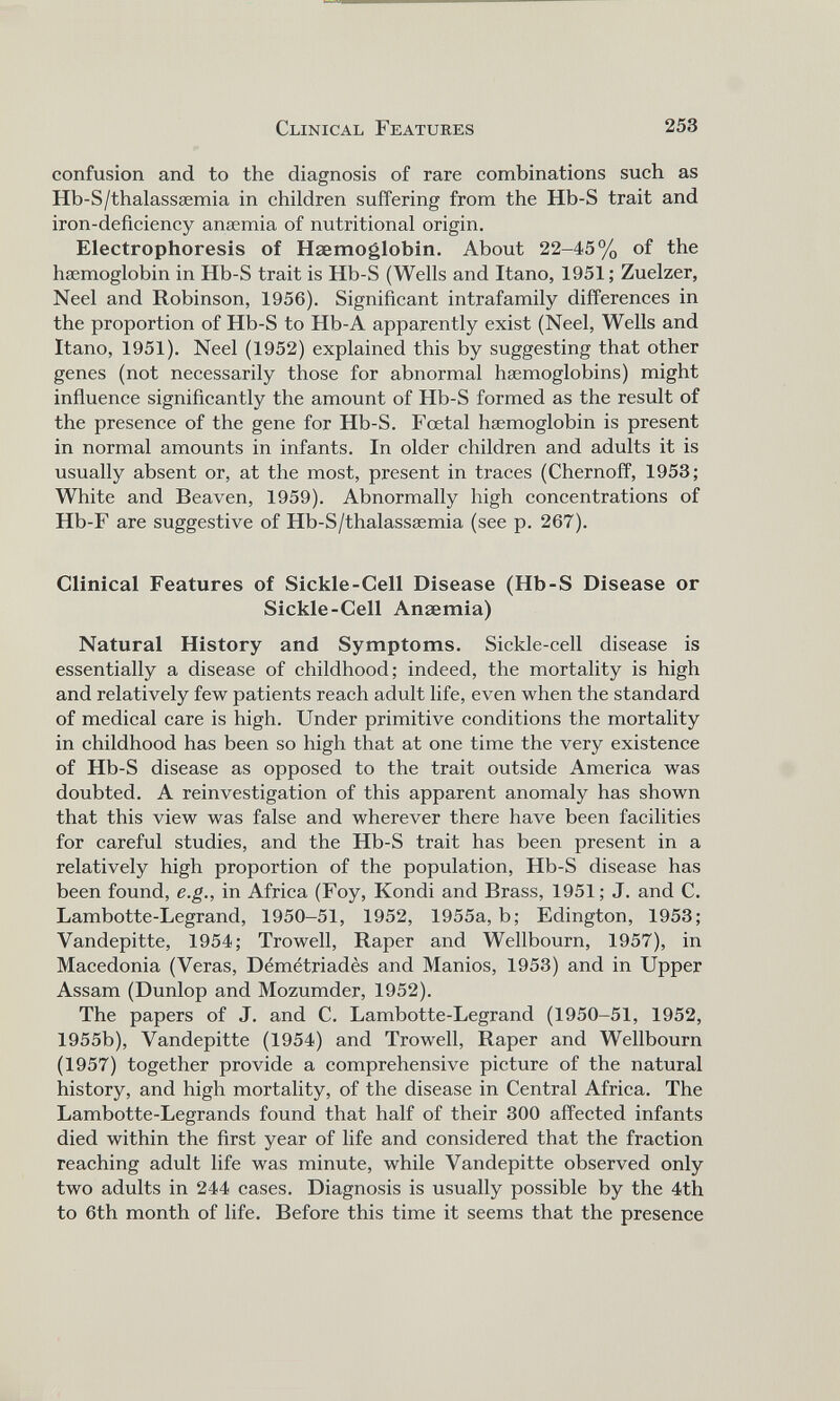 confusion and to the diagnosis of rare combinations such as Hb-S/thalassaemia in children suffering from the Hb-S trait and iron-deficiency anaemia of nutritional origin. Electrophoresis of Haemoglobin. About 22-45% of the haemoglobin in Hb-S trait is Hb-S (Wells and Itano, 1951; Zuelzer, Neel and Robinson, 1956). Significant intrafamily differences in the proportion of Hb-S to Hb-A apparently exist (Neel, Wells and Itano, 1951). Neel (1952) explained this by suggesting that other genes (not necessarily those for abnormal haemoglobins) might influence significantly the amount of Hb-S formed as the result of the presence of the gene for Hb-S. Foetal haemoglobin is present in normal amounts in infants. In older children and adults it is usually absent or, at the most, present in traces (Chernoff, 1953; White and Beaven, 1959). Abnormally high concentrations of Hb-F are suggestive of Hb-S/thalassaemia (see p. 267). Clinical Features of Sickle-Cell Disease (Hb-S Disease or Sickle-Cell Anaemia) Natural History and Symptoms. Sickle-cell disease is essentially a disease of childhood; indeed, the mortality is high and relatively few patients reach adult life, even when the standard of medical care is high. Under primitive conditions the mortality in childhood has been so high that at one time the very existence of Hb-S disease as opposed to the trait outside America was doubted. A reinvestigation of this apparent anomaly has shown that this view was false and wherever there have been facilities for careful studies, and the Hb-S trait has been present in a relatively high proportion of the population, Hb-S disease has been found, e.g., in Africa (Foy, Kondi and Brass, 1951; J. and C. Lambotte-Legrand, 1950-51, 1952, 1955a, b; Edington, 1953; Vandepitte, 1954; Trowell, Raper and Wellbourn, 1957), in Macedonia (Veras, Demetriades and Manios, 1953) and in Upper Assam (Dunlop and Mozumder, 1952). The papers of J. and C. Lambotte-Legrand (1950-51, 1952, 1955b), Vandepitte (1954) and Trowell, Raper and Wellbourn (1957) together provide a comprehensive picture of the natural history, and high mortality, of the disease in Central Africa. The Lambotte-Legrands found that half of their 300 affected infants died within the first year of life and considered that the fraction reaching adult life was minute, while Vandepitte observed only two adults in 244 cases. Diagnosis is usually possible by the 4th to 6th month of life. Before this time it seems that the presence