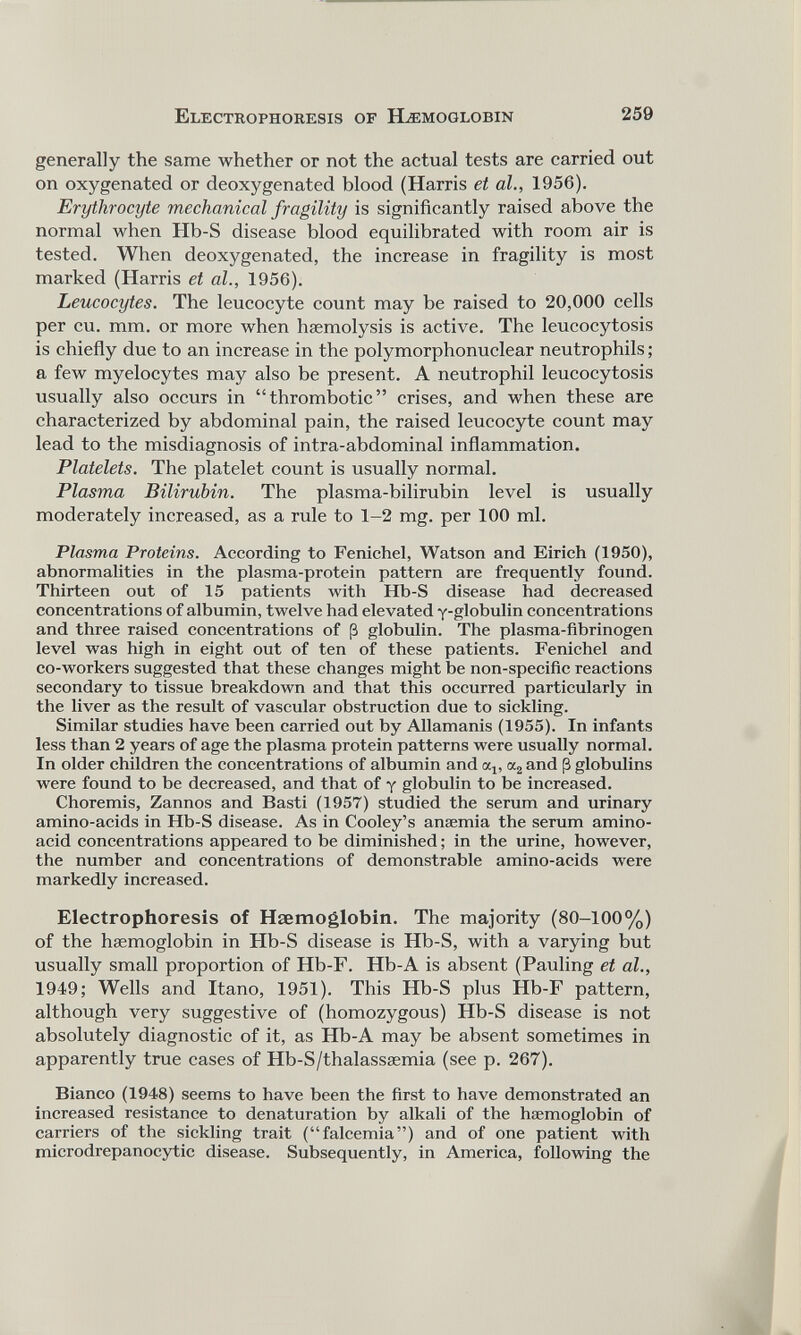 generally the same whether or not the actual tests are carried out on oxygenated or deoxygenated blood (Harris et al., 1956). Erythrocyte mechanical fragility is significantly raised above the normal when Hb-S disease blood equilibrated with room air is tested. When deoxygenated, the increase in fragility is most marked (Harris et al., 1956). Leucocytes. The leucocyte count may be raised to 20,000 cells per cu. mm. or more when haemolysis is active. The leucocytosis is chiefly due to an increase in the polymorphonuclear neutrophils; a few myelocytes may also be present. A neutrophil leucocytosis usually also occurs in “thrombotic” crises, and when these are characterized by abdominal pain, the raised leucocyte count may lead to the misdiagnosis of intra-abdominal inflammation. Platelets. The platelet count is usually normal. Plasma Bilirubin. The plasma-bilirubin level is usually moderately increased, as a rule to 1-2 mg. per 100 ml. Plasma Proteins. According to Fenichel, Watson and Eirich (1950), abnormalities in the plasma-protein pattern are frequently found. Thirteen out of 15 patients with Hb-S disease had decreased concentrations of albumin, twelve had elevated y-globulin concentrations and three raised concentrations of ¡3 globulin. The plasma-fibrinogen level was high in eight out of ten of these patients. Fenichel and co-workers suggested that these changes might be non-specific reactions secondary to tissue breakdown and that this occurred particularly in the liver as the result of vascular obstruction due to sickling. Similar studies have been carried out by Allamanis (1955). In infants less than 2 years of age the plasma protein patterns were usually normal. In older children the concentrations of albumin and cq, a 2 and (3 globulins were found to be decreased, and that of y globulin to be increased. Choremis, Zannos and Basti (1957) studied the serum and urinary amino-acids in Hb-S disease. As in Cooley’s anaemia the serum amino- acid concentrations appeared to be diminished; in the urine, however, the number and concentrations of demonstrable amino-acids were markedly increased. Electrophoresis of Haemoglobin. The majority (80-100%) of the haemoglobin in Hb-S disease is Hb-S, with a varying but usually small proportion of Hb-F. Hb-A is absent (Pauling et al., 1949; Wells and Itano, 1951). This Hb-S plus Hb-F pattern, although very suggestive of (homozygous) Hb-S disease is not absolutely diagnostic of it, as Hb-A may be absent sometimes in apparently true cases of Hb-S/thalassaemia (see p. 267). Bianco (1948) seems to have been the first to have demonstrated an increased resistance to denaturation by alkali of the haemoglobin of carriers of the sickling trait (“falcemia”) and of one patient with microdrepanocytic disease. Subsequently, in America, following the
