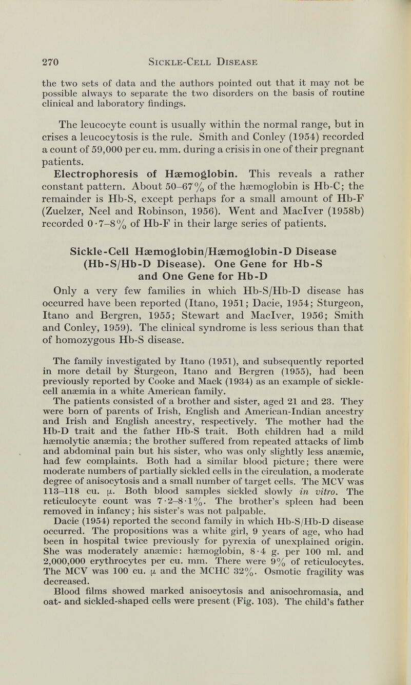 the two sets of data and the authors pointed out that it may not be possible always to separate the two disorders on the basis of routine clinical and laboratory findings. The leucocyte count is usually within the normal range, but in crises a leucocytosis is the rule. Smith and Conley (1954) recorded a count of 59,000 per cu. mm. during a crisis in one of their pregnant patients. Electrophoresis of Haemoglobin. This reveals a rather constant pattern. About 50-67% of the haemoglobin is Hb-C; the remainder is Hb-S, except perhaps for a small amount of Hb-F (Zuelzer, Neel and Robinson, 1956). Went and Maclver (1958b) recorded 0-7-8% of Hb-F in their large series of patients. Sickle-Cell Haemoglobin/Haemoglobin-D Disease (Hb-S/Hb-D Disease). One Gene for Hb-S and One Gene for Hb-D Only a very few families in which Hb-S/Hb-D disease has occurred have been reported (Itano, 1951; Dacie, 1954; Sturgeon, Itano and Bergren, 1955; Stewart and Maclver, 1956; Smith and Conley, 1959). The clinical syndrome is less serious than that of homozygous Hb-S disease. The family investigated by Itano (1951), and subsequently reported in more detail by Sturgeon, Itano and Bergren (1955), had been previously reported by Cooke and Mack (1934) as an example of sickle cell anaemia in a white American family. The patients consisted of a brother and sister, aged 21 and 23. They were born of parents of Irish, English and American-Indian ancestry and Irish and English ancestry, respectively. The mother had the Hb-D trait and the father Hb-S trait. Both children had a mild haemolytic anaemia; the brother suffered from repeated attacks of limb and abdominal pain but his sister, who was only slightly less anaemic, had few complaints. Both had a similar blood picture; there were moderate numbers of partially sickled cells in the circulation, a moderate degree of anisocytosis and a small number of target cells. The MCV was 113-118 cu. [x. Both blood samples sickled slowly in vitro. The reticulocyte count was 7-2-8-1%. The brother’s spleen had been removed in infancy; his sister’s was not palpable. Dacie (1954) reported the second family in which Hb-S/Hb-D disease occurred. The propositions was a white girl, 9 years of age, who had been in hospital twice previously for pyrexia of unexplained origin. She was moderately anaemic: haemoglobin, 8-4 g. per 100 ml. and 2,000,000 erythrocytes per cu. mm. There were 9% of reticulocytes. The MCV was 100 cu. y and the MCHC 32%. Osmotic fragility was decreased. Blood films showed marked anisocytosis and anisochromasia, and oat- and sickled-shaped cells were present (Fig. 103). The child’s father
