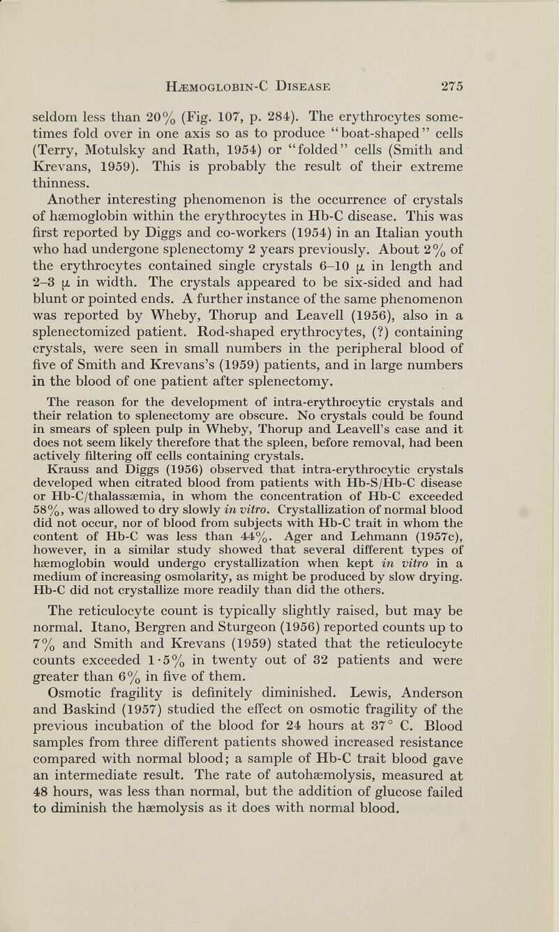 seldom less than 20% (Fig. 107, p. 284). The erythrocytes some times fold over in one axis so as to produce “boat-shaped” cells (Terry, Motulsky and Rath, 1954) or “folded” cells (Smith and Krevans, 1959). This is probably the result of their extreme thinness. Another interesting phenomenon is the occurrence of crystals of haemoglobin within the erythrocytes in Hb-C disease. This was first reported by Diggs and co-workers (1954) in an Italian youth who had undergone splenectomy 2 years previously. About 2 % of the erythrocytes contained single crystals 6-10 p, in length and 2-3 p in width. The crystals appeared to be six-sided and had blunt or pointed ends. A further instance of the same phenomenon was reported by Wheby, Thorup and Leavell (1956), also in a splenectomized patient. Rod-shaped erythrocytes, (?) containing crystals, were seen in small numbers in the peripheral blood of five of Smith and Krevans’s (1959) patients, and in large numbers in the blood of one patient after splenectomy. The reason for the development of intra-erythrocytic crystals and their relation to splenectomy are obscure. No crystals could be found in smears of spleen pulp in Wheby, Thorup and Leavell’s case and it does not seem likely therefore that the spleen, before removal, had been actively filtering off cells containing crystals. Krauss and Diggs (1956) observed that intra-erythrocytic crystals developed when citrated blood from patients with Hb-S/Hb-C disease or Hb-C/thalassaemia, in whom the concentration of Hb-C exceeded 58%, was allowed to dry slowly in vitro. Crystallization of normal blood did not occur, nor of blood from subjects with Hb-C trait in whom the content of Hb-C was less than 44%. Ager and Lehmann (1957c), however, in a similar study showed that several different types of haemoglobin would undergo crystallization when kept in vitro in a medium of increasing osmolarity, as might be produced by slow drying. Hb-C did not crystallize more readily than did the others. The reticulocyte count is typically slightly raised, but may be normal. Itano, Bergren and Sturgeon (1956) reported counts up to 7% and Smith and Krevans (1959) stated that the reticulocyte counts exceeded 1-5% in twenty out of 32 patients and were greater than 6% in five of them. Osmotic fragility is definitely diminished. Lewis, Anderson and Baskind (1957) studied the effect on osmotic fragility of the previous incubation of the blood for 24 hours at 37° C. Blood samples from three different patients showed increased resistance compared with normal blood; a sample of Hb-C trait blood gave an intermediate result. The rate of autohaemolysis, measured at 48 hours, was less than normal, but the addition of glucose failed to diminish the haemolysis as it does with normal blood.