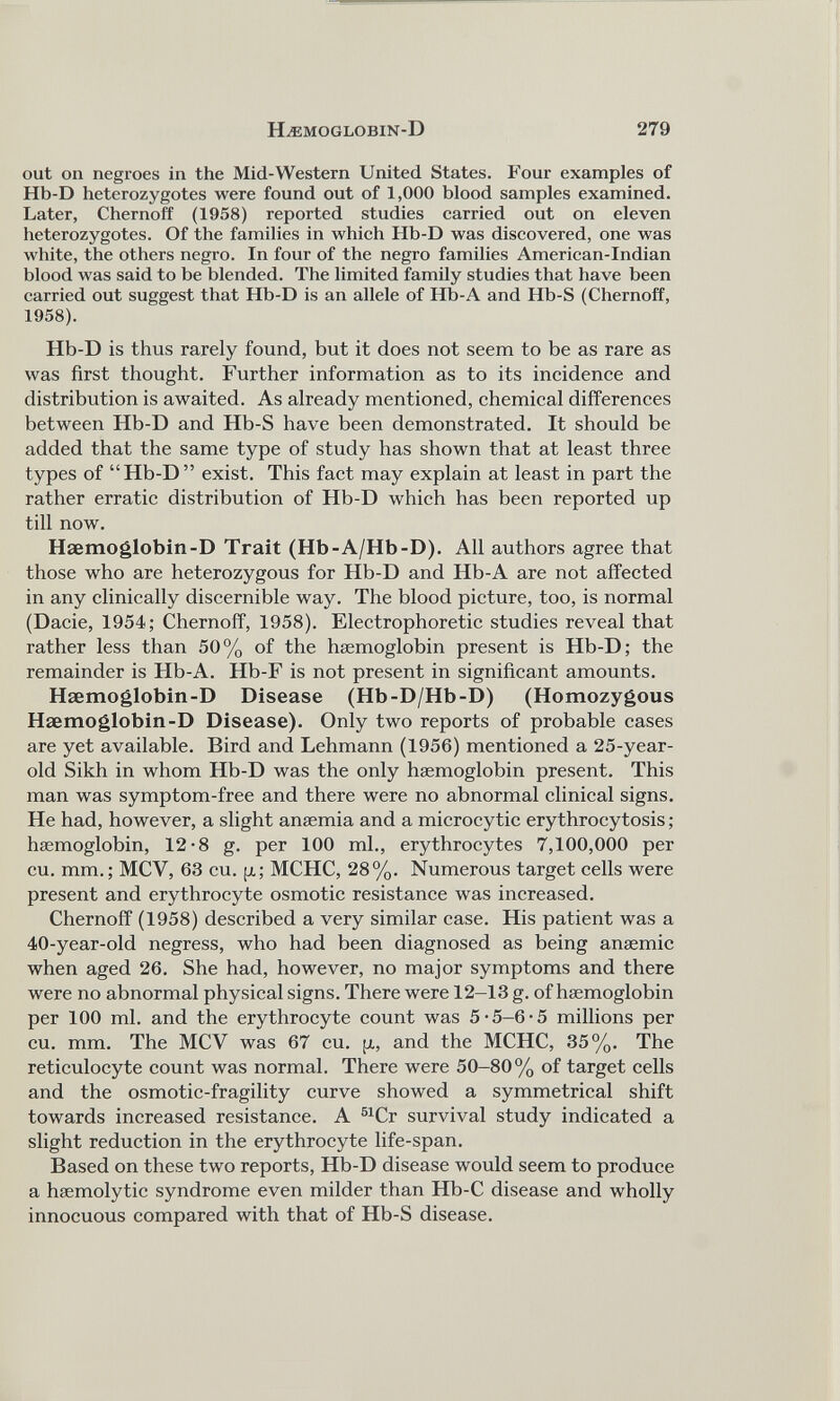 out on negroes in the Mid-Western United States. Four examples of Hb-D heterozygotes were found out of 1,000 blood samples examined. Later, Chernoff (1958) reported studies carried out on eleven heterozygotes. Of the families in which Hb-D was discovered, one was white, the others negro. In four of the negro families American-Indian blood was said to be blended. The limited family studies that have been carried out suggest that Hb-D is an allele of Hb-A and Hb-S (Chernoff, 1958). Hb-D is thus rarely found, but it does not seem to be as rare as was first thought. Further information as to its incidence and distribution is awaited. As already mentioned, chemical differences between Hb-D and Hb-S have been demonstrated. It should be added that the same type of study has shown that at least three types of “Hb-D” exist. This fact may explain at least in part the rather erratic distribution of Hb-D which has been reported up till now. Haemoglobin-D Trait (Hb-A/Hb-D). All authors agree that those who are heterozygous for Hb-D and Hb-A are not affected in any clinically discernible way. The blood picture, too, is normal (Dacie, 1954; Chernoff, 1958). Electrophoretic studies reveal that rather less than 50% of the haemoglobin present is Hb-D; the remainder is Hb-A. Hb-F is not present in significant amounts. Haemoglobin-D Disease (Hb-D/Hb-D) (Homozygous Haemoglobin-D Disease). Only two reports of probable cases are yet available. Bird and Lehmann (1956) mentioned a 25-year- old Sikh in whom Hb-D was the only haemoglobin present. This man was symptom-free and there were no abnormal clinical signs. He had, however, a slight anaemia and a microcytic erythrocytosis; haemoglobin, 12-8 g. per 100 ml., erythrocytes 7,100,000 per cu. mm.; MCV, 63 cu. p; MCHC, 28%. Numerous target cells were present and erythrocyte osmotic resistance was increased. Chernoff (1958) described a very similar case. His patient was a 40-year-old negress, who had been diagnosed as being anaemic when aged 26. She had, however, no major symptoms and there were no abnormal physical signs. There were 12-13 g. of haemoglobin per 100 ml. and the erythrocyte count was 5-5-6-5 millions per cu. mm. The MCV was 67 cu. p, and the MCHC, 35%. The reticulocyte count was normal. There were 50-80% of target cells and the osmotic-fragility curve showed a symmetrical shift towards increased resistance. A 51 Cr survival study indicated a slight reduction in the erythrocyte life-span. Based on these two reports, Hb-D disease would seem to produce a haemolytic syndrome even milder than Hb-C disease and wholly innocuous compared with that of Hb-S disease.