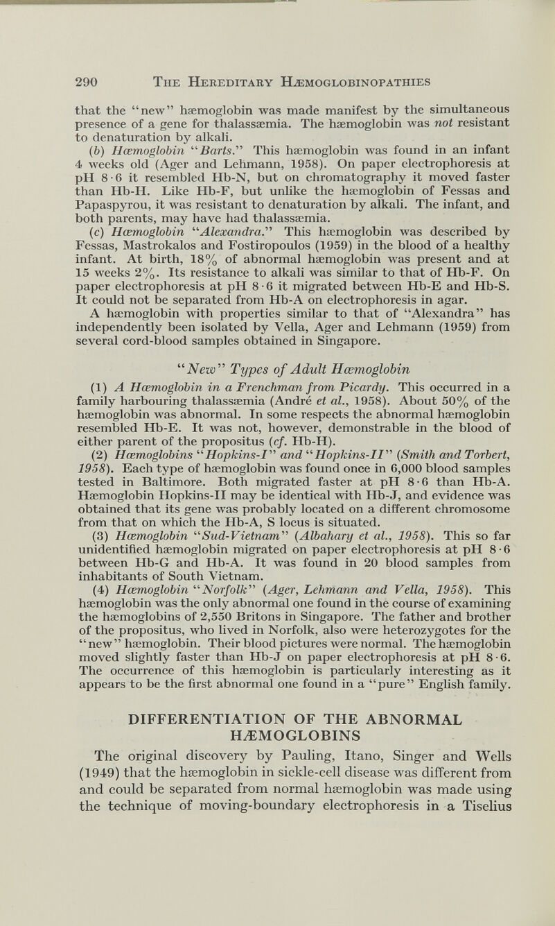 that the “new” haemoglobin was made manifest by the simultaneous presence of a gene for thalassaemia. The haemoglobin was not resistant to dénaturation by alkali. ( b ) Hœmoglobin “Barts .” This haemoglobin was found in an infant 4 weeks old (Ager and Lehmann, 1958). On paper electrophoresis at pH 8-6 it resembled Hb-N, but on chromatography it moved faster than Hb-H. Like Hb-F, but unlike the haemoglobin of Fessas and Papaspyrou, it was resistant to dénaturation by alkali. The infant, and both parents, may have had thalassaemia. (c) Hœmoglobin “Alexandra .” This haemoglobin was described by Fessas, Mastrokalos and Fostiropoulos (1959) in the blood of a healthy infant. At birth, 18% of abnormal haemoglobin was present and at 15 weeks 2%. Its resistance to alkali was similar to that of Hb-F. On paper electrophoresis at pH 8 • 6 it migrated between Hb-E and Hb-S. It could not be separated from Hb-A on electrophoresis in agar. A haemoglobin with properties similar to that of “Alexandra” has independently been isolated by Vella, Ager and Lehmann (1959) from several cord-blood samples obtained in Singapore. “New'*’ Types of Adult Hœmoglobin (1) A Hœmoglobin in a Frenchman from Picardy. This occurred in a family harbouring thalassaemia (André et al., 1958). About 50% of the haemoglobin was abnormal. In some respects the abnormal haemoglobin resembled Hb-E. It was not, however, demonstrable in the blood of either parent of the propositus ( cf. Hb-H). (2) Hœmoglobins “ Hopkins-1” and “ Hopkins-II” ( Smith and Torbert, 1958). Each type of haemoglobin was found once in 6,000 blood samples tested in Baltimore. Both migrated faster at pH 8-6 than Hb-A. Haemoglobin Llopkins-II may be identical with Hb-J, and evidence was obtained that its gene was probably located on a different chromosome from that on which the Hb-A, S locus is situated. (3) Hœmoglobin “ Sud-Vietnam ” ( Albahary et al., 1958). This so far unidentified haemoglobin migrated on paper electrophoresis at pH 8 • 6 between Hb-G and Hb-A. It was found in 20 blood samples from inhabitants of South Vietnam. (4) Hœmoglobin “ Norfolk ” (Ager, Lehmann and Vella, 1958). This haemoglobin was the only abnormal one found in the course of examining the haemoglobins of 2,550 Britons in Singapore. The father and brother of the propositus, who lived in Norfolk, also were heterozygotes for the “new” haemoglobin. Their blood pictures were normal. The haemoglobin moved slightly faster than Hb-J on paper electrophoresis at pH 8 ■ 6. The occurrence of this haemoglobin is particularly interesting as it appears to be the first abnormal one found in a “pure” English family. DIFFERENTIATION OF THE ABNORMAL HAEMOGLOBINS The original discovery by Pauling, Itano, Singer and Wells (1949) that the haemoglobin in sickle-cell disease was different from and could be separated from normal haemoglobin was made using the technique of moving-boundary electrophoresis in a Tiselius
