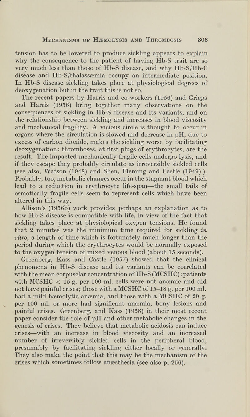 tension has to be lowered to produce sickling appears to explain why the consequence to the patient of having Hb-S trait are so very much less than those of Hb-S disease, and why Hb-S/Hb-C disease and Hb-S/thalassaemia occupy an intermediate position. In Hb-S disease sickling takes place at physiological degrees of deoxygenation but in the trait this is not so. The recent papers by Harris and co-workers (1956) and Griggs and Harris (1956) bring together many observations on the consequences of sickling in Hb-S disease and its variants, and on the relationship between sickling and increases in blood viscosity and mechanical fragility. A vicious circle is thought to occur in organs where the circulation is slowed and decrease in pH, due to excess of carbon dioxide, makes the sickling worse by facilitating deoxygenation: thromboses, at first plugs of erythrocytes, are the result. The impacted mechanically fragile cells undergo lysis, and if they escape they probably circulate as irreversibly sickled cells (see also, Watson (1948) and Shen, Fleming and Castle (1949) ). Probably, too, metabolic changes occur in the stagnant blood which lead to a reduction in erythrocyte life-span—the small tails of osmotically fragile cells seem to represent cells which have been altered in this way. Allison’s (1956b) work provides perhaps an explanation as to how Hb-S disease is compatible with life, in view of the fact that sickling takes place at physiological oxygen tensions. He found that 2 minutes was the minimum time required for sickling in vitro, a length of time which is fortunately much longer than the period during which the erythrocytes would be normally exposed to the oxygen tension of mixed venous blood (about 15 seconds). Greenberg, Kass and Castle (1957) showed that the clinical phenomena in Hb-S disease and its variants can be correlated with the mean corpusclar concentration of Hb-S (MCSHC): patients with MCSHC < 15 g. per 100 ml. cells were not anaemic and did not have painful crises; those with a MCSHC of 15-18 g. per 100 ml. had a mild haemolytic anaemia, and those with a MCSHC of 20 g. per 100 ml. or more had significant anaemia, bony lesions and painful crises. Greenberg, and Kass (1958) in their most recent paper consider the role of pH and other metabolic changes in the genesis of crises. They believe that metabolic acidosis can induce crises—with an increase in blood viscosity and an increased number of irreversibly sickled cells in the peripheral blood, presumably by facilitating sickling either locally or generally. They also make the point that this may be the mechanism of the crises which sometimes follow anaesthesia (see also p. 256).
