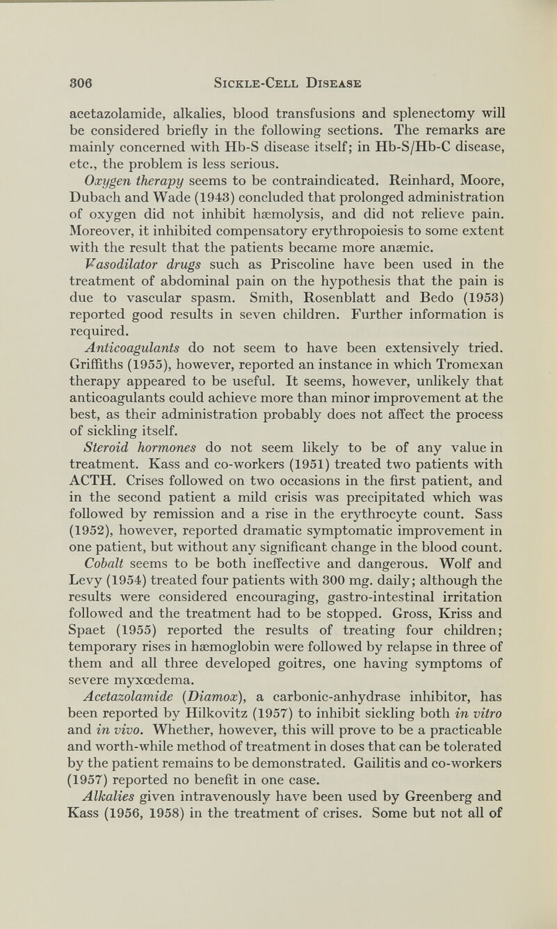 acetazolamide, alkalies, blood transfusions and splenectomy will be considered briefly in the following sections. The remarks are mainly concerned with Hb-S disease itself; in Hb-S/Hb-C disease, etc., the problem is less serious. Oxygen therapy seems to be contraindicated. Reinhard, Moore, Dubach and Wade (1943) concluded that prolonged administration of oxygen did not inhibit haemolysis, and did not relieve pain. Moreover, it inhibited compensatory erythropoiesis to some extent with the result that the patients became more anaemic. Vasodilator drugs such as Priscoline have been used in the treatment of abdominal pain on the hypothesis that the pain is due to vascular spasm. Smith, Rosenblatt and Bedo (1953) reported good results in seven children. Further information is required. Anticoagulants do not seem to have been extensively tried. Griffiths (1955), however, reported an instance in which Tromexan therapy appeared to be useful. It seems, however, unlikely that anticoagulants could achieve more than minor improvement at the best, as their administration probably does not affect the process of sickling itself. Steroid hormones do not seem likely to be of any value in treatment. Kass and co-workers (1951) treated two patients with ACTH. Crises followed on two occasions in the first patient, and in the second patient a mild crisis was precipitated which was followed by remission and a rise in the erythrocyte count. Sass (1952), however, reported dramatic symptomatic improvement in one patient, but without any significant change in the blood count. Cohalt seems to be both ineffective and dangerous. Wolf and Levy (1954) treated four patients with 300 mg. daily; although the results were considered encouraging, gastro-intestinal irritation followed and the treatment had to be stopped. Gross, Kriss and Spaet (1955) reported the results of treating four children; temporary rises in haemoglobin were followed by relapse in three of them and all three developed goitres, one having symptoms of severe myxoedema. Acetazolamide (Diamox ), a carbonic-anhydrase inhibitor, has been reported by Hilkovitz (1957) to inhibit sickling both in vitro and in vivo. Whether, however, this will prove to be a practicable and worth-while method of treatment in doses that can be tolerated by the patient remains to be demonstrated. Gailitis and co-workers (1957) reported no benefit in one case. Alkalies given intravenously have been used by Greenberg and Kass (1956, 1958) in the treatment of crises. Some but not all of