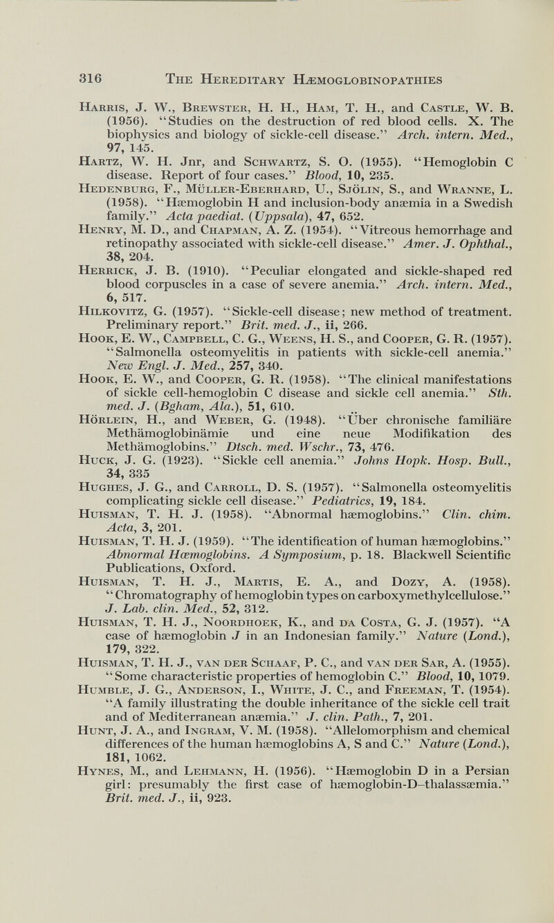 Harris, J. W., Brewster, H. H., Ham, T. H., and Castle, W. B. (1956). “Studies on the destruction of red blood cells. X. The biophysics and biology of sickle-cell disease.” Arch, intern. Med., 97, 145. Hartz, W. H. Jnr, and Schwartz, S. O. (1955). “Hemoglobin C disease. Report of four cases.” Blood, 10, 235. Hedenburg, F., Müller-Eberhard, U., Sjölin, S., and Wranne, L. (1958). “Haemoglobin H and inclusion-body anaemia in a Swedish family.” Acta paediat. (Uppsala), 47, 652. Henry, M. D., and Chapman, A. Z. (1954). “Vitreous hemorrhage and retinopathy associated with sickle-cell disease.” Amer. J. Ophthal., 38, 204. Herrick, J. B. (1910). “Peculiar elongated and sickle-shaped red blood corpuscles in a case of severe anemia.” Arch, intern. Med., 6, 517. Hilkovitz, G. (1957). “Sickle-cell disease; new method of treatment. Preliminary report.” Brit. med. J., ii, 266. Hook, E. W., Campbell, C. G., Weens, H. S., and Cooper, G. R. (1957). “Salmonella osteomyelitis in patients with sickle-cell anemia.” New Engl. J. Med., 257, 340. Hook, E. W., and Cooper, G. R. (1958). “The clinical manifestations of sickle cell-hemoglobin C disease and sickle cell anemia.” Sth. med. J. ( Bgham, Ala.), 51, 610. Hörlein, H., and Weber, G. (1948). “Über chronische familiäre Methämoglobinämie und eine neue Modifikation des Methämoglobins.” Dtsch. med. Wschr., 73, 476. Huck, J. G. (1923). “Sickle cell anemia.” Johns Hopk. Hosp. Bull., 34, 335 Hughes, J. G., and Carroll, D. S. (1957). “Salmonella osteomyelitis complicating sickle cell disease.” Pediatrics, 19, 184. Huisman, T. H. J. (1958). “Abnormal haemoglobins.” Clin. chim. Acta, 3, 201. Huisman, T. H. J. (1959). “The identification of human haemoglobins.” Abnormal Hcemoglobins. A Symposium, p. 18. Blackwell Scientific Publications, Oxford. Huisman, T. H. J., Martis, E. A., and Dozy, A. (1958). “Chromatography of hemoglobin types on carboxymethylcellulose.” J. Lab. din. Med., 52, 312. Huisman, T. H. J., Noordhoek, K., and da Costa, G. J. (1957). “A case of haemoglobin J in an Indonesian family.” Nature (Lond .), 179, 322. Huisman, T. H. J., van der Schaaf, P. C., and van der Sar, A. (1955). “Some characteristic properties of hemoglobin C.” Blood, 10,1079. Humble, J. G., Anderson, I., White, J. C., and Freeman, T. (1954). “A family illustrating the double inheritance of the sickle cell trait and of Mediterranean anaemia.” J. clin. Path., 7, 201. Hunt, J. A., and Ingram, V. M. (1958). “Allelomorphism and chemical differences of the human haemoglobins A, S and C.” Nature (Lond.), 181, 1062. Hynes, M., and Lehmann, H. (1956). “Haemoglobin D in a Persian girl: presumably the first case of haemoglobin-D-thalasssemia.” Brit. med. J., ii, 923.