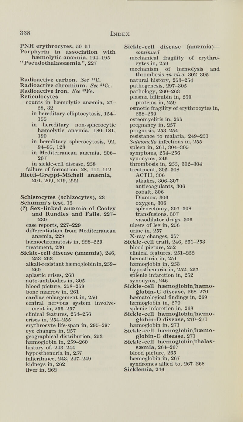 PNH erythrocytes, 50-51 Porphyria in association with haemolytic anaemia, 194-195 “Pseudothalassaemia”, 227 Radioactive carbon. See 14 C. Radioactive chromium. See 51 Cr. Radioactive iron. See 59 Fe. Reticulocytes counts in hæmolytic anaemia, 27- 28, 32 in hereditary elliptocytosis, 154- 155 in hereditary non-spherocytic hæmolytic anaemia, 180-181, 190 in hereditary spherocytosis, 92, 94-95, 128 in Mediterranean anaemia, 206- 207 in sickle-cell disease, 258 failure of formation, 28, 111-112 Rietti-Greppi-Micheli anaemia, 201, 209, 219, 222 Schistocytes (schizocytes), 23 Schumm’s test, 15 (?) Sex-linked anaemia of Cooley and Rundles and Falls, 227- 230 case reports, 227-229 differentiation from Mediterranean anaemia, 229 haemochromatosis in, 228-229 treatment, 230 Sickle-cell disease (anaemia), 246, 253-263 alkali-resistant haemoglobin in, 259- 260 aplastic crises, 263 auto-antibodies in, 305 blood picture, 258-259 bone marrow in, 261 cardiac enlargement in, 256 central nervous system involve ment in, 256-257 clinical features, 254-256 crises in, 254-255 erythrocyte life-span in, 295-297 eye changes in, 257 geographical distribution, 253 haemoglobin in, 259-260 history of, 243-244 hyposthenuria in, 257 inheritance, 243, 247-249 kidneys in, 262 liver in, 262 Sickle-cell disease (anaemia)— continued mechanical fragility of erythro cytes in, 259 mechanism of haemolysis and thrombosis in vivo, 302-305 natural history, 253-254 pathogenesis, 297-305 pathology, 260-263 plasma bilirubin in, 259 proteins in, 259 osmotic fragility of erythrocytes in, 258-259 osteomyelitis in, 255 pregnancy in, 257 prognosis, 253-254 resistance to malaria, 249-251 Salmonella infections in, 255 spleen in, 261, 304-305 symptoms, 254^256 synonyms, 246 thrombosis in, 255, 302—304 treatment, 305-308 ACTH, 306 alkalies, 306-307 anticoagulants, 306 cobalt, 306 Diamox, 306 oxygen, 306 splenectomy, 307-308 transfusions, 307 vasodilator drugs, 306 ulcers of leg in, 256 urine in, 257 X-ray changes, 257 Sickle-cell trait, 246, 251-253 blood picture, 252 clinical features, 251-252 haematuria in, 251 haemoglobin in, 253 hyposthenuria in, 252, 257 splenic infarction in, 252 synonyms, 246 Sickle-cell haemoglobin/hsemo- globin-C disease, 268-270 haematological findings in, 269 haemoglobin in, 270 splenic infarction in, 268 Sickle-cell haemoglobin/hsemo- globin-D disease, 270-271 haemoglobin in, 271 Sickle-cell hsemoglobin/haemo- globin-E disease, 271 Sickle-cell haemoglobin/thalas- saemia, 264-267 blood picture, 265 haemoglobin in, 267 syndromes allied to, 267-268 Sicklemia, 246