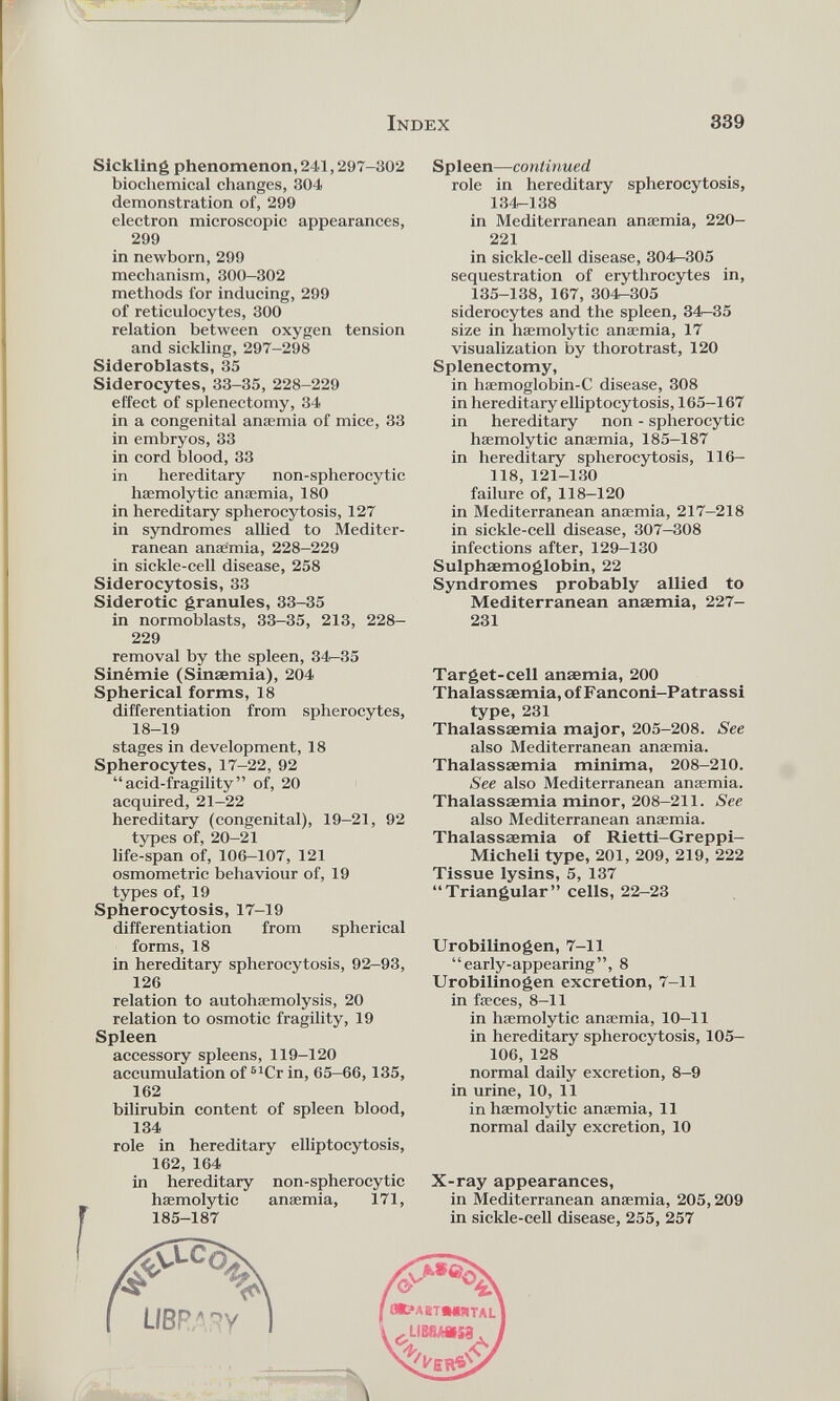 Sickling phenomenon, 241,297-302 biochemical changes, 304 demonstration of, 299 electron microscopic appearances, 299 in newborn, 299 mechanism, 300-302 methods for inducing, 299 of reticulocytes, 300 relation between oxygen tension and sickling, 297-298 Sideroblasts, 35 Siderocytes, 33-35, 228-229 effect of splenectomy, 34 in a congenital anaemia of mice, 33 in embryos, 33 in cord blood, 33 in hereditary non-spherocytic haemolytic anaemia, 180 in hereditary spherocytosis, 127 in syndromes allied to Mediter ranean anaemia, 228-229 in sickle-cell disease, 258 Siderocytosis, 33 Siderotic granules, 33-35 in normoblasts, 33-35, 213, 228- 229 Spleen —continued role in hereditary spherocytosis, 134—138 in Mediterranean anaemia, 220- 221 in sickle-cell disease, 304-305 sequestration of erythrocytes in, 135-138, 167, 304—305 siderocytes and the spleen, 34-35 size in haemolytic anaemia, 17 visualization by thorotrast, 120 Splenectomy, in haemoglobin-C disease, 308 in hereditary elliptocytosis, 165-167 in hereditary non - spherocytic haemolytic anaemia, 185-187 in hereditary spherocytosis, 116- 118, 121-130 failure of, 118-120 in Mediterranean anaemia, 217-218 in sickle-cell disease, 307-308 infections after, 129-130 Sulphæmoglobin, 22 Syndromes probably allied to Mediterranean anaemia, 227- 231 I removal by the spleen, 34-35 Sinemie (Sinaemia), 204 Spherical forms, 18 differentiation from spherocytes, 18-19 stages in development, 18 Spherocytes, 17-22, 92 “acid-fragility” of, 20 acquired, 21-22 hereditary (congenital), 19-21, 92 types of, 20-21 life-span of, 106-107, 121 osmometric behaviour of, 19 types of, 19 Spherocytosis, 17-19 differentiation from spherical forms, 18 in hereditary spherocytosis, 92-93, 126 relation to autohaemolysis, 20 relation to osmotic fragility, 19 Spleen accessory spleens, 119-120 accumulation of 61 Cr in, 65-66,135, 162 bilirubin content of spleen blood, 134 role in hereditary elliptocytosis, 162, 164 in hereditary non-spherocytic haemolytic anaemia, 171, 185-187 Target-cell anaemia, 200 Thalassaemia, of Fanconi-Patrassi type, 231 Thalassaemia major, 205-208. See also Mediterranean anaemia. Thalassaemia minima, 208-210. See also Mediterranean anaemia. Thalassaemia minor, 208-211. See also Mediterranean anaemia. Thalassaemia of Rietti-Greppi- Micheli type, 201, 209, 219, 222 Tissue lysins, 5, 137 “Triangular” cells, 22—23 Urobilinogen, 7-11 “early-appearing”, 8 Urobilinogen excretion, 7-11 in faeces, 8-11 in haemolytic anaemia, 10-11 in hereditary spherocytosis, 105- 106, 128 normal daily excretion, 8—9 in urine, 10, 11 in haemolytic anaemia, 11 normal daily excretion, 10 X-ray appearances, in Mediterranean anaemia, 205,209 in sickle-cell disease, 255, 257 iMÉiilii i