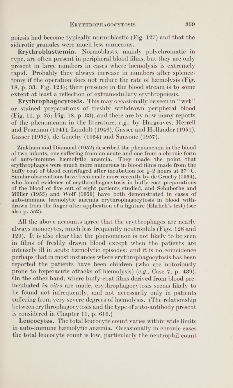 poiesis had become typically normoblastic (Fig. 127) and that the siderotic granules were much less numerous. Erythroblastemia. Normoblasts, mainly polychromatic in type, are often present in peripheral blood films, but they are only present in large numbers in cases where hemolysis is extremely rapid. Probably they always increase in numbers after splenec- tomy if the operation does not reduce the rate of hemolysis (Fig. 18, p. 83; Fig. 124); their presence in the blood stream is to some extent at least a reflection of extramedullary erythropoiesis. Erythrophagocytosis. This may occasionally be seen in “ wet”’ or stained preparations of freshly withdrawn peripheral blood (Fig. 11, p. 25; Fig. 18, p. 33), and there are by now many reports of the phenomenon in the literature, e.g., by Hargraves, Herrell and Pearman (1941), Landolt (1946), Gasser and Hollander (1951), Gasser (1952), de Gruchy (1954) and Sansone (1957). Zinkham and Diamond (1952) described the phenomenon in the blood of two infants, one suffering from an acute and one from a chronic form of auto-immune hemolytic anemia. They made the point that erythrophages were much more numerous in blood films made from the buffy coat of blood centrifuged after incubation for }—-2 hours at 37° C. Similar observations have been made more recently by de Gruchy (1954), who found evidence of erythrophagocytosis in buffy-coat preparations of the blood of five out of eight patients studied, and Schubothe and Miiller (1955) and Wolf (1956) have both demonstrated in cases of auto-immune hemolytic anemia erythrophagocytosis in blood with- drawn from the finger after application of a ligature (Ehrlich’s test) (see also p. 552). All the above accounts agree that the erythrophages are nearly always monocytes, much less frequently neutrophils (Figs. 128 and 129). It is also clear that the phenomenon is not likely to be seen in films of freshly drawn blood except when the patients are intensely ill in acute hemolytic episodes; and it is no coincidence perhaps that in most instances where erythrophagocytosis has been reported the patients have been children (who are notoriously prone to hyperacute attacks of hemolysis) (e.g., Case 7, p. 439). On the other hand, where buffy-coat films derived from blood pre- incubated in vitro are made, erythrophagocytosis seems likely to be found not infrequently, and not necessarily only in patients suffering from very severe degrees of hemolysis. (The relationship between erythrophagocytosis and the type of auto-antibody present is considered in Chapter 11, p. 616.) Leucocytes. The total leucocyte count varies within wide limits in auto-immune hemolytic anemia. Occasionally in chronic cases the total leucocyte count is low, particularly the neutrophil count