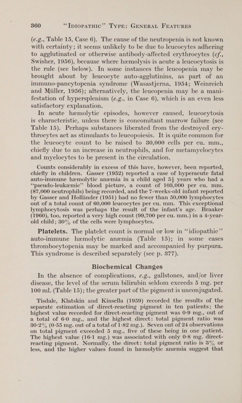 (e.g., Table 15, Case 6). The cause of the neutropenia is not known with certainty; it seems unlikely to be due to leucocytes adhering to agglutinated or otherwise antibody-affected erythrocytes (cf, Swisher, 1956), because where hemolysis is acute a leucocytosis is the rule (see below). In some instances the leucopenia may be brought about by leucocyte auto-agglutinins, as part of an immuno-pancytopenia syndrome (Wasastjerna, 1954; Weinreich and Miller, 1956); alternatively, the leucopenia may be a mani- festation of hypersplenism (e.g., in Case 6), which is an even less satisfactory explanation. In acute hemolytic episodes, however caused, leucocytosis is characteristic, unless there is concomitant marrow failure (see Table 15). Perhaps substances liberated from the destroyed ery- throcytes act as stimulants to leucopoiesis. It is quite common for the leucocyte count to be raised to 30,000 cells per cu. mm., chiefly due to an increase in neutrophils, and for metamyelocytes and myelocytes to be present in the circulation. Counts considerably in excess of this have, however, been reported, chiefly in children. Gasser (1952) reported a case of hyperacute fatal auto-immune hemolytic anemia in a child aged 54 years who had a ‘**pseudo-leukeemic”’ blood picture, a count of 103,000 per cu. mm. (87,000 neutrophils) being recorded, and the 7-weeks-old infant reported by Gasser and Hollander (1951) had no fewer than 50,000 lymphocytes out of a total count of 60,000 leucocytes per cu. mm. This exceptional lymphocytosis was perhaps the result of the infant’s age. Braaker (1960), too, reported a very high count (99,700 per cu. mm.) in a 4-year- ‘old child; 30° of the cells were lymphocytes. Platelets. The platelet count is normal or low in “idiopathic” auto-immune hemolytic anemia (Table 15); in some cases thrombocytopenia may be marked and accompanied by purpura. This syndrome is described separately (see p. 377). Biochemical Changes In the absence of complications, e.g., gallstones, and/or liver disease, the level of the serum bilirubin seldom exceeds 5 mg. per 100 ml. (Table 15); the greater part of the pigment is unconjugated. Tisdale, Klatskin and Kinsella (1959) recorded the results of the separate estimation of direct-reacting pigment in ten patients; the highest value recorded for direct-reacting pigment was 0-9 mg., out of a total of 6-0 mg., and the highest direct: total pigment ratio was 30-2°% (0-55 mg. out of a total of 1-82 mg.). Seven out of 24 observations on total pigment exceeded 5 mg., five of these being in one patient. The highest value (16-1 mg.) was associated with only 0-8 mg. direct- reacting pigment. Normally, the direct: total pigment ratio is 8% or less, and the higher values found in hemolytic anemia suggest that